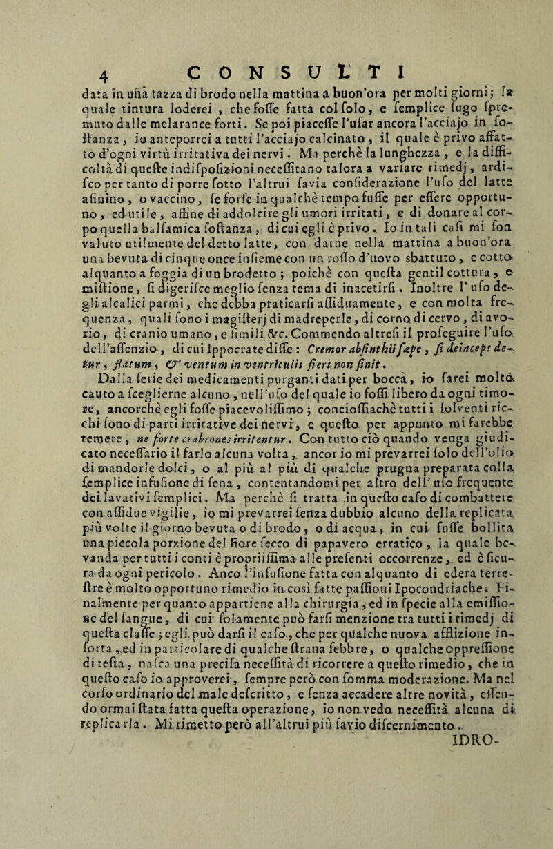 data ia una tazza di brodo nella raattina a buon’ora per molti giorni,* fa quale tintura loderei , chefofle fatta colfolo, e femplice iugo fprc» muto dalle melarance forti. Se poi piacefle 1’ufar ancora 1’acciajo in fo- flanza, io anteporrei a tutti 1’acciajo calcinato , ii quale e privo affat- to d’ogni virtu irritativa dei nervi. Ma perche Ia lunghezza , e Iadiffi- coha di quefte indifpofizioni neceflitano talora a variare rimcdj, ardi- fco per tanto di porre fotto 1’altrui favia confiderazione l’ufo dei latte aiinino, o vaccino, fe forfe iaqualche tempofufle per eflerc opportu¬ no, edutile, affine di addolcire gli umori irritati, e di donarealcor- po quella balfamica foftanza , di cui egli e privo . Io in tali cafi mi fon valuto utilmente dei detto latte, con darne nella mattina a buon’ora una bevuta di cinqueonceinfiemecon un rodo d’uovo sbattuto , e cotto- alquanto a foggia di un broderto j poiche con quella gentil cottura , e miftione, fi digerifce meglio fenza tema di inacetirfi . Inoltre 1’ufode- g!i alcalici parmi, che debba praticarfi afiiduamente, econmolta fre- quenza , quali fono i magifterj di madreperle, di corno di cervo , di avo- rio, di cranio umano, e fimili &c. Commendo altrefi il profeguire I’ufo del.raflenzio , di cui Ippocrate difle : Cremor alfinthii fape, fi deinceps de-, fur, fiatum , C7’ ventum in 'ventriculis fieri non finit. Dalla ferie dei medicamenti purganti dati per bocca, io farei molta cauto a fceglierne alcuno , nelTuCo dei quale io foffi libero da ogni timo¬ re, ancorche egli fofTe piacevolillimo j concioftiache tutti i lolventiric- chi fono di parti irritative dei nervi, e quefto per appunto mifarebbe temere, ne forte crabrones irritentur. Con tutto cio quando venga giudi- cato neceflario il farlo afeuna voltaaneor io mi prevarrei folo delToIio di mandorle dolci, o al piu a! piu di qualche prugna preparata colla, femplice infufione di fena , contentandomi per altro deli’ ufo frequente dei lavativi femplici. Ma perche fi tratta .in quefto cafo di combattere con aflidue vigifie, io mi prevarrei ferrza dubbio alcuno della replicata piu volte il giorno bevuta o di brodo, odi aequa, in cui fufle bollita una piccola porzione dei fiore fccco di papavero erratico, la quale be- vanda per tutti i conti e propriifllma alie prefenti occorrenze, ed eficu- ra da ogni pericolo . Anco Tinfulione fatta con alquanto di ederaterre- ftie e molto opportuno rimedio in cosi fatte paffioni Ipocondriache. Fi- nalmente per quanto appartiene alia chirurgia , ed in fpecie alia emiflio- Redelfangue, di cui folamente pub farfi menzione tra tutti i rimedj di quefta clafle j egli.puo darfi il cafo, che per qualche nuova afflizione in- forta , ed in particolare di qualche ftrana febbre, o qualche oppreflione di refla, nafca una precifa neceflita di ricorrere a quefto rimedio, che in quefto cafo io approverei, fempre pero con fomma moderazione. Ma nel corfo ordinario dei male deferitto , e fenza accadere altre novita , elfen- doormai flata fatta quefta operazione, io non vedo neceflita alcuna di replica rla. Mi rimettopero alFaltrui piu favio difeernimento. IDRO-