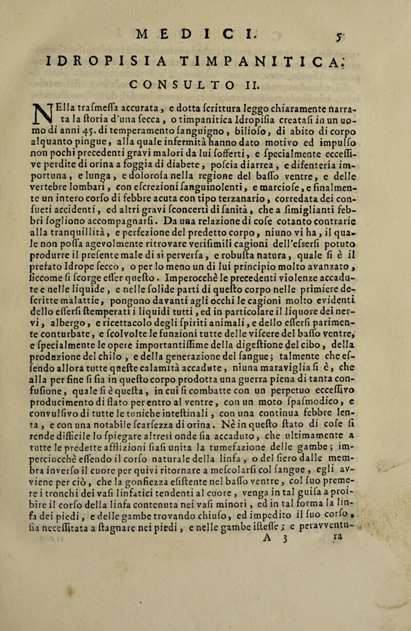 J IDROPISIA timpanitica; CONSULTO II. NEIIa trafmefla accurata, e dotta fcrittura leggo chiaramentc narra¬ ta la ftoria d’una fecca , o timpanitica Idropifia creatafi in un uo- mo di anni 45. di temperamento fanguigno, biliofo, di abito di corpo alquanto pingue, alia quale infermita hanno dato motivo ed impulfo non pochi precedenti gravi maiori da Iui foftcrti, e fpecialmente eccefli- ve perdite di orina a foggia di diabete, pofcia diarrea , e difenteria im¬ portuna, elunga, e dolorofa nella regione dei baflb ventre, e delle vertebre lombari, con efcrezioni fanguinolenti, e marciofe, e finalmen- te un intero corfo di febbre acuta con tipo terzanario, corrcdata dei con- fueti accidenti, ed altri gravi fconcerti di fanita, che a fimiglianti feb- bri fogliono accompagnarfi. Da una relazionedi cofe cotanto contrarie alia tranquillita, e perfezione dei predettocorpo, niuno vi ha, ii qua¬ le non pofla agevolmente ritrovare verifimili cagioni delfiefserfi potuto produrre il prefente male di si perverfa , e robufta natura, quale fi e ii prefato Idrope fecco , o per lo meno un di Iui principio molto avanzato , ficcome fi fcorge efler quefto. Imperocche Ie precedenti violenze accadu- te e nelle liquide , e nelle folide parti di quefto corpo nelle primiere de- fcritte malattie, pongono davanti agli occhi le cagioni molto evidenti dello eflerfi ftemperati i liquidi tutti, ed in particolare ii liquore dei ner¬ vi , albergo, e ricettacolo degli fpiriti animali, e dello eflerfi parimen- te conturbate, e fcolvolte le funzioni tutte delle vifcere dei baflfo ventre, e fpecialmente le opere importantiffime dei Ia digeftione dei cibo, della produzione dei chilo , e della generazione dei fanguej talmente cheef- fendo allora tutte qoeftecalamita accadute , niuna maraviglia fi e, che alia per fine fi fia in queftocorpo prodottauna guerra piena di tanta con- fufione, quale fi equefta, in cui fi combatte con un perpetuo ecceffivo producimento di flato per entro al ventre, con un moto fpalmcdico, e convulfivo di tutte le tuniche inteftinali, con una continua febbre len¬ ta, e con una notabile fcarfezza di orina . Ne in quefto ftato di cofe ii rende difficile lo fpiegare altresi onde fia accaduto, che ultimamente a tutte le predette afflizioni fiafi unita Ja tumefazione delle gambe; im- perciocche eflendo il corfo naturale della linfa , o dei fiero dalle mem¬ bra inverfo il cuore per quivi ritornare a mefcolarfi coi fangue , egli av- viene per cio , che la gonfiezza efiftente nel baflb ventre , coi fuo preme¬ re i tronchi dei vafi linfatici tendenti a! cuore , venga in tal guifa a proi- bire il corfo della linfa contcnuta nei vafi minori , ed in tal forma Ia lin¬ fa deipiedi, c delle gambe trovando chiufo, edimpedito il fuo corfo , fia neceffitata a ftagnare nei piedi, e nelle gambe ifteffe ; e peravventu-