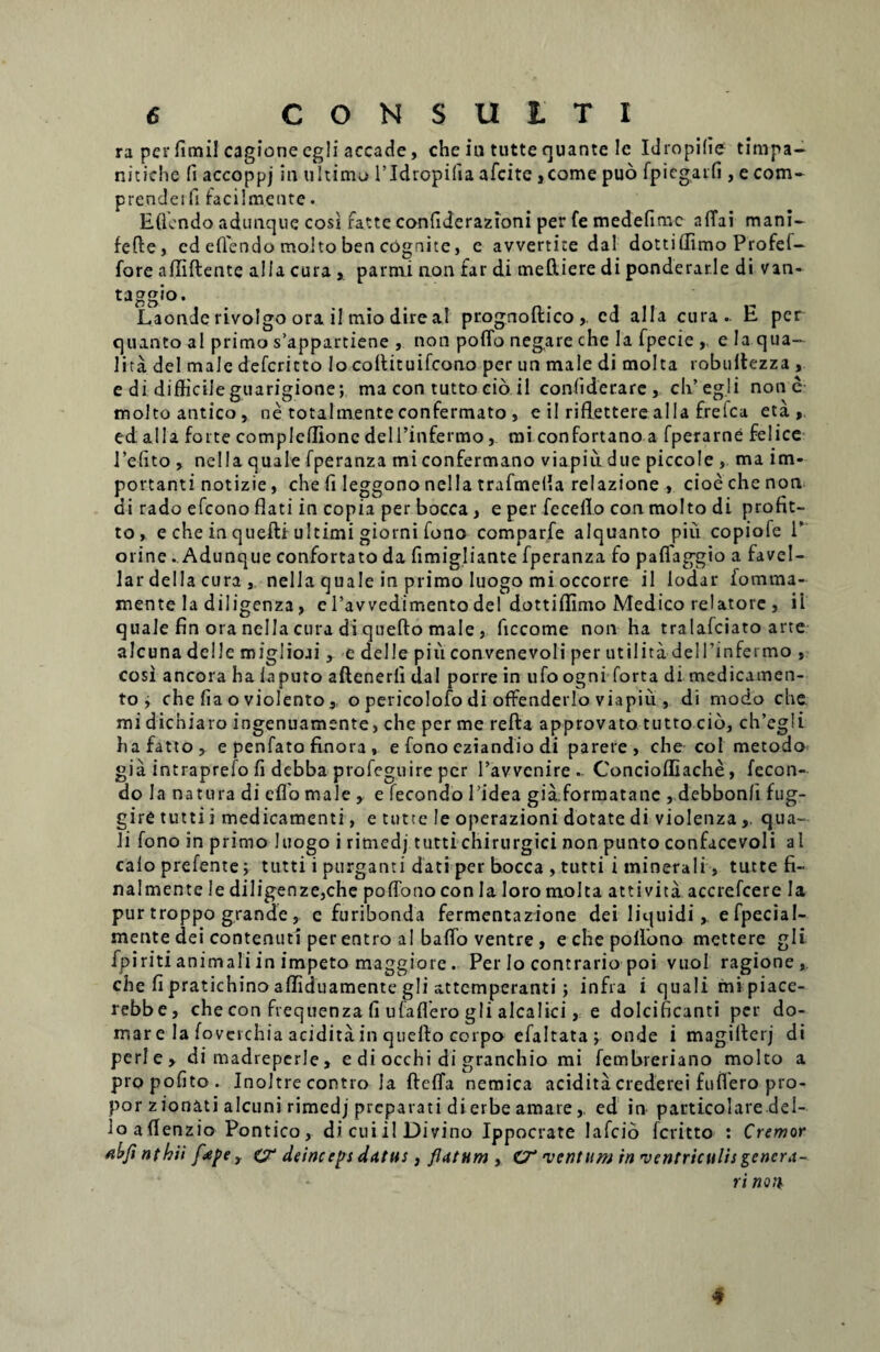 ra per fimi! cagionecgli accade, che iu tutte quante le Idropifie timpa- nitiche (i accoppj in ultimo 1’Idropifia afeite ,come puo fpiegaifi , e com- prendeifi facilm.ente • Eflendo adunqne cosi fatte confiderazioni per fe medefime a (Tai mani- fefte, ed eflendo molto ben cognite, e avvertice dal dottiffimo Profef- fore affiftente alia cura , parmi non far di mettiere di ponderari e di van- taggio. Laonde rivolgo ora il mio dire al prognoftico,, cd alia cura. E per quanto al primo s’appartiene , non poffo negare che la fpecie , e Ia qua- lita dei male deferitto Io coflituifcono per un male di molta robuiiezza, e di difficile guarigione; ma con tutto cio il confiderare , cli’ eg.li none molto antico, ne totaim.en.teconfermato , e il rifletterealla frelca eta , ed alia forte compleflione delPinfermo, mi confortano a fperarne felice Pe-fito , nella quale fperanza mi confermano viapiu due piccole , ma im¬ portanti notizie, che fi leggono nella trafmeffa relazione , cioe che non di rado efeono flati in copia per bocca, e per feceflo con molto di profit- to» e che in quefti ultimi giorni fono comparfe alquanto piu copiofe V orine. Adunque confortato da fimigliante fperanza fo paflaggio a favel- lar della cura , nella quale in primo Iuogo mi occorre il lodar fomma- xnente Ia diligenza, ePavvedimentodei dottiffimo Medico relatore , il quale fin ora nella cura di quefto male, flccome non ha tralafciato arte alcuna delle miglioai y e deile piu convenevoli per utilita dei 1’infei mo , cosi ancora ha iaputo aftenerfi dal porre in ufo ogni forta di medicamen¬ to j che fia o violento, o pericolofo di offenderlo viapiu , di modo che mi dichiaro ingenuamente, che per me refta approvato tutto cio, ch’eg!i hafatto, e penfato finora , e fono cziandio di parere , che coi metodo gia intraprefo fi debba profeguire per ravvcnire Concioffiache, fecon- do Ia natura di cflo male , e fecondo 1’idea gia.formatanc , debbonfi fug- gire tutti i medicamenti, e tutte le operazioni dotate di violenzaqua¬ li fono in primo Iuogo i rimedj tutti chirurgici non punto confacevoli al calo prefente; tutti i purganti dati per bocca , tutti i minerali, tutte fi- nalmente le diligenze,che poffbno con Ia loro molta attivita accrefcere Ia pur troppo grande , e furibonda fermentazione dei liquidi* e fpecial- mente dei contenuti per entro al baflo ventre , e che poffbno mettere gli fpiriti animali in impeto maggiore. Per Io contrario poi vuol ragione , che fi pratichino affiduamente gli attemperanti ; infra i quali mipiace- rebbe, che con frequenza fi ufaflero gli alcalici, e dolcificanti per do¬ mare la foverchia acidita in queffo corpo efaltata ; onde i magilterj di peri e > di madreperle» e di occhi di granchio mi fembreriano molto a propofito. Inoltre contro Ia fteffa nemica acidita crederei fuflero pro- por zionati alcuni rimedj preparati di erbe amare,, ed in- parti.co-Iare.deI- ioaffenzio Pontico, di cui il Divino Ippocrate lafcio feritto : Cremor abfi nthii fape, cr deinceps datus, flatum , O* ventum in ventriculis genera- ri non