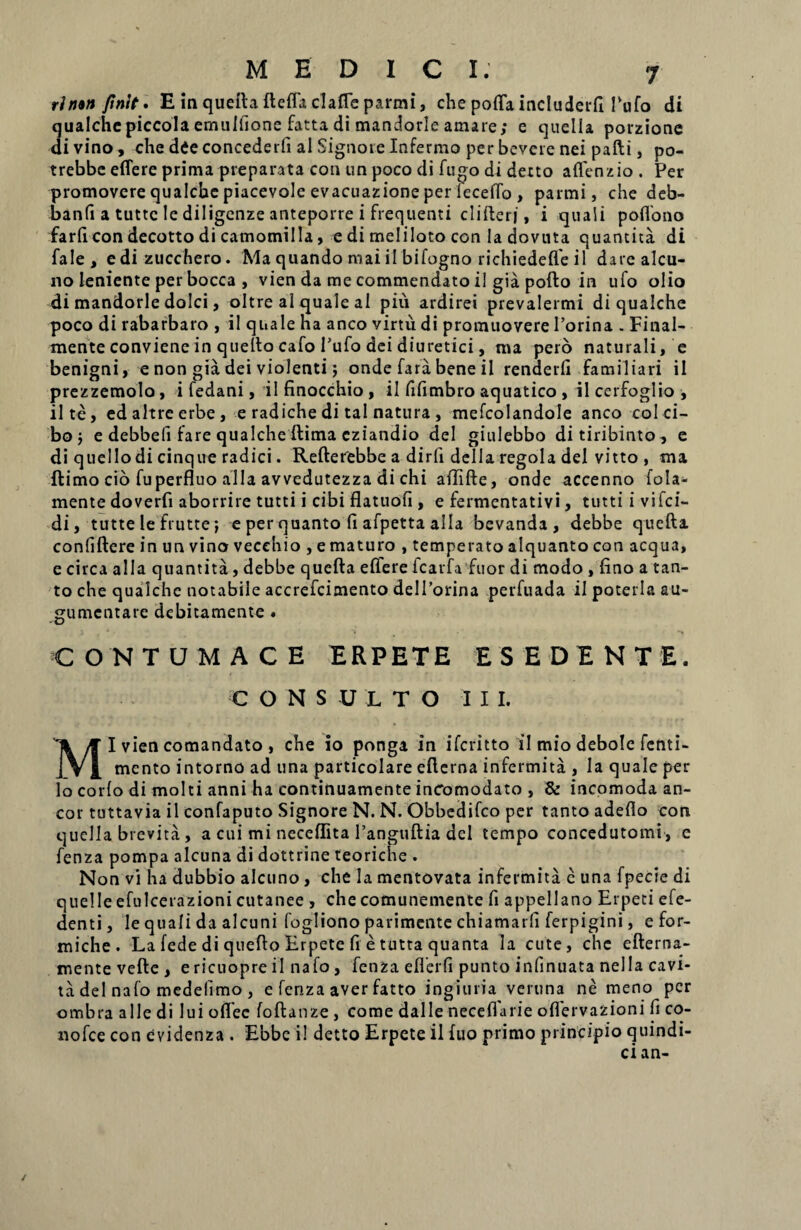 rln*n finit. E ia quefta ftefla claffe parmi, che poffa includerli Pufo di qualchepiccola emulfione fatta di mandorle amare; e quella porzione di vino, che die concederli al Signore Infermo per bevcre nei pafti, po- trebbe effere prima preparata con un poco di fugo di detto affenzio . Per promovere qualche piacevole evacuazione per feceffo , parmi, che deb- banfi a tutte le diligenze anteporre i frequenti clifterj, i quali poffono farli con decotto di camomilla, e di meliloto con la dovuta quantita di fale, edi zucchero. Ma quando mai il bifogno richiedelfe il darealcu- 110 leniente per bocca , vien da me commendato il gia pofto in ufo olio di mandorle dolci, oltre al quale al piu ardirei prevalermi di qualche poco di rabarbaro , il quale ha anco virtu di promuovere 1’orina . Final- mente conviene in quefto cafo Pufo dei diuretici, ma pero naturali, e benigni, e non gia dei violenti; onde fara bene il renderli familiari il prezzemolo, i fedani, ilfinocchio, il fifimbro aquatico , ileerfoglio, il te, edaltreerbe, e radiche di tal natura , mefcolandole anco coi ci¬ bo ; e debbefi fare qualche ftima cziandio dei giulebbo ditiribinto, e di quellodi cinque radici. Refterebbe a dirfi della regola dei vitto , ma ftimo cio fuperfluo alia avvedutezza di chi affifte, onde accenno fola- mente doverfi aborrire tutti i cibi flatuofi, e fermentativi, tutti i vifei- di, tutte le frutte; e per quanto li afpetta alia bevanda , debbe quefta confiftere in un vino vecehio , e maturo , temperato alquanto con aequa, e circa alia quantita, debbe quefta effere fcarfa fuor di modo , lino a tan¬ to che qualche notabile accrefcimento delPorina perfuada il poteria au- gumentare debitamente . CONTUMACE ERPETE ES EDENTE. CONSULTO II I. Mlviencomandato, che io ponga in iferitto il mio debole fenti- mento intorno ad una particolare efterna infermita , la quale per lo corio di molti anni ha continuamente inComodato , & incomoda an¬ eor tuttavia il confaputo Signore N. N. Obbedifco per tanto adeflo con quella brevita, a cui mi neceflita 1’anguftia dcl tempo concedutomi , e fenza pompa alcuna di dottrine teoriche . Non vi ha dubbio alcuno, che la mentovata infermita e una fpecie di quelle efulcerazioni cutanee , che comunemente fi appellano Erpeci efe- denti, le quali da alcuni fogliono parimente chiamatli ferpigini, efor- miche . La fede di quefto Erpete fi e tutta quanta Ia cute, che efterna- mente vefte , e ricuopre il nafo, fenza eflerfi punto infinuata nella cavi- ta dei nafo medelimo , e fenza aver fatto ingiuria veruna ne meno per ombra alie di lui offec foftanze , come dalle neceflarie oflervazioni fi co- nofce con evidenza . Ebbc i! detto Erpete il fuo primo principio quindi- cian- /