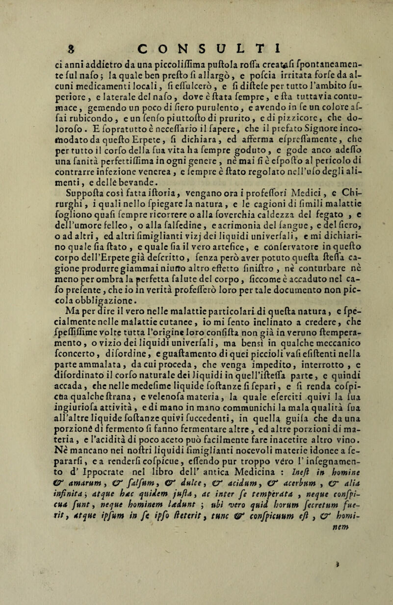 ci anni addietro da una piccoliffima puflola rofia creat^fi fpontaneamen- tefulnafo; Ia quale ben preflo fi allargo, e pofcia irritata forfe da al- cuni medicamenti locali, fieffulcero, e fi diflefe per tutto l’ambito fu- periore , e laterale dei nafo, dove e flata fempre, e fla tuttavia contu¬ mace, gemendo un poco di fiero purulento, e avendo in fe un colore af- fai rubicondo , e un fenfo piuttoflo di prurito, e di pizzicorc, che do- lorofo. E fopratutto e neceffario il fapere, che il prcfato Signore inco- «ftodato da queflo Erpete , fi dichiara, ed afferma efprcflamente, che per tutto il corfo della fua vita ha fempre goduto, e gode anco adcflo una fanita pcrfettiffima in ogni genere , ne mai fi e efpofto al pericolo di contrarre infezione vencrea , e fempre e flato regolato ncITufo degli ali¬ menti, e delle bevande. Suppofla cosi fattaifloria, vengano ora i profeffori Medici, e Chi- rurghi, i quali nello fpicgare la natura , e le cagioni di fimili malattic fogliono quafi fempre ricorrere o alia fovcrchia caldezza dei fegato , e dell’umore felleo, o alia falfedine, caerimonia dei fangue, e dei fiero, o ad altri, ed altri fimiglianti vizj dei liquidi univerfali, e mi dichiari- no quale fia flato , e quale fiail vero artcfice, e confervatorc inqueflo corpo delTErpete gia deferitto, fenza pero aver potuto quefla flefla ca- gione produrregiammainiufto altro efietto finiflro , ne conturbare ne meno per ombra la perfetta falute dei corpo, ficcome e accaduto nel ca- fo prefente, che io in verita profeffero loro per tale documento non pic- cola obbligazione. Ma per dire il vero nelle malattic particolari di quefla natura, e fpe- cialmentenelle malattiecutanee, io mi fento inclinato a credere, che fpefliflime volte tutta Porigine loro confifla non gia in veruno flempera- mento, o vizio dei liquidi univerfali, ma bensi in qualche meccanico fconcerto, difordine, eguaflamento di quei piccioli vafiefiflenti nella parte ammalata, da cui proceda , che venga impedito, interrotto , e oifordinato il corfo naturale dei liquidi in quelPiflefia parte, e quindi accada, che nelle medefime liquide foflanze fi fepari, e fi renda cofpi- cOa qualche flrana, e velcnofa materia, la quale eferciti quivi la fua ingiuriofa attivita , e di mano in mano communichi la mala qualita fua alPaltrc liquide faflanzc quivi fuccedenti, in quella guifa che da una porzionfi di fermento fi fanno fermentare altre, ed altre porzioni di ma¬ teria , e Pacidita di poco aceto puo facilmente fare inacetire altro vino. Ne mancano nei noflri liquidi fimiglianti nocevoli materie idonee a fe- pararfi, ea renderfi cofpicue, effendo pur troppo v£ro Pinfegnamen- to d’ Ippocrate nel libro delP antica Medicina : Ineft in homine €T amarum, <T fialfium, <T dulce, O' acidum, O* acerbum , «T alia infinitaatque hac quidem jufia, ac inter fe temperata , neque confipi- cua fiunt, neque hominem ladunt ; ubi vero quid horum fecretum fue¬ rit , atque ipfium in fis ipfio deterit, tunc IT confipicuum efi , CT homi¬ nem i