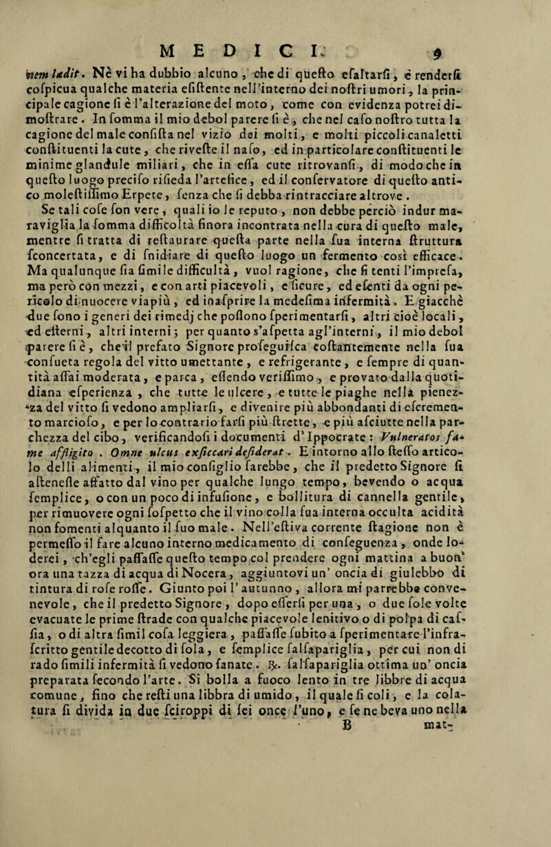 vemhedit. N^vihadubbio alcuno , chedi quefto efaftarfi, e rendcrfi cofpicua qualche materia efiftente neirinterno dei noftri umori, Ia prin¬ cipale cagionc Ii e 1’alterazionedei moto, come con evidenza potreidi- moftrare . Infomma il mio debol parere Ii e, che nel calo noftro tutta Ia cagione dei male confifta nel vizlo dei molti, e molti piccoli canaletti conftituenti Ia cute, che rivefte ii nafo, ed in particolare conftituenti le minime glandule miliari, che in effa cute ritrovanfi, di modo che in quefto luogo precifo rifieda 1’arteHce , ed il confervatore di quefto anti¬ co moleftillimo Erpete, fenzache fi debba rintracciare alcrove . Se tali cofe fon vere , quali io Je reputo , non debbe percio indur ma- raviglia la fomma difficolta finora incontrata nella cura di quefto male, mentre fitratta di reftaurare quefta parte nella fua interna ftruttura fconcertata, e di fn i di a re di quefto luogo un fermento cosi efficace. Ma qualunque fia fimile difficulta , vuol ragione, che fi tenti Timprcfa, ma pero con mezzi, e con arti piacevoli, e ficu re, ed efenti da ogni pe- ricolo di nuocere viapiu , ed inafprire la medefima irifermita. E giacche due fono i generi dei rimedj che poflono fperimentarfi, altri cioe locali , ed efterni, altri interni; per quanto s’afpetta agl’interni, ilmiodebol iparerefie, cheil prefato Signore profeguHca coftatrtemente nella fua •confueta regola dei vitto umettante , e refrigerante, e fempre di quan- t ita aflai moderata , e parca, eflendo verilfimo , e prevatodalla quoti¬ diana efperienza , che tutte le ulcere, e tutte Ie piaghe nella pienez- *za dei vitto fi vedono ampliarfi, e divenire piu abbondanti di efcremen- to marciofo, e per Io contrario farfi piu ftrette, e piu afciutte nella par- chezza dei cibo, verificandofi i documenti d’Ippocrate: Vulneratos fa* me affligito . Omne ulcus exficcari deflderat. E intorno alio ftelfo artico- lo deili alimenti , il mioconfiglio farebbe , che il predetto Signore fi. aftenefle affatto dal vino per qualche lungo tempo, bevendo o aequa fcmplice, o con un poco di infufionc, e bollitura di cannella gentile» per rimuoverc ogni fofpetto che il vino colla fua interna occulta acidita non fomenti alquanto il fuo male . NelTeftiva corrente ftagione non e pertneflo il fare alcuno interno medicamento di confeguenza , onde lo- derei, ch’egli paffafle quefto tempo coi prendere ogni mattina a buon‘ ora una tazza di aequa di Nocera, aggiuntovi un’oncia di giulebbo di tintura di rofe roflTe. Giunto poi 1’ autunno , allora mi parrebbe conve- nevole, che il predetto Signore , dopo eflerfi per una , o duefole volte evacuate le prime ftrade con qualche piacevole Ienitivo o di polpa di caf- fia, o di altra fimil cofa leggiera , paflaflfe lubito a fperimentare Einfra- feritto gentiledecotto di fola, e femplice falfapariglia, per cui non di rado fimili infermita fi vedono fanate . 1^. falfapariglia ottima uo’ oncia preparata fecondo 1’arte. Si bolla a fuoco lento in tre libbre di aequa comune, fino che refti una libbra di umido, il quale fi coli, e la cola¬ tura fi diyida ia due fciroppi di fei once 1’uno, e fe ne beva uno nella ■ B mat-