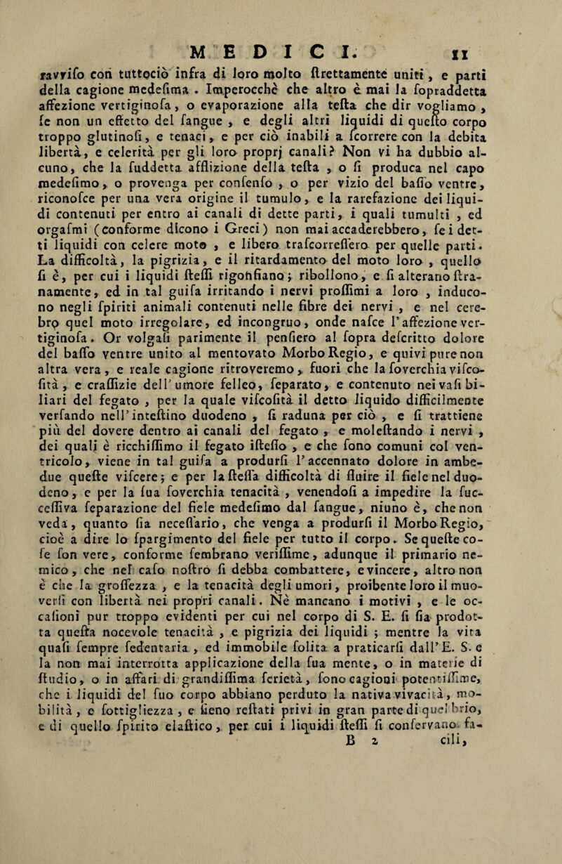 ravrifo coii tuttocio infra di loro molto ftrettamente uniti, e parti della cagione mcdefima . Imperocche che altro e mai Ia fopraddetta affezione vertiginofa, o evaporazione alia tefta che dir vogliamo , ie non un effetto dei fangue , e degli altri liquidi di qucfto corpo troppo glutinofi, e tenaci , e per cio inabili a fcorrere con la debita liberta, e celerita per gli loro proprj canali? Non vi ha dubbio al- cuno, che la fuddetta afflizione della tefta , o fi produca nel capo rnedefimo , o provenga per confenfo , o per vizio dei bafio ventre, riconofce per una vera origine ii tumulo, e la rarefazionc dei liqui¬ di contenuti per entro ai canali di dette parti, i quali tumulti , ed orgafmt (conforme dicono i Greci) non maiaccaderebbero, feidet- ti liquidi con celere moto , e libero trafcorreflero per quelle parti. La difficolta, la pigrizia, e il ritardamento dei moto loro , quello fi e, per cui i liquidi ftefli rigonfianoj ribollono, e fi alterano ftra- namente, ed in tal guifa irritando i nervi proftimi a loro , induco- no negli fpiriti animali contenuti nelle fibre dei nervi , e nel cere- brp quel moto irregolare, ed incongruo, onde nafce I’affezione ver- tiginofa. Or volgali parimente il penfiero al fopra defcritto dolore dei baflo ventre unito al mentovato Morbo Regio, e quivi pure non altra vera, e reale cagione ritroveremo ,, fuori che la foverchia vifco- fita , e craflizie dei 1’ umore felleo, feparato, e contenuto neivafi bi¬ liari dei fegato , per Ia quale vifcofita il detto liquido difficilmente verfando nelTinteftino duodeno , fi raduna per cio , e fi trattiene pin dei dovere dentro ai canali dei fegato , e moleftando i nervi , dei quali e ricchiftimo il fegato iftefio , e che fono comuni coi ven- tricolo, viene in tal guifa a produrfi Taccennato dolore in ambe- due quefte vifcere; e per Iaftelfa difficolta di fluire il fiele nel duo¬ deno, e per la fua foverchia tenacita , venendofi a impedire la fuc- ceftiva fcparazione dei fiele rnedefimo dal fangue, niuno e, che non veda, quanto fia neceflario, che venga a produrfi il Morbo Regio, cioe a dire Io fpargimento dei fiele per tutto il corpo. Se quefte co- fe fon vere, conforme fembrano veriffime, adunque il primario ne- mico, che nel cafo noftro fi debba combattere, evincere, altro non e che Ia groflezza , e la tenacita degli umori, proibente loro il muo- verfi con liberta nei propri canali. Ne mancano i motivi , e Ie oc- calioni pur troppo evidenti per cui nel corpo di S. E. fi fia prodot- ta quefta nocevole tenacita , e pigrizia dei liquidi ; mentre la vira quafi fempre fedentaria , ed immobile folita a praticarfi dalTE. S. e Ia non mai interrotta applicazione della fua mente, o in materie di ftudio, o in affari di grandiflima fcrieta, fonocagioni potentiffime, che i liquidi dei fuo corpo abbiano perduto la nativa vivacita, mo¬ bilita, e fottigliezza , c fieno reftati privi in gran parte di que! brio, e di quello Epirito elaftico, per cui i liquidi ftefli fi confervano fa- B z cili,