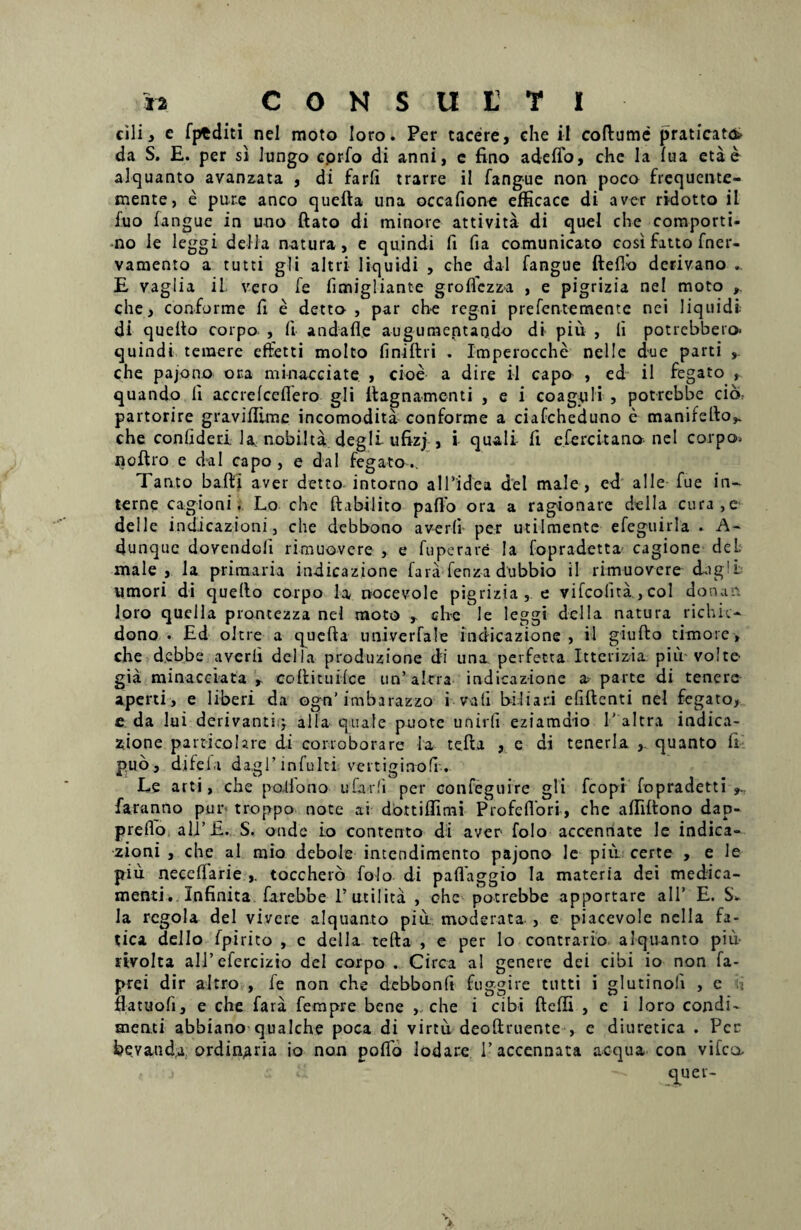 cili, e fptditi nel moto loro. Per tacere, che il coftume praticattfc da S. E. per si lungo cprfo di anni, e fino adeffo, che la fua etae alquanto avanzata , di farfi trarre il fangue non poco frcquente- mente, e pure anco quefla una occafione efficace di aver ri-dotto il fuo fangue in uno ftato di minore attivita di quel che comporti- no Ie leggi defla natura, e quindi fi fia comunicato cosi fatto fner- vamento a tutti gli aitri liquidi , che da 1 fangue fteflo derivano .. E vaglia il vero fe fimigliante groflczza , e pigrizia nel moto che, conforme fi e detto , par che regni prefentemente nei liquidi di quelto coipo , fi andafl.e augumentaodo di piu , fi potrebbero> quindi temere effetti molto fi ni ft r i . Imperocche nellc due parti , che pajono ora minace ia te , cioe a dire il capo , ed il fegato , quando fi accrefceflero gli ilagnamcnti , e i coaguli , potrebbe cib, partorire graviflime incomodita conforme a ciafcheduno e manifefio^ che confideri la, nobilta degli ufizj , i quali fi efercitano nel corpo> noftro e da 1 capo , e da 1 fegato.. Tanto bafti aver detto intorno alTidea dei male, ed alie fue in¬ terne cagioni. Lo che ftabilito pafio ora a ragionare della cura,e dei 1 e indicazioni, che debbono averfi- per utilmente efeguirla . A- dunque dovendoli rimuovere , e fuperare Ia fopradetta cagione deL male, la primaria indicazione fara fenza dubbio il rimuovere cbg'L umori di quello corpo la, nacevole pigrizia , e vifeofita , coi donan loro quella prontezza nel moto , ch<e le leggi della natura richic- dono . Ed oltre a quefta univerfale indicazione, il giufto timore, che d.ebbe averli della produzione di una perfetta Ittcrizia piu volte gia minacciata , coflitui-fce un’altra indicazione a parte di tenere aperti, e liberi da ognTmbaiazzo i vati biliar.i efiftenti nel fegato, £ da lui derivanti,; alia quale puote univfi eziamdio 1’ altra indica¬ zione particohre di corroborare Ia tefla , e di tenerla ,. quanto fi puo, difela da,gl’ infuit i vertiginofi-. Le arti, che potiono uCadi per confeguire gli fcopi fopradetti>. faranno pur> troppo note ai dottiffimi Profeflori, che affiftono dap- preflo alJ’£., S. onde io contento di aver folo accennate le indica¬ zioni , che al mio debole intendimento pajono le piu certe , e le piu neceffarie toccheto folo di paflaggio la materia dei medica¬ menti . Infinita farebbe Futi lita , che potrebbe apportare ali’ E. la regola dei vivere alquanto piu moderata , e piacevole nella fa- tica dello fpirito , c della tefta , e per lo contrario alquanto piu- rtvolta ali’efercizio dei corpo . Circa al genere dei cibi io non fa- prei dir altro , fe non che dcbbonft fuggire tutti i glutinofi , e h fiatuofi, e che fara fempre bene , che i cibi fteffi , c i loro condi¬ menti abbiano qualche poca di virtu deoftruente , c diuretica . Per bevatid.a ordinaria io non pofio lodare 1’ accennata aequa con vifca