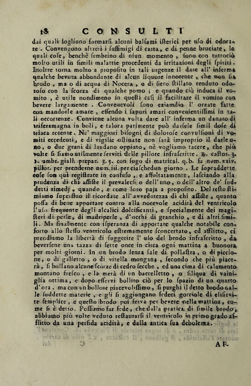 dai quali fogliono formarfi alcuni balfami iftericL per iifo d-i odora* re . Convengono altrcd i fuffimigi di cavta, e di penae bruciate, le quali cofe, benche fcmbrino di niun momento , lono eon tutrocio molto utili in funili malattie procedenti da irritazioni degli fpiriti. Inoltre torna molto a propofito in tali urgenze il dare ali’ inferma qtulche bevuta abbondante di alcun liquore innocente x cbe non fia hrodo , ma o di aequa di Nocera , o di fiero ft i liato renduto odor rofo con la fcorza di qualche pomo ; e quando cio induca il vo¬ mito , e utile nonditneno in quefti cafi il facilitate il vomito con bevere largamente . Convcnevoli fono eziatndio 1’ orzate fatte con mandorle amare , elfendo i lapori amari convenientiffimi in ta¬ li oecarrenze. Conviene alcuna volta dare ali’ inferma un danarodi ttiferamagna in boli, c talora parimente puo darfele fimil dofe di wiaca recente. Ne’maggiori bifogni di doloiofc convulfioni di vo¬ miti eccedenti, e di vigilie oilinate non fata improprio il darlcu- »0, o due grani di laudano oppiato,, ne vogliamo tacere, che piut volte fi fiamo utilmente ierviti dellc pii lore infraferitte. caflor. 3. j.,-ambe. giall. prepar. 5.5. con fugo di matrical. q.b. fa num. xxiv. pillor. per prenderne num, iii. per ciafcbedun giorno . Le fopraddette cofe fon qui regiftrate in confufo , e affoltatamente, Iafciando alia prudenza di chi affifte il prev.alerfi o delTuno, o delPaltro de’ fud- dettirimed;, quando, e come loro paja a propofito. Del refto {li¬ ni irmo fupeifluo il ricordate allfavvedutezza di chi afiaiie , quanto poflfa di bene apportare contro alia nocevole acidita dei ventricolo l’ufo frequente degit alcalici dolcificanti, e fpecialmente dei magi- fteri di pcrle* di madriperle , d’occhi di granchio , e di altri fitni- I». Ma finalmente con ifperanza di apportare qualchc notabile con¬ forto alio ftdfo ventricolo eftrcmamente fconcertato, ed afflitto, ci prendiamo la liberta di fuggerire 1’ ulo dei brodo lnfrafcritto , da beverfene una tazza di fette once in circa ogni mattina a buonora per molti giorni. In un brodo fenza fale di pollaftra , o di piccio- ne, o di galletco , o di vitella mongana , fecondo che piu piace- ra , fi bollano alcune fcorze di cedro fecche y ed una cima di calamento montano frefeo , e la mera di un baccelletto , o filiqua di vaini- gHa ottima., e dopo effervi bollito cio per Io fpazio di un quarto d’ ora , ma con un boJlote piacevolifliroo, fi purghi il detto brodo cal¬ le fuddette materie , e gM fi aggiungano fedeci gocciole di elifirvi- tc fiemplice , e quefto ibrodo poi ferva per bevere *iella*nattina * co¬ me fi e detto. Pcfliatno far fede, chedalla pratica di fimile brodo, abbiatno pili volte weduro reftauraifi 'il ventricolo in primo grado af¬ flicto da una perfida acidita, e dalla antica fua debolezza.