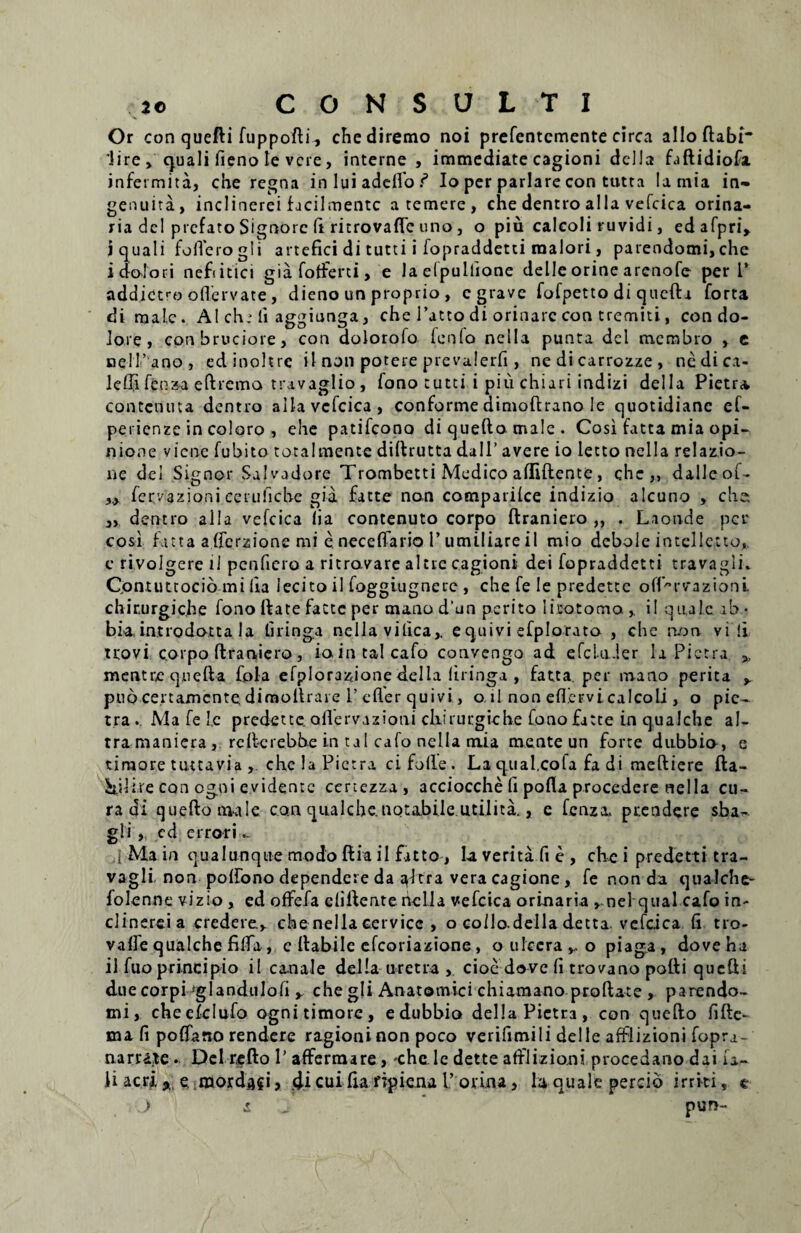 Or con quefti fuppofti^ chediremo noi prefentcmente circa alloftabi* lire > cjuali fieno Ie vere, interne, immediate cagioni della faftidiofa infetmita, che regna in lui adefio f Io per pariare con tutta lamia in- genuita, inclinerei facil mente a temere, che dentro alia vefcica orina- ria dcl prefato Signorc fi ritrovafle uno, o piu calcoli ruvidi, edafpri, i quali folTerogii artefici di tutti i fopraddetti maiori, parendomi,che i dolori nefi itici gia fotferti, e laelpullione delle orine arenofe per l’ add.ictro ofLervate , dieno un proprio , c grave fofpetto di qucftv forta di male. AI ch,-li aggiunga, che 1’atto di orinarc con tremiti, con do¬ lore , conbruciore, con dolorofo fenlo nella punta dei membro , e nell’ ano, edinohre il non potere prevalerfi, ne di carrozze, ncdica- leffi fenza eftrcma travaglio , fono tutei i piu chiari indizi della Pietra contcnuta dentio alia vefcica, conforme dimoftrano Ie quotidiane ef- perienze in coloro , ehe patifeono diqueftomale. Cosi fatta mia opi¬ nione viene fubito tota! mente diftrutta dall’ avere io letto nella relazio- ne dei Signor Salvadore Trombetti Medico afliftente, che,, dalleof- „ fervazioni cerufiche gia fatte non comparilce indizio alcuno , che, „ dentro alia vefcica lia contenuto corpo ftraniero ,, . Laonde per cosi fatta a ffcrzione mi e neceflario 1’ umiliare il mio debole intcllctto,. c ri.volgere il pcnfiero a ritrovare altie cagioni dei fopraddetti travagii. Qontuttocio mi lia lecito il foggiugnere, che fe Ie predette ofPrvazioni. chir.urgic.he fono ftate facte per mano d'un perito litotoma , il quale ab.* bia, introdotta la tiringa nella vilica,. e quivi efplorato , chc non vili uovi corpo ftraniero, io in talcafo convengo ad efcluier la Pictra * mentrequefta fipla efplorazione della liringa , fatta per mano perita puo ce.rtamcnte dimoftrare 1’ cfler quivi, o il non effervi calcoli , o pic¬ tra .. Ma fe le predette ollervazioni chirurgiche fono fatte in qualche al- tramaniera , reft-crebhe i.n tal cafo nella mia mente un forte dubbio, e timore tuttavia , che !a Pictra ci folle. Laq.ual.cofa fa di meftiere fta- kilire con ogni evidente certezza , acciocche fi pofla procedere nella cu¬ ra di queftonaale con qualche.notabile.utilita,, e fenza. prendere sha- gli , ed errori ,1 Ma in qualunque modo ftia il fatto, la verita fi e , che i predetti tra¬ vagii. non polfono dependere da ^Itra vera cagione, fe non da qualche- folenne vizio, ed oflfefa cliftente nella vefcica orinaria , nel qual cafo in¬ clinerei a credere,, che nella cervice , o coilo della detta. vefcica li tro- vafie qualche filia, c ftabile efeoriazione, o ulcerabo piaga, doveha il fuo principio il canale della uretra , cioe dove fi trovano potti quefti due corpi ‘glandii Io fi y che gli Anatomici chiamano proftate , parendo- mi, cheefclufo ognitimorc, edubbio della Pietra, con quefto fifle- mi fi poflfano rendere ragioninon poco verifimili delle afflizioni fopra¬ na r rate .. Del refto P affermare, -che le dette afflizioni procedano dai ia- H acri e mordafi j di cuifta ripiena 1’ovina, la quale percio irriti, e ) pun- £
