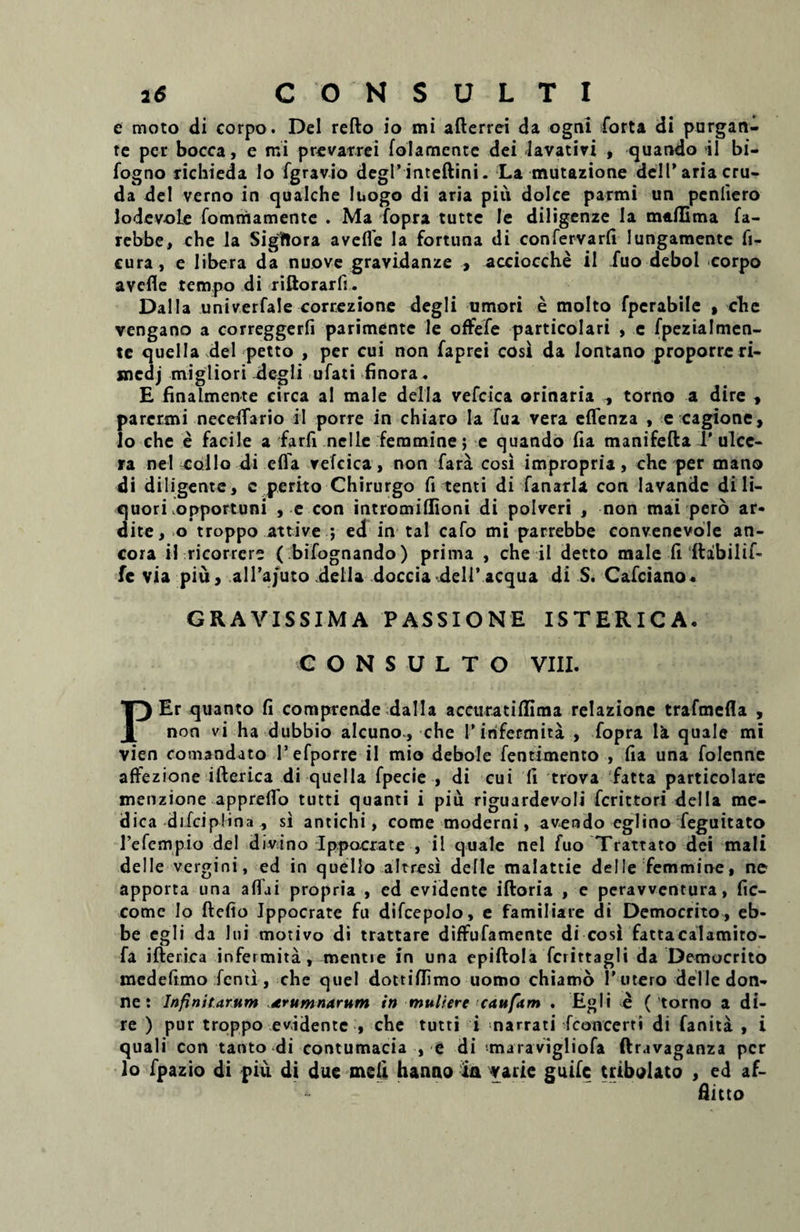 e moto di corpo. Del refto io mi afterrei da ogni forta di purgan¬ te per bocca, e mi prevarrei folamente dei lavativi , quando il bi- fogno richieda Io fgravio degi’ inteftini. La mutazione deil' aria cru¬ da dei verno in qualche Iuogo di aria piu dolce parmi un penliero lodevole fommamente . Ma fopra tutte le diligenze Ia maflima fa- rebbe, che la Siglflora avefle Ia fortuna di confervarfi lungamente fi- cura, e libera da nuove gravidanze , acciocche il .fuo debol corpo avefle tempo di riftorarfi. Dalla univerfale cortezione degli umori e molto fperabile , che vengano a correggerfi parimentc le oflfefe particolari , e fpezialmen- te quella dei petto , per cui non faprei cosi da Iontano proporre ri- mcdj migliori ilegli ufati finora. E finalmente circa ai male della vefcica orinaria , torno a dire * parcrmi neceflario il porre in chiaro Ia Tua vera eflenza , e cagtone, lo che e facile a farfi nelle feramine} e quando fla manifefta 1’ ulce¬ ra ne! collo di efla vefcica, non fara cosi impropria, che per mano di diligente, c perito Chirurgo fi tenti di fanarla con lavande di li¬ quori opportuni , e con intromiflioni di polveri , non mai pero ar- dite, o troppo attive *, ed in tal cafo mi parrebbe convenevole an¬ cora il ricorrcre ( bifognando) prima , che il detto male fi ftabilif- fe via piu, alTajuto defla doccia deli’ aequa di S. Cafciano. GRAVISSIMA PASSIONE ISTERICA. CONSULTO VIII. PEr quanto fi comprende dalla accuratiflima relazione trafmefla , non vi ha dubbio alcuno*, che Tinfermita , fopra Ii quale mi vien comandato 1’efporre il mio debole fentimento , fia una folenne aftezione ifterica di quella fpecie , di cui li trova fatta particolare menzione appreflo tutti quanti i piu riguardevoli ferittori della me¬ dica difciplina , si antichi, come moderni, avendo eglino feguitato refempio dei divino Ippocrate , il quale nel fuo Trattato dei mali dei le vergini, ed in quello altresi defle malattie delle femmine, ne apporta una aflui propria , ed evidente iftoria , e perawentura, fic- comc lo ftefio Jppocrate fu difcepolo, e familiare di Democrito, eb- be egi i da lui motivo di trattare diffufamente di cosi fattacalamito- fa ifterica infermita , mentie in una epiftola fcrirtagli da Democrito medeftmo fenii, che quel dottiflimo uomo chiamo 1’utero delle don- ne : Infinitarum aerumnarum in muliere caufam . Egli e ( torno a di¬ re ) pur troppo evidente , che tutti i narrati fconcerti di fanita , i quali con tanto di contumacia , e di maravigliofa ftravaganza per lo fpazio di piu di due meli hanno ia varie guifc tribolato , ed af¬ flato