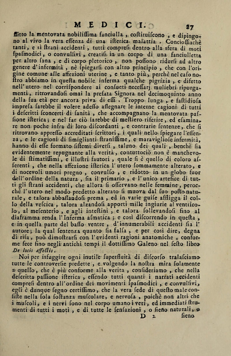 ffitto la mentovata nobiliffima fanciulla ,, coftituifcono , e dipingo* no al vivo la vera eflenza di una ifterica. maJattia . Concioffiache tanti, e si ftrani accidenti , tutti comprefi dentro alia sfera di moti fpafmodici, o convulfivi , creatifi in un corpo di una fanciulletta per altro fana , e di corpo pletorico , non poffono ridurfi ad altro genere d^nfermita , ne fpiegarfi con altro principio , che con Tori- gine comune alie affezioni uterine , c tanto piii^perchenel cafono- ftro abbiamo in quefta nobile infertna qualche pigrizia , e difetto nell’utero nel corrifpondere ai confueti neceffarj muliebri ripurga- menti,. ritrovandoli omai la prefata Signora nel decimoquinto anno della fua eta per ancora priva di efll . Troppo Iunga , e faftidiofa imprefa farebbe ii volere adeflo aflegnare le interne cagioni. di tutti i defcritti fconcerti di fanita , che accompagnano Ia mentovata paf- fione ifterica; e nel far cio larebbe di meftiero riferire, ed efamina, re non poche infra di loro difcordanti ,, e contrarie fentenze,, che (i ritrovano apprcflo accreditati Icrittori, i quali nello fpiegare Iefien- za , e le cagioni di fimiglianti ftraniflime, e maravigliofeinfermita, hanno di efle formato fiftemi diverfi , taluno dei quali , benche fia evidentemente repugnante alia verita, contuttocio non e manchevo- le di ftimatillimi, e illuftri fautori , quale fi e quello di coloro af¬ ferenti , che nella affezione ifterica T utero fommampnte alterato, e di nocevoli umori pregno , convulfo , e ridotto in un globo fuor dell’ordine della natura , fia il primario , e Tunico arteficc di tut¬ ti gli ftrani accidenti, che allora fi oflervano nelle ferarainc', peroc- che T utero nel modo predetto alterato fi muova dal fuo poftonatu- rale, e talora abbailandofi prema , ed in varie guifc affligga il col¬ lo della vefcica , talora alzandofi apporti mille ingiurie ai ventiico- lo, ai mefenterio , e agli inteftini , e talora follevandofi fino al diaframma rendaTlnferma afmatica ; e cosi difcorrendo in quefta , e in quella parte dei baflo ventre , d'innumerabili accidenti fia T autore; Ia qual fentenza quanto fia falfa , e per cosi dire, degna di rifa, puo dimoftrarfi con T evidenti ragioni anatomiche , confor¬ me fece fino negli antichi tempi il dottiffimo Galeno nel fefto libro De locis dffettis. Noi per isfuggire ogni inutile fuperfluita di difcorfo tralafciamo’ tutte le controverfie predette , e. volgendo la noftra mira folamente a qpello, che e piu conforme alia verita , confideriamo , che nella defcritta paftione ifterica , eflendo tutti quanti i narrati accidenti comprefi dentro ali’ordine dei movimenti fpafmodici , e xonvullivi, egli e dunque fegno certiflimo, che la vera fede di quefto male con- fifte nella fola foftanza mufcolare, e nervofa , poiche non altri che i mufcoli, e i nervi fono nel corpo umano i veri, ed immediati ftru- menti di tutti i moti , e di tutte le fenfazioni , o fiefio naturali, @ D r fieno