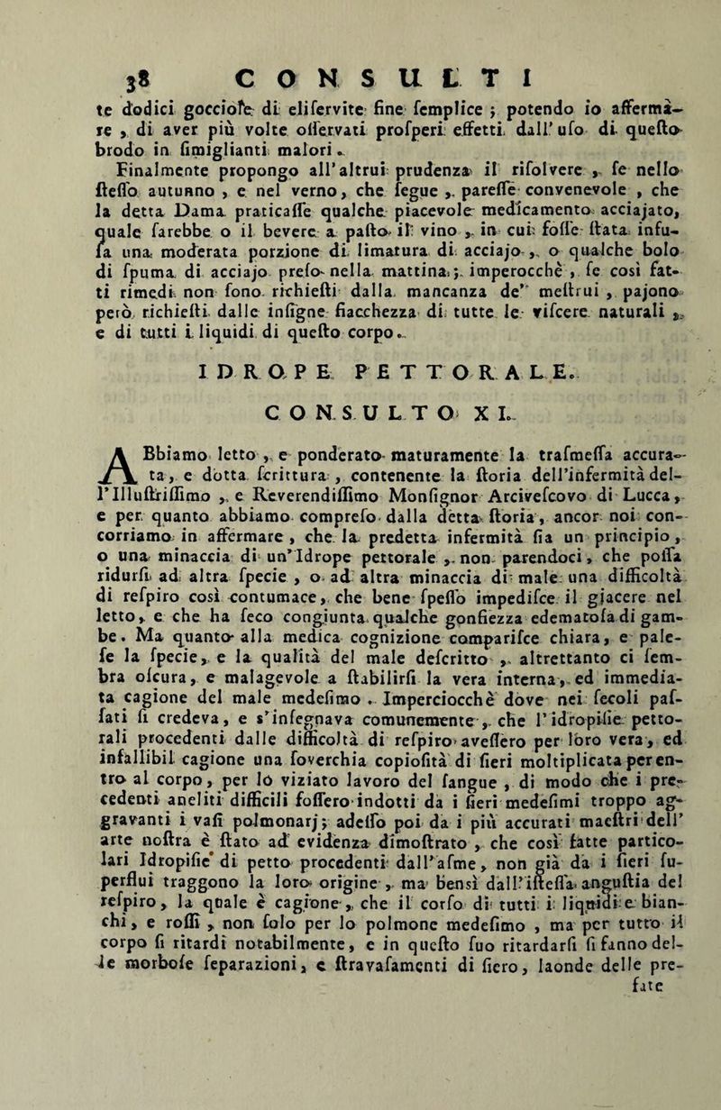 te dodici gocciofe. di elifervite fine femplice potendo io afferma- re , di aver piu volte olfervati profperi: effetti. dalTufo di quefto- brodo in fimiglianti maiori... Finalmente propongo ali’altrui prudenza^ il rifolvere ,, fe nello fteflo autunno , c nel verno, che fegue parefle convenevole , che la detta Dama praticafle qualche piacevole medicamento acciajato, ?[uale farebbe o il bevere a pafto il vino , in cui fofle flata infu- a una moderata porzione dl limatura di acciajo ,„ o qualche bolo di fpuma di acciajo prelo- nel Ia mattinaij. itnperocche > fc cosi fat- ti rimedfc non fono richiefli da 11a. mancanza de’* meflrui , pajono pero richiefli dalle infigne fiacchezza di; tutte le vifcere naturali s, e di tutti i. liquidi di quefto corpo.. I D R O P E P £ T T O R A L E. C OKS.UL.TO> X L- ABbiamo letto , e ponderato maturamente la trafmefla accura¬ ta, e dotta ferit tura-, contenente la ftoria deirinfermitadel- 1’IlluftrifTirao ,, e Reverendiffimo Monfignor Arcivefcovo di Lucca, e per. quanto abbiamo comprefo dalla detta ftoria, aneor noi con- corriamo in affermare , che Ia. predetta infermita fia un principio, o una minaccia di un’ Idrope pettorale non parendoci, che poiTa, ridurfi ad altra fpecie , o. ad altra minaccia di' male una difficolta di refpiro cosi contumace, che bene fpeflo impedifee il giacere nel letto, e che ha feco congiunta qualche gonfiezza edematofa di gam- be. Ma quanto* alia medica cognizione comparifce chiara, e pale- fe la fpecie, e la qualita dei male deferitto altrettanto ci fem- bra ofeura, e malagevole a ftabilirfi la vera interna , ed immedia¬ ta cagione dei male medefirao . Imperciocche dove nei fecoli paf- fati fi credeva, e srinfegnava comunemente , che 1'idropMie petto- rali procedenti dalle difficolta di refpiro'aveflero per loro vera, ed infallibil cagione una foverchia copiofita di fieri moltiplicata peren- tro al corpo, per Io viziato lavoro dei fangue , di modo che i pre- cedenti aneliti difficili foffero indotti da i fieri medefimi troppo ag¬ gravanti i vafi polmonarj; adedo poi da i piii accurati macftri dell’ arte noftra e ftato ad evidenza dimoftrato , che cosi fatte partico- lari Idropific’ di petto procedenti dalPafme, non gia da i fieri fu- perflui traggono la loro> origine , ma' bensi dalPiftefla^ anguftia dei refpiro. Ia quale e cagione , che il corfo di tutti i: liquidi ^ bian- chi, e rofli , non folo per Io polmone medefimo , ma per tutto il corpo fi ritardi notabilmente, e in quefto fuo ritardarfi fifannodel- 4e morbofe feparazioni, c ftravafamenti di fiero, Iaonde dei le pre- fate
