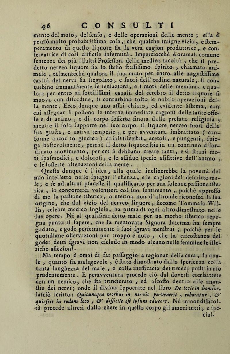mento dei moto, delfenfo, e delle operazioni della mente ; ella e perciomolto probabiJiflima cofa, che qualche infignevizio, eftem- peramento di quelto liquore fia Ia vera cagion produttrice , c con- lervatrice di cosi difficile infermita. Imperciocchc eoramai comune fentcnza dei pili illultri Profcfiori della medica facolta , che il pre- detto nerveo liquore lia lo fteflo fleffiilimo fpirito , chiamato ani¬ male , talmenteche qualora ii fuo moto per entro alie anguftiffime cavita dei nervi fia iregolato » e fuori dell’ordine naturale, fi con- turbino immantinente le fenfazioni, e i moti delle membra, equa- Lora per entro ai fottiliffimi canali- dei cerebro ii detto liquore fi muova con diiordine, fi contui bino tollo le nobili operazioni del¬ la mente. Ecco dunque uno afiai chiaro, ed evidente fiftema, con cui affegnar fi pofiono le interne immediate cagioni delle tante offe- fe e di animo , e di corpo fotferte finora dalla prefata religiofa ; mentte il folo. fupporre nel fuo corpo ii liquore nerveo fuori della fua giufta, e nativa temperie , e per avventura imbrattato ( con¬ forme aneor io giudico ) di fali iilveftri, acetoli, e pungenti, fpie- ga baflevolmente, perche il detto liquore ilia in un continuo difor- dinato movimento, per cui fi debbano creare tanti, esi ilrani mo¬ ti fpafmodici, e doloroli, e le aflidue fpecie afiflttive dell’animo , e le fofferte alienazioni della mente . Queila dunque e i’idea, alia quale inclinerebbe Ia poverta dei mio intelletto nello fpiegar reffenza, e le cagioni dcl deferitto ma¬ le ; e fe ad altrui piacefie il qualificarlo per una folennepaffione iile- rica , io concorrerei volentieri coi fuo fentimento , poiche a pp reflo di me la pailione iiterica, o uterina non d’altronde riconofce Ja fua origine, che dal vizio dei nerveo liquore, liccome Tommaio Wil- lis, celebre medico inglefe, ha prima di ogni altrodimoftrato nelle -fue opere. Ne ai qualificar detto male per un morbo iilerico repu¬ gna punto il fapere, che la mentovata Signora Inferma ha fempre goduto, egode perfettamente i fuoi fgravi menitrui ; poiche per le quotidiane oflervazioni pur troppo e noto , che Ia circoilanza dei goder detti fgravi non eiclude in modo alcuno nelle femmine le ifte- riche affezioni. Ma tempo e omai di far pafTaggio a ragionar della cura, Ia qua¬ le , quanto fiamalagevole , e flato dimodrato dalla fperienza colla tanta lunghezza dei male , e colla inefficacia dei rimedj polii inufo prudentemente . E peravventura procede cio dal doverli combatterc con un nemico, che fla trincierato , ed afcollo dentro alie angu- ilic dei nervi; onde il divino Ippocrate nel libro De locis in hominey lafcio feritto: Ouicumque morbus in nervis pervenerit , roboratur , cr quiefeit in eodem loco , C7* difficile eft ipfnm educere. Ne minor difficol- ta procede altresi dallo eifere in quelto corpo gli umori tutti, e fpe- cial-