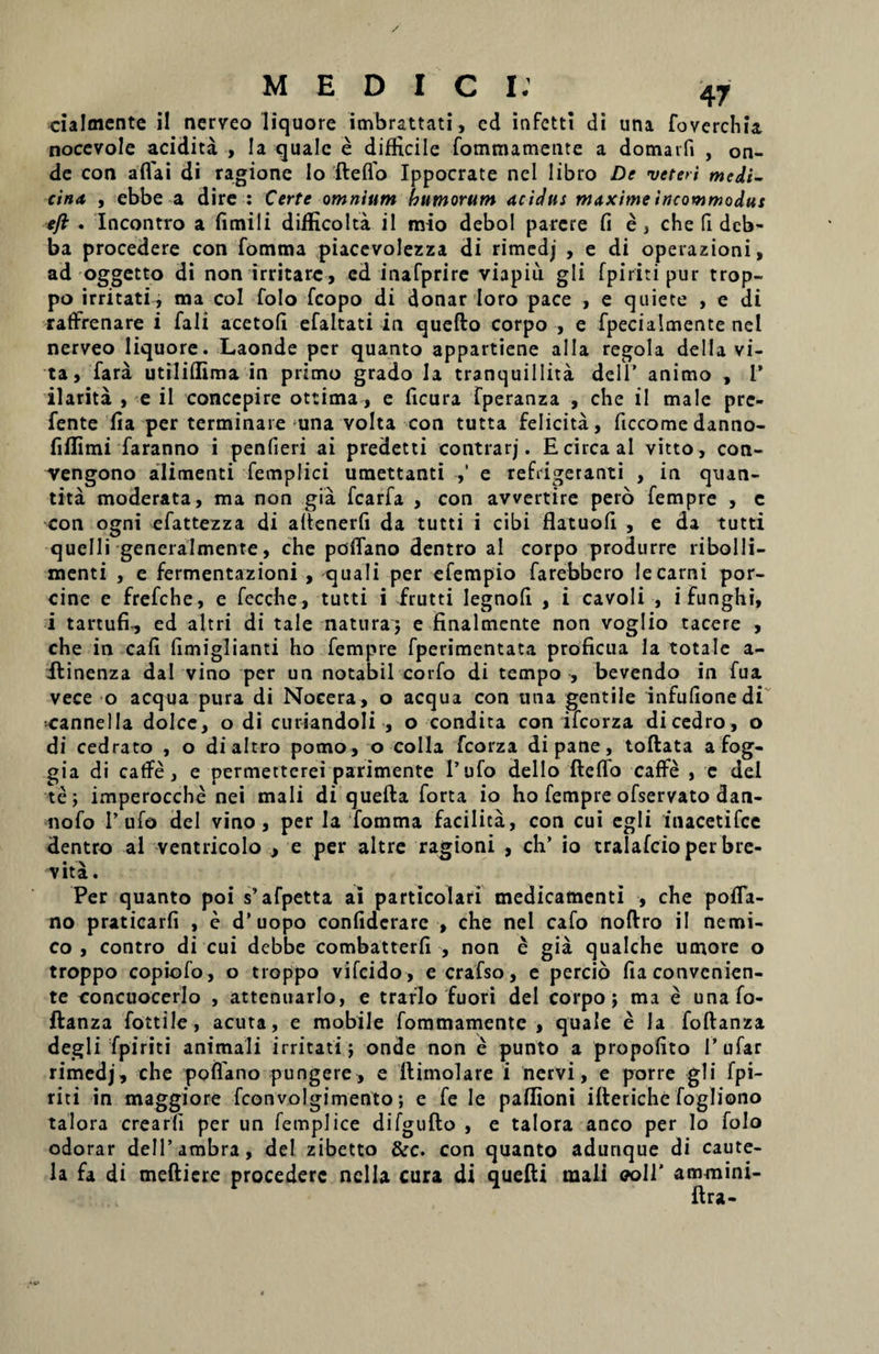 cialmente il nerveo liquore imbrattati, cd infetti di una foverchia noccvole acidita , Ia quale e difHcile fommamente a domarfi , on- de con aftai di ragione lo fteflo Ippocrate nel libro De veteri medi¬ cina , ebbe a dire : Certe omnium humorum acidus maxime incommodus eft . Incontro a fimili difKcolta il mio debol parere fi e, chefi deb- ba procedere con fomma piacevolezza di rimedj , e di operazioni, ad oggetto di non irritare, ed inafprire viapiu gli fpiriti pur trop- po irritati, ma coi folo fcopo di donar loro pace , e quiete , e di rafffenare i fali acetofi efaltati in quefto corpo , e fpecialmente nel nerveo liquore. Laonde per quanto appartiene alia regola della vi¬ ta, fara utiliflima in pritno grado la tranquillita dei 1* animo , 1’ ilarita , e il concepire ottima, e ficura fperanza , che il male pre- fente fia per terminare una volta con tutta felicita, ficcome danno- fillimi faranno i penfieri ai predetti contrarj. E circa ai vitto, con- vengono alimenti femplici umettanti ,' e refrigeranti , in quan- tita moderata, ma non gia fcarfa , con avvertire pero fempre , e con ogni efattezza di altenerfi da tutti i cibi flatuoli , e da tutti quelli generalmente, che poffano dentro al corpo produrre ribolli- menti , e fermentazioni , quali per efempio farebbero lecarni por¬ cine e frefehe, e fecche, tutti i frutti Iegnoli , i cavoli , ifunghi, i tartufi-, ed altri di tale natura; e finalmente non voglio tacere , che in cafi fimiglianti ho fempre fperimentata proficua Ia totale a- ifinenza dal vino per un notabil corfo di tempo , bevendo in fua vece o aequa pura di Nocera, o aequa con una gentile infufionedi •cannella dolce, o di curiandoli , o condita con ifcorza di cedro, o di cedrato , o dialtro pomo, o colla fcorza di pane, toftata a fog- gia di caffe, e permetterei parimente l’ufo dello fteflo caffe , c dei te; imperocche nei mali di quefta forta io ho fempre ofservato dan- nofo Pufo dei vino, per Ia fomma facilita, con cui egli inacetifce dentro al ventricolo , e per altre ragioni , ch’ io tralafcio per bre- vita. Per quanto poi s’afpetta ai particolari medicamenti , che pofla- no praticarfi , e d^opo confidcrare , che nel cafo noftro il nemi- co , contro di cui debbe combatterfi , non e gia qualche umore o troppo copiofo, o troppo vifeido, ecrafso, e percio fia convenien¬ te concuocerlo , attenuarlo, e trarlo fuori dei corpo; ma e una fo- ftanza fottile, acuta, e mobile fommamente, quale e la foftanza degli fpiriti animali irritati; onde non e punto a propofito 1’ufar rimedj, che poflano pungere, e ftimolare i nervi, e porre gli fpi¬ riti in maggiore fconvolgimento; e fe le paflioni ifteriche fogliono talora crearfi per un femplice difgufto , e talora anco per lo folo odorar delPambra, dei zibetto &c. con quanto adunque di caute¬ la fa di meftiere procedere nella cura di quefti mali <?oir ammini- ftra-