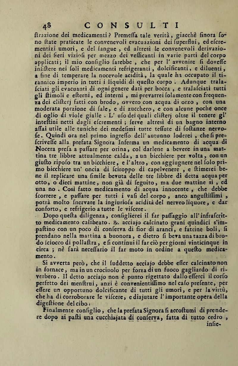 ftrazione dei medicamenti? Premefla tale verita, giacche finora To¬ no ftate praticate le convenevoli evacuazioni deifuperflui, ed efcre- mentizi umori, e dei fangue , ed altresi le convenevoli derivazio- ni dei fieri viziofi per mezzo dei vellicanti in varie parti dei corpo applicati; il mio configlio farebbe , che per T avvenire fi doveffc inliftere nei foli medicamenti refrigeranti, dolcificanti, e diluenti, a fine di temperare la nocevole acidita, la quale hi occupato il ti- rannico imperio in tutti i liquidi di quefto corpo . Adunquc trala- fciati gli evacuanti di ogni genere dati per bocca , e traJalciati tutti gli ftimoli e efterni, ed interni , mi prevarrei folacnente con frequen- za dei clifterj fatti con brodo, ovvero con aequa di orzo , con una moderata porzione di Tale, e di zucchero, e con alcune poche oncc di oglio di viole gialle . L’ ufo dei quali clifterj oltre il tenere gl’ inteftini netti dagli eferementi ; ferve altresi di un bagno interno affai utile alie tuniche dei medefimi tutte teffute di foftanze nervo- fe. Quindi ora nel primo ingreflo delTautunno loderei , chefipre- ferivefle alia prefata Signora Inferma un medicamento di aequa di Nocera prefa a paflare per orina, coi darlene a bevere in una mat- tina tre libbre attualmente calda, aun bicchiere per volta, con un giufto ripofo tra un bicchiere, e 1’altro, con aggiugnere nel folo pri¬ mo bicchiere un’ oncia di fciroppo di capelvenere , e ftimerei be¬ ne il replicare una fimile bevuta delle tre libbre di detta aequa per otto, o dieci mattine, non gia di feguito, ma due mattine si , ed una no , Cosi fatto medicamento di aequa innocente , che debbe fcorrere , e paflare per tutti i vafi dei corpo , anco anguftilfimi , potra molto fnervare la ingiuriofa acidita dcl nerveoliquore, e dar conforto, e refrigerio a tutte le vifcere. Dopoquefta diligenza, configlierei il far paflaggio alPinfrafcrit- to medicamento calibeato. fy. acciajo calcinato grani quindici s’im- paftino con un poco di conferva di fior di aranei, e fateine boli, fi prendano nclla mattina a buonora, e dietro fi bevaunatazzadibro- do lciocco di pollaflra, e fi continui il farcio per giorni vinticinque in circa ; ne fara neceffario il far moto in ordine a quefto medica¬ mento . Si avverta pero, che il fuddetto acciajo debbe efler calcinato non in fornace, ma in un crociuolo per forzadiun fuoco gagliardo di ri- verbero. Il detto acciajo non e punto rigettato dalloeflerci il corfo perfetto dei menftrui, anzi e convenientiflimo nel cafo prefente, per effere un opportuno dolcificante di tutti gli umori, e per Iavirtu, che ha di corroborare le vifcere, ediajutarc 1’ importante opera dcl la digeftione dei cibo» Finalmente configlio, che la prefata Signora fi accoftumi di prende¬ re dopo ai pafti una cucchiajata di conferva, fatta di tutto cedro ,  ~ infie-