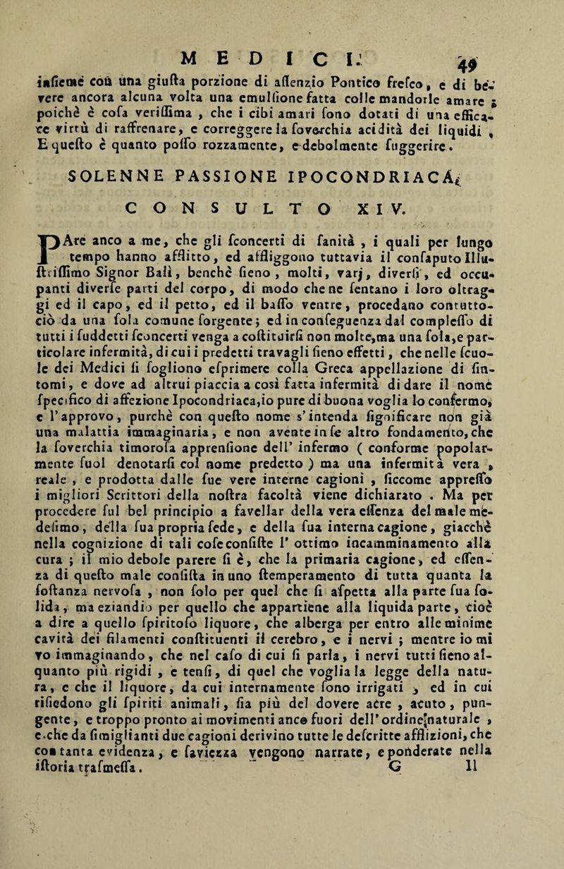 M E D I C i: 40 infictac coti una giufta porzione di aflenzio Pontico frcfco, e di be- vere ancora alcuna volta una emuKione fatta colle mandorlc amare ; poich8 e cofa veritfima , che i cibi amari fono dotati di una effica¬ ce virru di raffrenare, e correggere la fovorchia acidita dei liquidi , Equcfto c quanto potfo rozzaraentc, ^debolmcnte fuggerire. SOLENNE PASSIONE IPOCONDRIACA* CONSULTO' XIV. PAre anco a nae, che gli fcon certi di fanita , i quali per fungo tempo hanno aff3itco, ed affliggono tuttavia il confaputo Illu- ftriffimo Signor Bali, benchc fieno , molti, varj, diverti, ed occu¬ panti diverte parti dei corpo, di modo che ne fentano i loro oltcag- gi ed il capo, ed il petto, ed il baflo ventre, procedano contutto- cio da una fola comunc forgente; ed in confeguenza dal completio di tutti i fuddetti fconcerti venga a coftituirfi non molte,ma una fola,e par- ticolare infermita, di cui i predetti travagli lieno efFctti, che nelle fcuo- Ic dei Medici li fogliono efprimere colla Greca appellazione di fin- tomi, e dove ad altrui piaccia a cosi fatta infermita di dare il nome fpecifico di affezione Ipocondriaca,io puredibuona voglia io confcrmo, e 1’approvo, purche con quefto nome s’intenda fignificare noin gia una malattia immaginaria , e non avente in fe altro fondamerito, che la foverchia timorofa apprentione dei 1’ infermo ( conforme ^opolar- mente fuol denotarti coi nome predetto ) ma una infermita vera , reale , e prodotta da Ile fue vere interne cagioni , ficcome appretio i migliori Scrittori della noftra facolta viene dichiarato . Ma per procedere fui bel principio a favellar della vera elfenza dei male mfe- deiimo, della fua propria fede, c della fua internacagione, giacch£ nella cognizione di tali cofc contifte 1’ ottimo incamminamento alia cura ; il mio debole parere fi e, che la primaria cagione, ed etfen- za di quefto male conlifta in uno ftemperamento di tutta quanta Ia foftanza nervofa , non folo per quel che ti afpetta alia parte fua fo- lida, ma eziandio per quello che appartiene alia liquida parte, cioe a dire a quello fpiritofo liquore, che alberga per entro alie minime cavira dei filamenti conftituenti il cerebro, c i nervi } mentre io mi to immaginando, che nel cafo di cui fi paria, i nervi tutti fienoal- quanco piu rigidi , c tenti, di quel che voglia Ia legge della natu¬ ra, c che il liquore, da cui internamente fono irrigati * cd in cui rifiedono g!i fpiriti animali, tia piu dei dovere aCre , acuto, pun¬ gente, e troppo pronto ai movimenti anc© fuori delPordineJnaturale , e.che da firaigiianti due cagioni derivino tutte le deferitte afflizioni,che co« tanta evidenza, e faviezaa vengono narrate, e ponderate nella iftoria trafmefla. G 11
