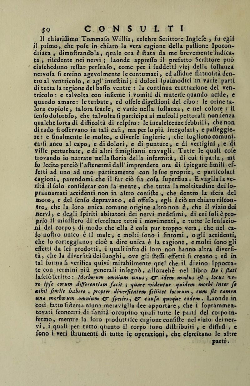 II chiariflimo Tommafo Willis, celebre Scrittore Inglefe , fu egli ii primo, che pofe in chiaro la vera cagione della paflione Ipocon- driaca , dimoftrandbla, quale ora e flata da me brevemente indica, ta , rifedente nei nervi ; laonde appreffo il prefatto Scrittore puo ciafcheduno reftar perfuafo, come per i fuddetti vizj della foftanza nervofa fi creino agcvolmente Iecontumaci, ed aflidue flatuolita den- troal ventricolo, e agi’inteftini; i dolori fpafmodici in varie parti di tutta la regione dei baflo ventre : la continua eruttazione dcl ven¬ tricolo: e talvolta con infieme i vomiti di materie quando acide, e quando amare: Ie turbate, ed offefe digeftioni dcl cibo: le orineta- lora copiofe, talora fcarfc, e varie nella foftauza, c nei colore : il fenfodolorofo, che talvolta fi participa ai mufcoli pcttorali non fenza qualcheforta di difficolta di refpiro: Ie incalefcenze febbrili, che non di rado fioflervano in tali cali, maperlopiu irregolari, e paffeggie- rc: e finalmente le molte, e diverfe ingiurie , che fogliono comuni- carfi anco al capo, e di dolori, e di punture, e di vertigini , e di vifte perturbate, edi altri fimiglianti travagli. Tutte Ie quali cofe trovando io narrate nella ftoria della infermita, di cui fi paria, mi fo lecito percio Paftenermi dall'imprendere ora di fpiegare fimiIi ef- fetti ad uno ad uno partitamente con lefue proprie, e particolari cagioni, parendomi che il far cio (ia cofa fuperflua. E vagliala re¬ lita ilfolo confiderarcon Ia mente, che tutta la moltitudine deifo- prannarrati accidenti non in altro confifte , che dentro la sfera dei moto, e dei fenfo depravato, cd offefo * egli e cio un chiaro rifeon- tro, che Ia loro unica comune origine altro non e, che i! viziodei nervi, e degli fpiriti abitatori dei nervi medefimi, di cui foli e pro¬ prio il miniftero di efercitare tutti i movimenti, e tutte lefenfazio- ni dei corpoj di modo che ella e cofa pur troppo vera, che nei ca- /o noftro unico e il male, e molti fono i fintomi , ogli accidenti, che lo corteggianoj cioe a dire unica e la cagione, e molti fono gli effetti da lei prodotti, i quali infra di loro non hanno altra diverfi- ta, che la diverfita dei luoghi, ove gli ftefli effetti fi creano ; ed in tal forma fi verifica quivi mirabilmente quel chc il divino Ippocra- te con rermini piii generali infegno, allorache nei libro De i flati lafcioTcritto: Morarum omnium unus, 4T idem modus efl , locus •ve¬ ro ipfe eorum differentiam facit ; quare videntur quidem morbi inter fe nihil flmile habere , propter diverfitattem fcilicet locorum , cum fit tamen una morborum omnium CT fpecies y CT taufa, quoque eadem. Laonde in cosi fatto fhlema niuna meraviglia dee apportare , che i fopramrocn- tovati fconccrti di ianita occupino quafi tutte le parti dei coipo in- fermo, mentre la loro produttrice cagione confifte nei vizio det ner¬ vi, i quali per tutto quanto il corpo fono diftribuiri , e diffufi , e fono i veri ftrumenti di tutte ie operazioni» chc efercitano le altre parti.