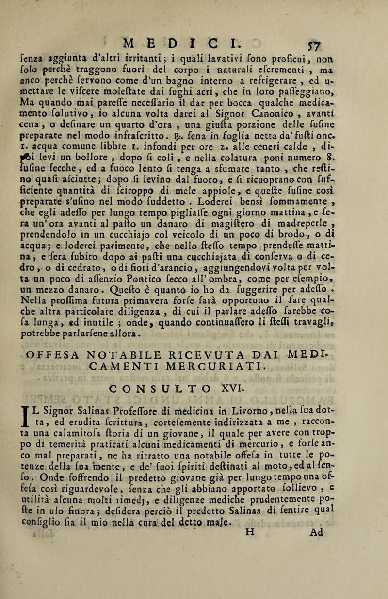 fcnza aggiunta d’altri irritanti; i quali lavativi fono proficui, non foJo perclie traggono fuori dei corpo i naturali efcrementi , nu anco perche fervono come d’un bagno interno a refrigerare , ed u- mettare le vifcere moleftate dai fughi acri, che in loro paffeggiano, Ma quando mai parelfe neceflario il dar per bocca qualche medica¬ mento folutivo, io alcuna volta darei al Signor Canonico , avanti cena , o delinare un quarto d’ora , una giufta porzionc delle fufine preparate nel modo infrafcritto. fena in foglia netta da’fufti onc. i. aequa comune libbre i. infondi per ore z. alie ceneri calde , di- jrt>i levi un bollore , dopo fi coli , e nella colatura poni numero 8. fuline fecche , ed a fuoco lento fi tenga a sfumare tanto , che refli- no quafi afeiutte; dopo fi Ievino dal fuoco, e fi ricuoprano con fuf- ficicnte quantita di fciroppo di mele appiole, e quelie fufine cosi preparate s’ufino nel modo fuddetto . Loderei bensi fommamente , che cgli adeifo per lungo tempo piglialfe ogni giorno mattina,c fe¬ ra un’ora avanti al pallo un danaro di magiftero di madreperle , prendendolo in un cucchiajo coi veicolo di un poco di brodo, o di aequa; e loderei parimente, che nello ftelfo tempo prendelfe matti- na, e fera fubito dopo ai pafti una cucchiajata di conferva o di ce¬ dro, o dicedrato, o di fiori d’arancio, aggiungendovi volta per vol¬ ta un poco di affenzio Pontico fecco alPombra, come per efempio, un mezzo danaro. Quello e quanto io ho da fuggerire per adeifo . Nella proffima futura primavera forfe fara opportuno il fare qual¬ che altra particolare diligenza , di cui il pariare adeifo farebbe co- fa lunga, ed inutile ; onde, quando continualfero li ftelli travagli, potrebbe parlarfene allora. OFFESA NOTABILE RICEVUTA DAI MEDI¬ CAMENTI MERCURI ATI. CONSULTO XVI. IL Signor Salinas Profelfore di medicina in Livorno, nella. lua dot- ta, ed erudita ferittura, cortefemente indirizzata a me , raccon- ta una calamitofa Horia di un giovane, il quale per avere con trop- po di temerita praticati alcuni medicamenti di mercurio, e forle an¬ co mai preparati, ne ha ritratto una notabile offefa in tutte le po- tenze deila fua mente, e de’ fuoi fpiriti deftinati al moto,ed al fen- fo. Onde foffrendo il predetto giovane gia per lungo tempo una or- fefa cosl riguardevole, fenza che gli abbiano apportato follievo , c utiIita alcuna molti limedj, e diligenze mediche prudentemente po¬ lle in ulo finora; defidera percio il predetto Salinas di fentire qual configlio fia il mio nella cura dei detto maje. H Ad