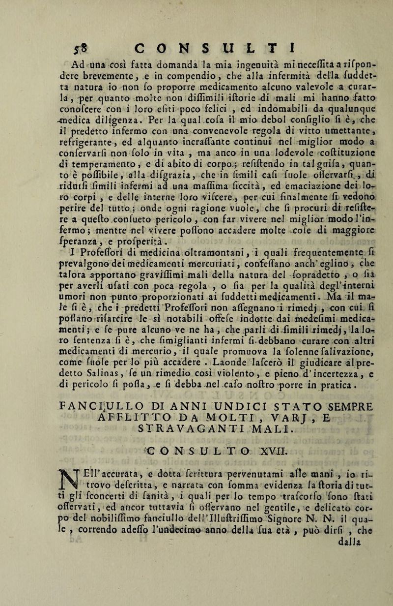 CONSULTI Ad una cosi fatta domanda la mia ingenuita mi necefiitaa rifpon- dere brevemente, e in compendio, che alia infermita della fuddet- ta natura io non fo propone medicamento alcuno valevole a curar- la, per quanto molte non diflimili iftorie di mali mi hanno fatto conofcere con i loro e fit i poco felici , ed indomabili da qualunque •medica diligenza. Per la qual cofa il mio debol configlio fi e, ehe il predetto infermo con una convenevole regola di vitto umettante, refrigerante, ed alquanto incraffante continui nel miglior modo a confervarfi non folo in vita , ma anco in una Jodevole coftituzione di temperamento, e di abito di corpo} refiflendo in taiguifa, quan¬ to e poflibile, alia difgrazia, che in frmili cafi fuole oflervarfi., di ridutfi fimili infermi ad una mafiima ficcita, ed emaciazione dei lo¬ ro corpi , e deile interne loro ■vifcere , per cui finalmente fi vedono perire dei tutto; onde ogni ragione vuolc, che fi procuri di refifte- re a quefto confueto pericolo , con far vivere nel miglior modo Tin- fermo; mentre nel vivere poflono accadere molte cole di maggiore fperanza, e profperita. I Profeffori di medicina oltramontani, i quali frequentemente fi prevalgono dei medicamenti mercuriati, confeffano anch’eglinb, che talora apportano graviflimi mali della natura dei fopradetto , o fia per averli ufati con poca regola , o fia per la qualita degP-interni umori non punto proporzionati ai fuddetti medicamenti. Ma il ma¬ le fi e, che i predetti Profeffori non affegnano i rimedj , con cui fi pollano rifarcire le si notabili offefc indotte dai medefimi medica¬ menti} e fe pure alcuno ve ne ha, che parli di fimili Tiraedj, la lo¬ ro fentenza fi e, che fimiglianti infermi fi debbano curare con altri medicamenti di mercurio, il quale promuova Ia folenne falivazione, come fuole per lo piu accadere . Laonde lafcero il giudicare al pre¬ detto Salinas, fe un rimedio cosi violento, e pieno d’incertezza, e di pericolo fi pofla, e fi debba nel cafo noftro porre in pratica. FANCI;ULLO DI ANNI UNDICI STATO SEMPRE AFFLITTO DA MOLTI , VARJ , E stravaganti mali. C ONSULTO XVII. N Eli’accurata, e dotta fcrittura pervenutami alie mani , io ri- trovo defcritta, e narrata con fomma evidenza fa ftoria di tut- ti gli fconcerti di fanita, i quali per lo tempo trafcorfo fono ftati offervati, ed aneor tuttavia fi oflervano nel gentile, e delicato cor- po dei nobiliffimo fanciullo dellTHuftriffimo Signore N. N. il qua¬ le , correndo adeffo rundecimo anno della fua eta , puo dirfi , che dai la
