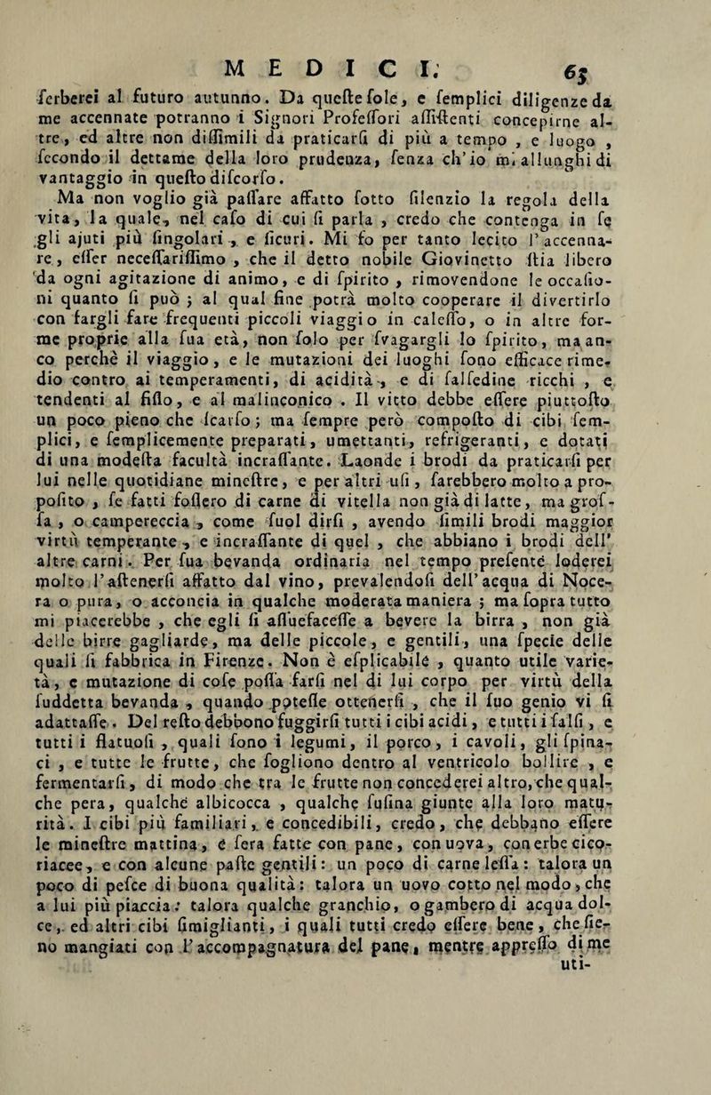 ferberci a! futuro autunno. Da queftefole, e femplici diligenzeda me accennate potranno i Signori Profeffori afliftenti concepirne al- trc, ed altre non diffimili da praticarfi di piu a tempo , e luogo , fccondo il dettame della loro prudenza, fenza ch’io mi allunghi di vantaggio in quefto difcorfo. Ma non voglio gia paffare affatto fotto filenzio la regola della vita, la quale, nel cafo di cui fi paria , credo che contenga in fe ,gli ajuti pid fingolari , e licuri. Mi fo per tanto lecito 1’accenna- re , elfer neceffariflimo , che il detto nobile Giovinetto it i a libero 'da ogni agitazione di animo, e di fpirito , rimovendone le occalio- ni quanto fi puo j al qual fine potra molto cooperare il divertirlo con fargli fare frequenti piccoli viaggio in calefio, o in altre for- me proprie alia fua eta, non folo per fvagargli lo fpirito, ma an¬ co perche il viaggio, e le mutazioni dei luoghi fono efficace rime.- dio contro ai temperamenti, di acidita , e di falfedine ricchi , e tendenti al fiflo, e al malinconico . Il victo debbe effere piuttofto un poco pieno che Icarfo; ma fempre pero compofto di cibi fem¬ plici, e femplicemente preparati, umettanti, refrigeranti, e dotati di una modefta faculta incraflante. Laonde i brodi da praticarfi per lui nelle quotidiane mineftre, e peraltri ufi , farebbero molto a pro- pofito , le fatti fofiero di carne di vitella non gia di latte, magrof- fa , o campereccia , come fuol dirfi , avendo fimili brodi maggior virtu temperante-, e incraflante di quel , che abbiano i brodi dell' altre carni. Per fua bevanda ordinaria nel tempo prefente loderei molto 1’aftener'fi affatto dal vino, prevalendofi dell’aequa di Noce- ra o pura, o acconcia in qualche moderatamaniera ; mafopratutto mi piacerebbe , che egli fi afluefaceffe a bevere la birra , non gia ■dellc birre gagliarde, ma delle piccole, e gentili, una fpecie delle quaii fi fabbrica in Firenze. Non e efplicabile , quanto utile varie- ta, c mutazione di cofe poffa farfi nel di lui corpo per virtu della fuddetta bevanda , quando pptefle ottenerfi , che il fuo genio vi fi adattafle . Del refto debbono fuggirfi tutti i cibi acidi, etuttiifalfi, e tutti i flatuoli , quali fono i legumi, il porco, i cavoli, gli fpina^ ci , e tutte le frutte, che fogliono dentro al ventricolo bo 11ire , e fermentari! , di modo che tra le frutte non concederei altro, che qual¬ che pera, qualche albicocca , qualche fufina giunte alia loro matu- rita. I cibi piu familiari,, e concedibili, credo, che debbano effere le mineftre mattina, e fera fatte con pane, conuova, conerbecicc?- riacee, e con alcune paftc gentili: un poco di carne lefia: talora un poco di pefce di buona qualita: talora un uovo cotto nel modo, che a lui piupiaccia: talora qualche granchio, ogamberodi aequa dol- ce,. ed altri cibi Gmiglianti, i quali tutti credo effere bene, che Ae¬ no mangiati con 1’accorppagnaturft dei pane» mentre appreffo di me