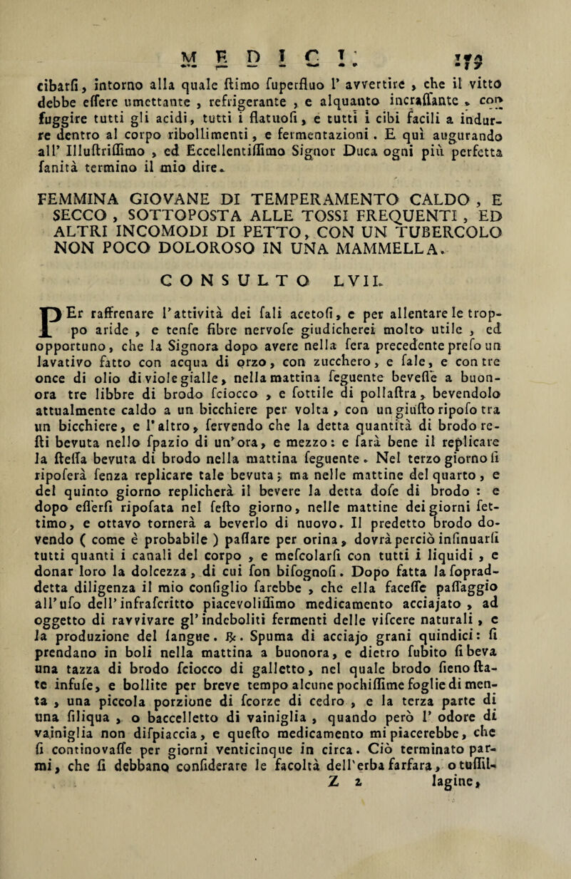 cibarfi, intorno alia quale flimo fuperfluo 1* avvertire , che il vitto debbe effere umettante , refrigerante , e alquanto incraffante * coi> fuggire tutti gli acidi, tutti i flatuofi, e tutti i cibi facili a indur- re dentro ai corpo ribollimenti, e fermentazioni. E qui augurando ali’ Illuflriffimo , ed Eccellentiflimo Signor Duca ogni piu perfetta fanita termino il mio dire* FEMMINA GIOVANE DI TEMPERAMENTO CALDO , E SECCO , SOTTOPOSTA ALLE TOSSI FREQUENTI , ED ALTRI INCOMODI DI PETTO, CON UN TUBERCOLO NON POCO DOLOROSO IN UNA MAMMELLA. CONSULTO L VIL PEr raffrenare 1’attivita dei fali acetofi, e per allentare le trop- po aride , e tenfe fibre nervofe giudicherei molto utile , ed opportuno, che la Signora dopo avere nella fera precedenteprefo un lavativo fatto con aequa di orzo, con zucchero, e fale, e con tre once di olio di viole gialle , nella mattina feguente beveffe a buon- ora tre libbre di brodo fciocco , e fottile di pollaftra, bevendolo attualmente caldo a un bicchiere per volta, con un giiifto ripofo tra un bicchiere, e 1’altro, fervendo che la detta quantita di brodo re- fti bevuta nello fpazio di un’ora, e mezzo; e fara bene il replicare ia fteffa bevuta di brodo nella mattina feguente» Nel terzo giorno Ii ripofera fenza replicare tale bevuta ^ ma nelle mattine dei quarto, e dei quinto giorno replichera il bevere la detta dofe di brodo : e dopo efferfi ripofata nel fefto giorno, nelle mattine deigiorni fet- timo, e ottavo tornera a beverlo di nuovo» Il predetto brodo do- vendo ( come e probabile ) paflare per orina, dovra percio infinuarli tutti quanti i canali dei corpo , e mcfcolarh con tutti i liquidi , e donar loro la dolcezza, di cui fon bifognofi. Dopo fatta lafoprad- detta diligenza il mio configlio farcbbe , che ella faceffe paffaggio all’ufo dell’infraferitto piacevoliilimo medicamento acciajato , ad oggetto di ravvivare gl’indcboliti fermenti dei 1 e vifcere naturali , c Ia produzione dei langue. &. Spuma di acciajo grani quindici: li prendano in boli nella mattina a buonora, e dietro fumto fi beva una tazza di brodo fciocco di galletto, nel quale brodo fieno fta- te infufe, e bollite per breve tempo alcune pochiflime foglie di men¬ ta , una piccola porzione di fcorze di cedro , e la terza parte di una filiqua , o baccelletto di vainiglia , quando pero 1’ odore di vainiglia non difpiaccia, e quefto medicamento mi piacerebbe, che fi continovaffe per giorni venticinque in circa. Cio terminato par- mi, che fi debbano confiderare le facolta delTerbafarfara, otuffil- Z z lagine,