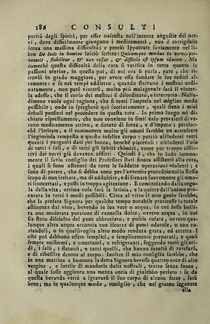 purita degli fpiriti, per effer nafcofta nelTinterne anguftie dei ner¬ vi , dove difficilmente giungono i medicamenti , non e corrigibilc fenza una maflima difficolta; c percio Ippocrate faviamente nel li¬ bro De locis in homine Iaicio feritto: Qtiicumtjue morbus in r,ervis per¬ venerit , flabilitur , non cejfdt , O* difficile eft ipfnm educere . Ma comeche quefta difficolta della cura fi verifica in tutte quante lc paffioni uterine, in quefta poi, di cui ora li paria, pare , che ri- trovifi in grado maggiore, per avere eila fondate le fue radici al- tamente: e fe nei tempi addietro , quando ftuivano i meftrui ordi- natamente, non pote vincerfi, molto piu malagevole fara il vincer- 1 a adeflo , che il corfo dei meftrui e difordinato, e interrotto . Nulla- dimeno vuole ogni ragione, che fi tenti 1’imprefa nel miglior modo poffibile ; onde io fpieghcto qui fuccintamente , quali fteno i miei dcboli perifieri nel procedere in quefta cura . In primo luogo mi di- chiaro efpreflamente, che non conviene in fimil eafo prevalerfi di ve- runo medicamento attivo, e dotato di forza , e dfimpeto ; percioc- che Tirritare, e il commovere molto gli umdri farebbe un accrefcere 1’ingiuriofa tempefta a quefto infelice corpo : percio efcluderei tutti quanti i purganti dati per bocca, benche piacevoli : efcluderei 1’ufo di tutti i fali, e di tutti gli fpiriti chimici, come pur troppo afflit- tivi dei nervi gia davartzo afflitti . Quindi e , che io Iodo fomma- mente il favio configlio dei Profeffori ftati finora affiftenti alia cura, i quali fi fono aftenuti da tutte Ie fuddette operazioni violenti ; c fono di parere, che fi debba anco per 1’avvenire procedcr-e Collo ftefio fcopo di non irritare , ma di addolcire, e di frenare foavemente gli umo¬ ri fconcertati, e pofti introppa agitazione . E cominciando dalla rego- la della vita, ottiraa cofa fara Ja letizia , e la quiete dcIPanimo pro¬ curata in tutti i modi poffibili. Circa al vitto il mio genio farebbe, che la prefata Signora per qualche tempo notabile praticaffe la totale aftinenza dal vino, bevendo in fua vece o aequa, in cui foffe bolli¬ ta una moderata porzione di cannella dolcc, ovvero aequa , in cui fia ftato difciolto dei pane abbruciato, e pofeia colata, ovveroqua- lunque altra aequa acconcia con ifcorze di pomi odorofe, o con cu- riandoli, o in qualfivoglia altro modo renduta grata, ed accetta. I cibi poi debbono effere femplici, e femplicemente preparati, e quafi fempre uniformi, e umettanti, e refrigeranti, fuggendo tutti gli aci¬ di, i falli, i flatuofi, e tutti quelli, chc hanno facolta di rarefarfi, e di ribollire dentro ai corpo. InOltre il mio configlio farebbe, che in una mattina a buonora la detta Signora bevetTe quattrooncc di olio ▼ergine , e fottile di mandorle dolci noftrali , tratto fenza Fuoco , al quale foffe aggiunta nna mezza oncia di giulebbo perlato : fe da quefta bevanda verra a fgravarfi il fuo corpo di alcune fecce , fara bene; ma in qualunque modo , configlio > che nel giorno feguente