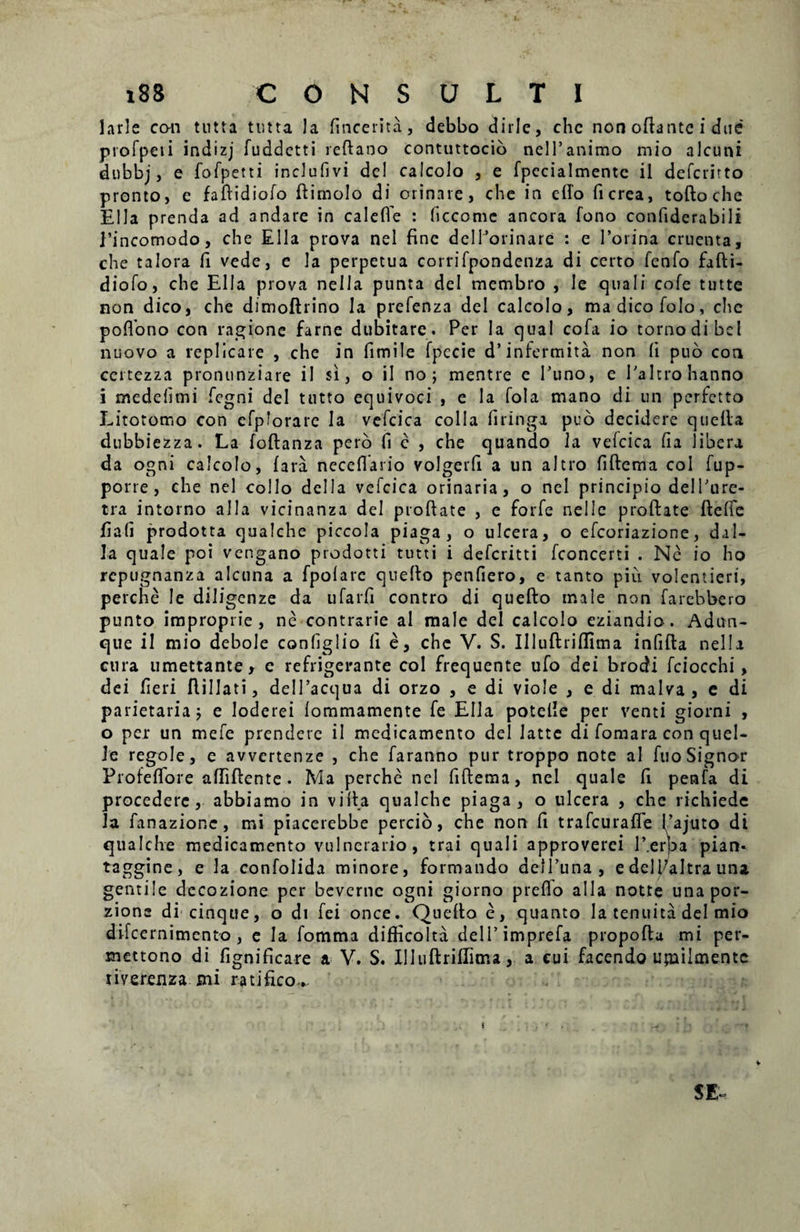 larle con tutta tutta Ia fincerita, debbo <3irIe, chc non ofiantc i due profpeii indizj fuddctti reftaoo contuttocio nelFanimo mio alcuni dnbbj, e fofpetti inclufivi dcl calcolo , e fpccialmentc il defcritto pronto, e faftidiofo ftimolo di orinare, che in etfo ficrea, toftoche Elia prenda ad andare in caleffe : ficcomc ancora fono confiderabili 1’incomodo, che Elia prova nel fine deIForinare : e Porina cruenta, che talora fi vede, c la perpetua corrifpondenza di certo fenfo fafti- diofo, che Elia prova nella punta dei membro , le quali cofe tutte non dico, che dimoftrino la prefenza dei calcolo, madicofolo, che poffono con ragionc farne dubitare. Per la qual cofa io tornodibcl nuovo a replicare , che in fimile fpccie d’infermita non fi puo con certezza pronunziare il si, o ii no; mentre e Puno, e Paltrohanno i medehmi fegni dei ttitto equivoci , e la fola mano di un perfetto Litotomo con cfplorarc Ia vefcica colla firinga puo decidere quella dubbiezza. La foftanza pero fi e , che quando la vefcica fia libera da agni calcolo, (ara neceflario volgerfi a un altro fiftcma coi fup- porre , che nel collo deiIa vefcica orinaria, o nel principio delPure- tra intorno alia vicinanza dei proftate , e forfe nelIe proftate ftelfe fia(i prodotta quaJche piccola piaga , o ulcera, o efcoriazione, daI- la quale poi vengano prodotti tutti i defcritti fconcerti . Ne io ho repugnanza alcuna a fpolare quefto penfiero, e tanto piu volentieri, perche Ie diligenze da ufarfi contro di quefto male non farebbero punto improprie, ne contrarie al male dei calcolo eziandio. Adun- que il mio debole configlio fi e, che V. S. Illuftriflima infifta nella cura umettante, c refrigerante coi frequente ufo dei brodi fciocchi, dei fieri ftillati, delPacqua di orzo , e di viole , e di malva, e di parietaria j e loderei iommamente fe Elia potelle per venti giorni , o per un mefe prendere il medicamento dei latte di fomara con quel- le regole, e avvertenze , che faranno pur troppo note ai fuo Signor Profeflore afiifiente. Ma perche nel fiftema, nel quale fi penfa di procedere, abbiamo in vifia qualche piaga, o ulcera , che richiede la fanazione, mi piacerebbe percio, che non fi trafcurafle 1’ajuto di qualche medicamento vulnerario, trai quali approverci T.erpa pian- taggine, e la confolida minore, formando dell’una, edell7altra una gentile dccozione per bevcrnc ogni giorno preflo alia notte unapor- zione di cinque, o di fei once. Quefio e, quanto Ia tenuita dei mio difcernimento , e Ia fomma difficolta delPimprefa propofta mi per- mettono di fignificare a V. S. IIItiftriflitrsa, a cui facendo upailmentc tiverenza mi ratifico.. SE- i