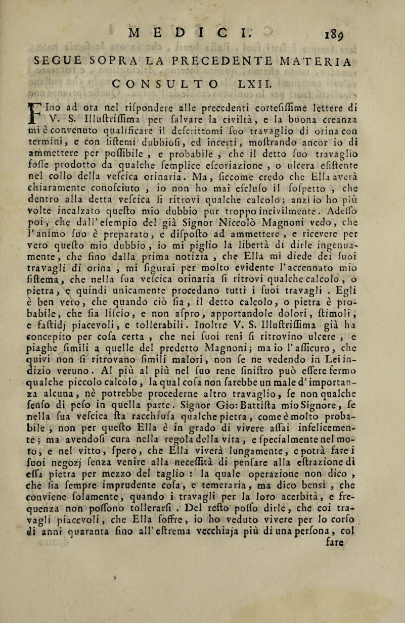 SEGUE SOPRA LA PRECEDENTE MATERIA CONSULTO LXII. 1 i ' J‘ * . t, J , . ( , # , . i * ’ 'vi ' . . I H Fino ad ora ncl rifpondere alie precedenti cortefiffime lettere di V. S. Illuftriffima per falvare la civilta, e la buona creanza micconvenuto qualificare i! dcfcrittomi fuo travaglio di orina con termini, e con liftemi dubbiofi, ed incerti, moErando aneor io di ammettere per poflibile , e probabile , che ii detto fuo travaglio folle prodotto da qualche fcmplice efeoriazione , o ulcera cfiEente nel collo deiIa vefcica orinaria. Ma, ficcome credo che Ellaavera chiaramente conofciuto , io non ho mai efclnfo ii folpetto , che dentro alia detta vefcica ii ritrovi qualche calcolo; anzi io ho piu volte incalzato queEo mio dubbio pur troppo incivilmente. Adcffo poi, che dalTefempio dei gia Signor Niccolo Magnoni vedo, che 1’animo fuo e preparato, e difpoEo ad ammettere, e ricevere per vero queEo mio dubbio, io mi piglio Ia liberta di dirle ingenua^ mente, che fino dalla prima notizia , che Elia mi diede dei fuoi travagli di orina , mi figurai per molto evidente 1’accennato mio fiEerru, che nella fua vefcica orinaria fi ritrovi qualche calcolo , o pietra, e quindi unicamente procedano tutti i fuoi travagli . Egli e ben veYo, che quando cio fia , il detto calcolo, o pietra e pro¬ babile, che fia lifcio, e non afpro, apportandole dolori, Eimoli, e faftidj piacevoli, e tollerabili. Inoltre V. S. IIluEriflima gia ha concepito per cofa certa , che nei fuoi reni fi ritrovino ulcere , e piaghe fimili a quelle dei predetto Magnoni 5 ma io 1’ailicuro, che quivi non fi ritrovano fimili maiori, non fe ne vedendo in Leiin- dizio veruno. AI piu ai piu nel fuo rene finiEro pub effere fermo qualche piccolo calcolo , la qual cofa non farebbe un male d’ iraportan- za alcuna, ne potrebbe procederne altro travaglio, fe non qualche fenfo di pefo ia quella parte. Signor Gio:BattiEa mioSignore, fe nella fua vefcica Ea racchiufa qualche pietra, come e molto proba¬ bile , non per quefto Elia e in grado di vivere affai infelicemcn- te j ma avendofi cura nella regola dclla vita , e fpecialmente nel mo¬ to, e nel vitto, fpero, che Elia vivera Iungamente, epotra fare i fuoi negozj fenza venire alia neceflita di penfare alia eftrazionedi eifa pietra per mezzo de! taglio : la quale operazione non dico , che fia fempre imprudente cofa, e temeraria, ma dico bensi , che conviene folamente, quando i travagli per Ia loro acerbita, e fre- quenza non poffono tollerarfi . Del refto polfo dirle, che coi tra¬ vagli piacevoli, che Elia foffre, io I10 veduto vivere per Io corfo di anni quaranta fino ali’ effrenia vecchiaja piu di una perfona, coi