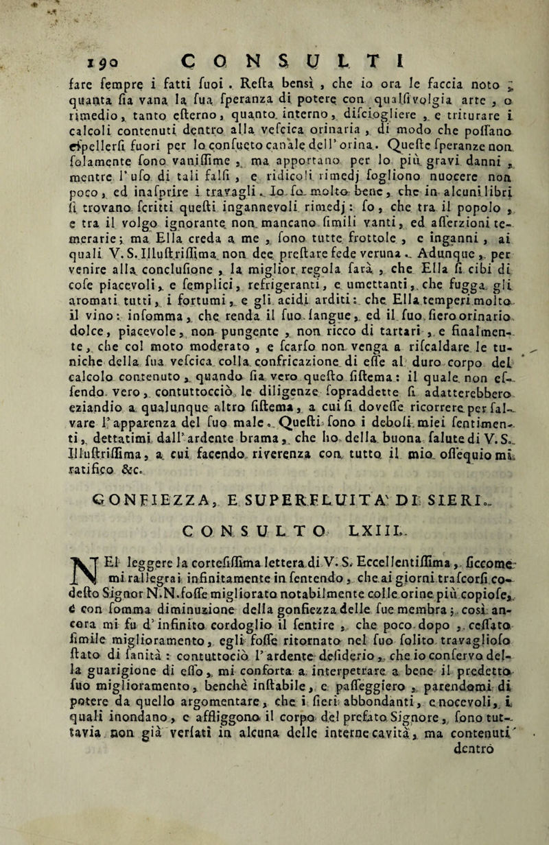 fare fempre i fatti fuoi . Refta bensi , che io ora Ie faccia noto * quanta fla vana la fua fperanza di potere con qualfivolgia arte , o rlmedio, tanto efterno, quanto, interno, difciogliere , e triturare i calcoli contenuti dentro ai Ia vefcica orinaria , di modo che polfano rfpellerfi fuori per Io confuQto canale deiP orina.. Queftc fperanze non folamente Tono van.iflime , ma apportano per lo piu gravi danni , mentre Tufo di tali falfi , e ridicpli. ritne.dj fogliono nuocerc non poco, ed inafprire i travagli ^ Jo fa, molto bene , chc in alcuni libri ii trovano feritti quefti ingannevoli rimedj: fo, che tra ii popolo , e tra il volgo ignorante non. mancano fimili vanti, ed aflerzioni te¬ merarie j ma Elia creda a me , fono tutte frottole , e inganni , ai quali V. S. Illuft.riflima. non dee preftare fede veruna... Adunque,. per venire alia, conclufione , la miglior, regola fara, , che Elia fi cibi di cofe piacevoli,. e femplici, refrigeranti, e umettantiche fugga. gli aromati tutti, i fortumi, e gli acidi arditi: che Elia temperi molto. il vino: infomma, che renda il fua. langue, ed il fuo, liero orinario dolce, piacevole, non pungente , non ricco di tartari , e finalmen- te, che coi moto moderato , e fcarfo non venga a rilcaldare le tu- niche della fua vefcica colla confricazione di efie al duro corpo dei calcolo contenuto quanda lia vero quefto fiftema: il quale, non ef-. fendo. vero, contuttoccio, le diligenze fopraddette fi adatterebbero eziandio a qualunque altro fiftema, a cui 11 dovelfe ricorrereper fal-- vare 1’apparenza dei fuo male. Quefti fono i deboli.miei fentixnen-. ti,, dettatimi dalf ardente brama, che lio della buona falutedi V.S., IIIuft.rilEma, a cui facendo riverenza con. tutto. il mia. oflequio mi* ratifico &c° GONEIEZZA, E SUPERFLUIT A' DI SIERI,. C O N SULTO LXIIE. NE1 leggere la cortefilfima Iettera.di V. S. Eccellcntilllma , ficcome- mi rallegrai infinitamente in fentendo , che.ai giorni trafcorli co— defto Signor N.N.fofle migliorato notabilmente colle orine piu copiofe*. 6 con fomma diminuzione della gonfiezza delle fue membra j. cosi an¬ cora mi fu d’infinito cordoglio il fentire , che poco dopo ,.ccft'ato limile miglioramento, egli folfe ritornato nel fuo folito travagliofo ftato di fanita : contuttocio 1’ardente deliderioche io confervo del¬ la guarigione di effo,. mi conforta a, interpetrare a bene il predettn fuo miglioramento, benche. inftabile, e pafleggiero , parendomi di potere da quello argomentare, che i fieri; abbondanti, enocevoli, i quali inondano, c affliggona il corpo d.e.l prefato Signore , fono tut^. tavia non gia verlati in alcuna delle interne cavita, ma contenuti.' dentro