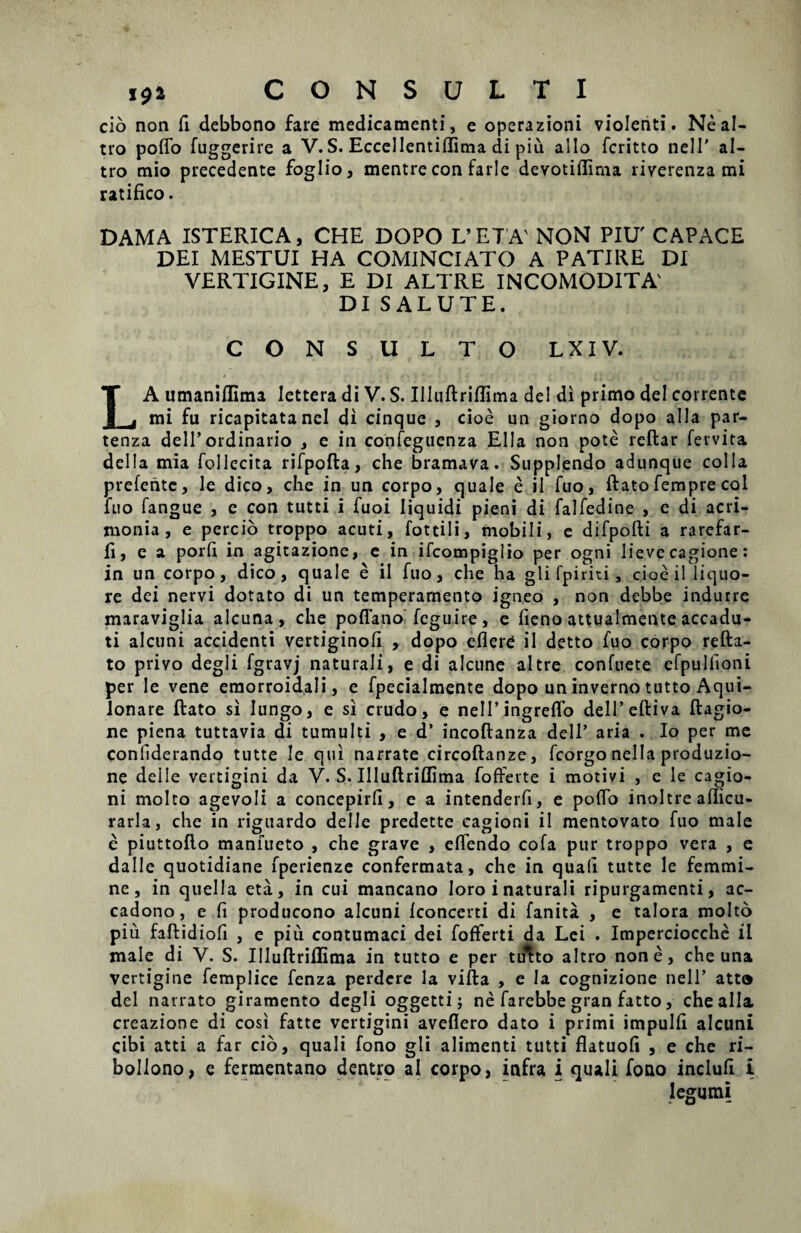 cio non fi debbono fare medicamenti, e operazioni violenti. Neal- tro poflo fuggerire a V. S. Eccellentiflima di piu alio fcritto nell’ al- tro mio precedente foglio, mentre con farle devotiflima riverenza mi ratifico. DAMA ISTERICA, CHE DOPO L’ ET A' NON PIU' CAPACE DEI MESTUI HA COMINCIATO A PATIRE DI VERTIGINE, E DI ALTRE INCOMODITA' DI SALUTE. CONSULTO L XI V. LA umanifUma lettera di V. S. Illuftriflima dei di primo dei corrente mi fu ricapitatancl di cinque , cioe un giorno dopo alia par- tenza delT ordinario , e in confeguenza Elia non pote reftar fervita dei Ia mia follecita rifpofta, che bramava. Supplendo adunque colla prefente, le dico, che in un corpo, quale e ii fuo, ftato fempre coi fuo fangue , e con tutti i fuoi liquidi pieni di falfedine , c di acri¬ monia , e percio troppo acuti, fottili, mobili, e difpofti a rarefar- fi, e a porh in agitazione, e in ifcompiglio per ogni lieve cagione: in un corpo, dico, quale e il fuo, che ha gli fpiriti, cioe il liquo¬ re dei nervi dotato di un temperamento igneo , non debbe indurre maraviglia alcuna, che poffatio fcguire, e fieno attualmente accadu- ti alcuni accidenti vertiginofi , dopo eflere il detto fuo corpo refta- to privo degli fgravj naturali, e di alcune altre confuete efpullioni per le vene eraorroidali, e fpecialmente dopo un inverno tutto Aqui- lonare ftato si lungo, e si crudo, e nelPingreffo delPeftiva ftagio- ne piena tuttavia di tumulti , e d’ incoftanza deli’ aria . Io per me confiderando tutte le qui narrate circoftanze, fcorgo nella produzio- ne delle vertigini da V. S. Illuftriflima fofferte i motivi , e le cagio- ni molto agevoli a concepirh, e a intenderfi, e pofto inoltre aflicu- rarla, che in riguardo delle predette cagioni il mentovato fuo male e piuttofto manfueto , che grave , efiendo cofa pur troppo vera , e da Ile quotidiane fperienze confermata, che in quali tutte le femmi- ne, in quella eta, in cui mancano loro i naturali ripurgamenti, ac- cadono, e fi producono alcuni iconcerti di fanita , e talora molto piu faftidiofi , e piu contumaci dei foflerti da Lei . Imperciocche il male di V. S. Illuftriflima in tutto e per tu^to altro none, che una vertigine femplice fenza perdere la vifta , e la cognizione nell’ atto dei narrato giramento degli oggetti; ne farebbe gran fatto, che alia creazione di cosi fatte vertigini aveflero dato i primi impulfl alcuni cibi atti a far cio, quali fono gli alimenti tutti flatuofi , e che ri- bollono, e fermentano dentro ai corpo, infra i quali fono inclufl i legumi