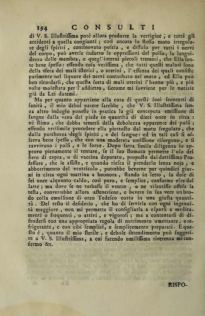 di V. S. Illuftriflima pote allora produrre la vertigine , e tutti gli accidenti a quella congiunti ; cosi ancora lo fteflb moto irregola- re degli fpiriti , continovato pofcia , e diffufo per tutti i nervi dei eorpo, puo averle indotto le oppreffioni dei polfo, Ia iangui- dezza delle membra, e quegl’interni piccoli tremori, che EilaTen- te bene fpcflo: eflendo cofa veriflima , che tutti quefti maiori fono della sfera dei mali ifterici , o uterini , 1’ eflenza dei quali confifte parimente nel liquore dei nervi conturbato nel moto > ed Elia puo ben ricordarfi, che quefta forta di mali uterini l’hanno piu , e piu volte moleftata per 1’addietro, flccome mi fovviene per Ie notizie gia da Lei datemi- Ma per quanto appartiene alia cura di quefti fuoi fconcerti di fanita , ii mio debol parere farebbe , clie V. S. Illuftriffima fen- za altro indugio ponefle in pratica la gia conceputa emiflione di fangue dalla vena dei piede in quantita di dieci once in circa : ne flimo , che debba temerli della debolezza apparente dei polfi i eflendo veriflmile procedere ella piuttofto dal moto fregolato , che dalla parchezza degli fpiriti , e dei fangue: ed in tali cafi fl of- ferva bene fpeflo , che con una moderata emillione riforgono , e II ravvivano i polii , e Ie forze. Dopo fatta fimile diligenza io ap- provo pienamente il tentare, fe il fuo ftomaco permette 1’ufo dei flero di capra, o di vaccina depurato, propollo dal dottillimo Pro- feflore , che le allifte, e quando riefca il prenderlo lenza noja , e abborrimento dei ventricolo , potrebbe beverne per quindici gior- ni in circa ogni mattina a buonora , ftando in Ietto , Ia dofe di fei once alquanto caldo, cosi puro, e femplice, conforme efcedal Jatte ; ma dove fe ne turbafle il ventre , o ne rifentifle offefa Ia tefta, converrebbe allora aftenerfene, e bevere In fua vece unbro- do colla emullionc di orzo Tedefco cotto in ima giufta quanti¬ ta . Del refto il defiderio , che ho di fcrvirla con ogni ingenui- ta maggiore , non mi permette il configliarla a efporfl a medica¬ menti o frequenti , o attivi , e vigorofi ; ma a contentarfi di di- fenderli con una appropriata regola di nutrimento umettantc, e re¬ frigerante, e con cibi femplici, e fempliceraente preparati. Eque- Eo e , quanto il mio fterile , e debole fhtendimento puo fuggeri- re a V. S. IlluftriHima, a cui facendo umilidima riverenza micon- fermo &c. RISPO-