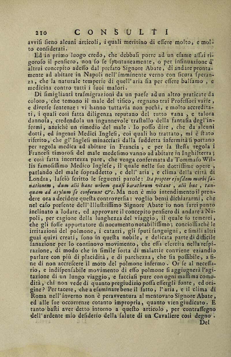 avvifi fieno alcuni articoli, i quali meritino di effere molto, e mol- to confiderati. Ed in primo luogo credo, che debbafi porre ad un efanve affai ri- gorofo il penfiero, non fo fe fptmtaneamente, o per inlinuazione d’ altrui concepito adeffo dal prefato Signore Abate, di andare pronta- mente ad abicare in Napoli nell’imminente verno con ficura fperan- za, che Ia naturale temperie di quelParia-fta per effere balfarno , e medicina contro tutti i fuoi maiori. Di limiglianti trafmigraz.ioni da un paefe adun altro praticateda coloro, che temono il male dei tifico, regnano trai Profeffori varie , e diverfe fentenze : vi hanno tuttavia non pochi, e molto accredita- ti, i quali cosi fatta diligenza reputano dei tutto vana , e talora dannofa, credendola un ingannevole traftullo della fantafia degPin- fermi, anziche un rimedio dei male . Io poffo dire , che da alcuni dotti, ed ingenui Medici Inglefi , coi quali ho tractato, mi e ftato riferito, che gF Inglefi minacciati dalla fuddetta infermita fi portano per regola medica ad abitare in Francia , e per la fteffa regola i Francefi timorofi dei male medelimo vanno ad abitare in Inghilterra ; e cosi fatta incertezza pare, che venga confermata da Tommafo Wil- lis famofillimo Medico Inglefe , il quale nelle fue dottiffime opete , pariando dei male fopraddetto , c dei 1’ aria , e clima della citta di Londra, lafcio feritto le feguenti parole: Ira propter e jnfdem morbi fn- ndtionem , dum alii hanc urbem quaft barathrum 'vitant , alii huc , tan- quam ad asylum fe conferunt &c. Ma non e mio intendimento il pren¬ dere ora a decidere quefta controverlia : voglio bensi dichiararmi, che nel cafo prefente dell’Illuftriflimo Signore Abate io non fareipunto inclinato a Iodare, ed approvare il concepito penfiero di andare a Na¬ poli, per cagione della Iunghezza dei viaggio , il quale io temerei, che g 1 i foffe apportatore di nocumento notabiliflimo ; concioiliache Ie irritazioni dei polmone, i catarri, gli fputi fanguigni, elimilialtri guai quivi creati, fono in quefta nobile, e delicata parte di difficile fanazione per Io continovo movimento, che efla efercira nellarefpi- razione, di modo che in fimile forta di malattie conviene eziandio pariare con piii di placidita, e di parchezza, che fia poffibile, a ti¬ ne di non accrefcere il moto dei polmone infermo . Or fe al necefta- rio, e indifpenfabile movimento di effo polmone fi aggiugnera 1’agi- tazione di un Iungo viaggio, e facciali pure conogni mallimacomo- dita, chi non vededi quanto pregiudizio poffa eflergli fonte, ed ori¬ gine? Per tacere , che a efaminare bene il fatto, Paria, e il clima di Roma nelPinverno non e peravventura al mentovato Signore Abate , ed alie fue occorrenze cotanto impropria, quanto viengiudicato. E tanto bafti aver detto intorno a quefto articolo , per contraffegno delPardente mio defiderio della falute di un Cavaliere cosi degno . -  Del