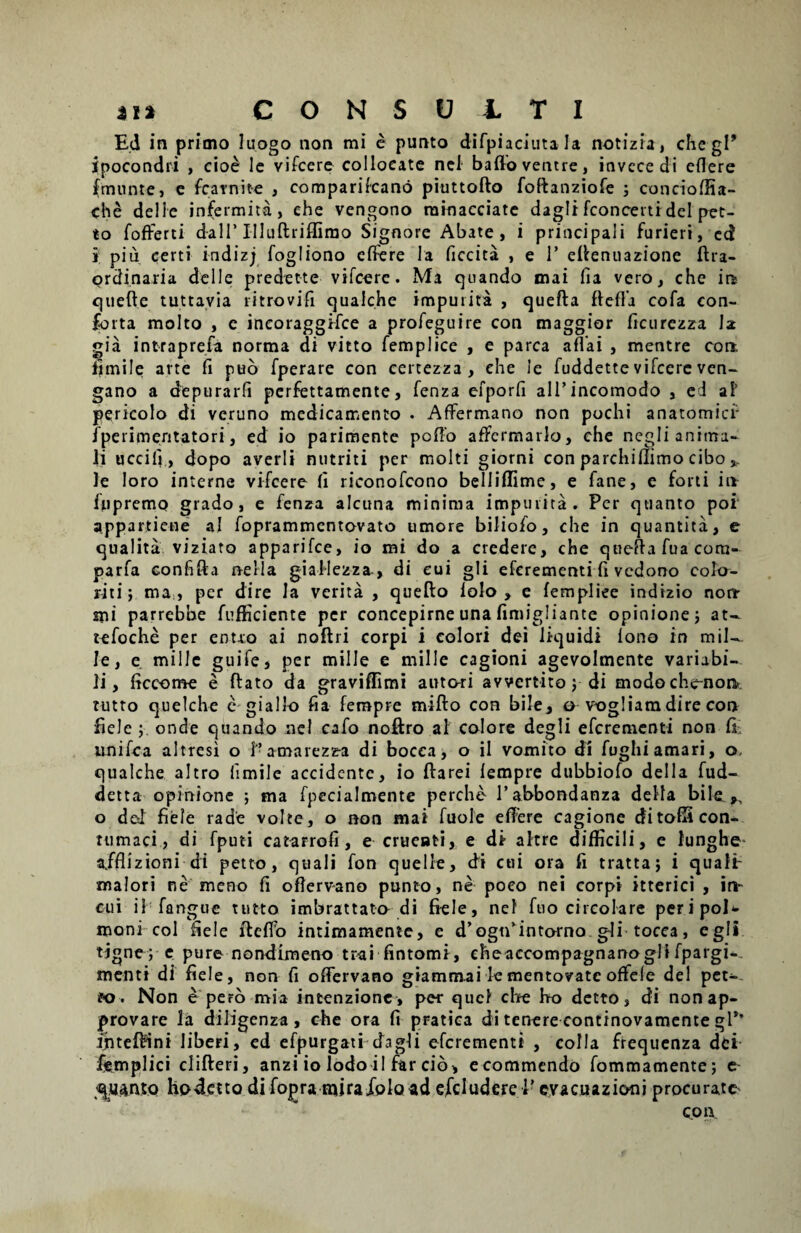 Ed in primo luogo non mi e punto difpiaciuta Ia notizia, che gP ipocondri , ciob Ic vifcere colloeate nel baflo ventre, invccedi edere fmunte, e fcarnite , comparifcano piuttofto foftanziofe j conciofEa- che de! i e infermita, ehe vengono rainacciate dagli fconcerti dei pet- to fofrerti d-all’Illuftriflimo Signore Abate, i principali furieri, ed i; piu certi indizj fogliono edere la ficcita , e P effenuazione ftra- ordinaria delle predette vifcere. Ma quando mai fia vero, che in quefte tuttavia ritrovifi quaiche impurita , quefta ftefta cofa con¬ forta molto , e ineoraggifce a profeguire con maggior ficurezza la gia intraprefa norma di vitto femplice , e parca affai , mentre con. iimile arte fi puo fperare con certezza , ehe Je fuddette vifcerc ven- gano a depurari! perfettamente, fenza efporfi alPincomodo , ei ai' pericolo di vcruno medicamento . Affermano non pochi anatomici1 fperimentatori, ed io parimente poffo affermarlo, che negli anima¬ li u ccili, dopo averli nutriti per molti giorni con parchiflimo cibo *. le loro interne vifcere fi riconofcono belliffime, e fane, e forti in fupremo grado, e fenza alcuna minima impurita. Per quanto poi appartiene ai foprammentovato umore biliofo, che in quantita, e qnalita viziato apparifce, io mi do a credere, che quefta fuacom- parfa confifta nella giallezza, di cui gli efcrementi fi vcdono colo- riti; ma , per dire Ia verita , quefto folo , e fempliee indizio non mi parrebhe fufficiente per concepirne una fimigliante opinione; at- tefoche per entxo ai noftri corpi i colori dei liquidi iono in mil¬ le, e mille guife, per mille e mille cagioni agevolmente variabi¬ li, ficcome e flato da graviffimi autori avvcrtito; di modoche-non tutto quelche e giallo fia ferapre miflo con bile, o vogliara dire con fiele onde quando nel cafo noftro al colore dcgli efcrementi non fi imifca altresi o P amarezz-a di bocca, o il vomito di fughi amari, o, quaiche altro fimile accidente, io flarei lempre dubbiofo dei 1 a fud- detta opinione ; ma fpecialmente perche Pabbondanza delta bile ,, o ded fiele rade volte, o non mai fuole effere cagione ditofiS con¬ tumaci, di fputi catarrofi, e cruenti, e di altre difficili, e lunghe a/flizioni-di petto, quali fon quelle, di cui ora fi tratta; i qualir malori ne meno fi oftervano punto, ne poeo nei corpi itterici , in¬ cili il fangue tutto imbrattato di fiele, nel fuo circolare peripol* moni coi fiele ffeffo intimamente, e d’ogtpintorno gli tocca, egli tjgne; e pure nondimeno trai fintomi, eheaccompagnanogli fpargi-. menti di fiele, non fi offervano giammai lementovate offele dei pet¬ to. Non e pero mia intenzionc, per qucl che Iro detto, di nonap- provare la diligenza, che ora fi pratiea di tenere continovamente gP’ ihtefiPini liberi, ed efpurgati dagli efcrementi , colla frequenza dei ikmplici difteri, anzi io Iodo i! far cib, e commendo fommamente; e quanto hodetto di fopra miraXola ad efcludcre P evacuazioni procurate con