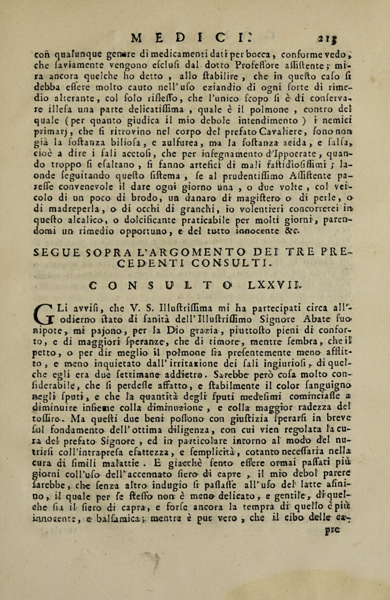 M E D I C I r 2?f con qtialimque gcnwre di medicamenti dati per bocca, conforme vedo » che faviamente vengono efclufi dal dotto Profefiore afliftente jr mi¬ ra ancora quelche ho detto , alio ftabilire , che in quefto cafo fi debba eflere molto cauto nelTufo eziandio di ogni forte di rime- dio alterante, coi folo rifletTo, che Tunico fcopo fi e di conferva- re illefa una parte delicatiffima , quale e il polmone , con-tro dei quale (per quanto giudica il mio debole intendimento ) i- nemici primarj, che fi ritrovino nel corpo dei prefato Cavaliere, fononore gia Ia foftanza biliofa, c zulfurea, ma Ia foftanza acida, e falfa> cioe a dire i fali acetofi, che per infegnamento dlppocrate, quan¬ do troppo fi efalcano , fi fanno. artefici di mali faftidiofiffimi ; la- onde feguitando quello fiftema , fe al prudentiflimo Allidente pa- relfe convenevole il dare ogni giorno una , o due vohe , coi vei- colo di un poco di brodo, un danaro di magiftero o di pctle, o di madreperla, o di occhi di granchi, io volentieri concorrerei in. quello alcalico-, o dolcificante praticabile per molti giorni, paren- dorai un rimedio opportuno, e dei tu-tto innocente &c. SEGUE SOPRA EARGOMENTO DEI TRE PRE~ CEDENTI CONSULTI. CONSULTO1 L XX VIL GLi avvifi, che V. S. Il!uftriffima mi ha partecipati circa alT- odierno ftato di fanita dclT Xlluftriflimo Signo-re Abate fuo- nipote,. mi pajono, per la Dio grazria , piuttofto pieni di confor¬ to, e di maggiori fpcranze, che di timore-, mentre fembra, che ii' petto, o per dir meglio il pafmone fia prefentemente meno afflit- to , e meno inquietato dalT irritatione dei fali ingiuriofi r di quel- che egi i era due fetcimane- addietro. Sarebbe- pero eofa molto con- fiderabile, che fi perdcfle aflfatto, e ftabilmente il color fanguigno negli fputi, e che Ia qua nt It a degli fputi me de fi mi cominciafie a diminuite infreme colla diminu-zione , e colla- maggior radezza dei tofIire<. Ma quefti due beni poflono con giuftizia fperarfi in breve fui fondamento delTottima diligenza, eon cui vicn regelata Ia cu¬ ra dei prefato Signore , ed in parti cola re intorno al modo dei nu¬ triri! colTintraprefa efattezza, e femplieita, cotanto neceffaria nella cura di fi mi 1 i malattie . E giaoche fcnto efiere ormai paflati piu giorni colTufo delTaccennato fiero di capte ,. il mro debol parere farebbe, cbe fcnza altro indugio fi paflafie alTufo dei’ Iatte afini- no,. il quale per fe fteffo non e meno delicato, e gentile , diquel- che lia il fiero di capra, e forfe ancora la tempra di quello epiut ionosentc, e- balfanaica^. mentre s pur vero * che il cibo deile c®~ pre