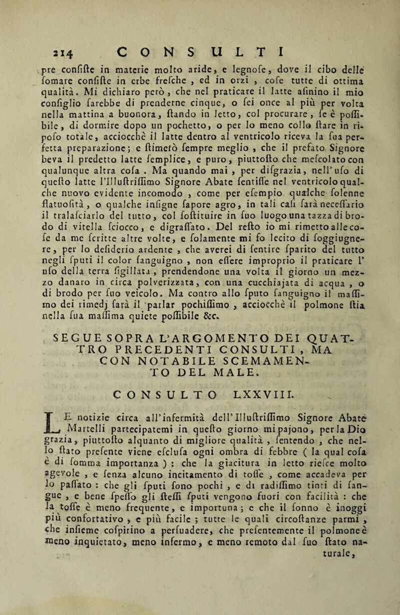 pre confide in materie molto aride, e legnofe, dove il cibo deiIe fomare confide in crbe frefehe , ed in orzi , cofe tutte di ottima qualita. Mi dichiaro pero, che nel praticare il Iatte afinino ii mio configlio farebbe di prenderne cinque, o fei once ai piu per volta nella mattina a buonora, dando in Jetto, coi procurare, fe e poili- bile, di dormire dopo un pochetto, o per lo meno collo dare in ri- pofo totale, acciocche il Iatte dentro al ventricolo riceva Ia fua per- fetta preparazione; e dimero fempre meglio , che il prefato Signore beva il predetto Iatte femplice, e puro, piuttodo che mefcolatocon qualunque altra cofa . Ma quando mai , per difgrazia, nelPufo di quedo Iatte rilludriflimo Signore Abate fentiffe nel ventricolo qual- che nuovo evidente incomodo , come per efempio qualche folenne flatuofita , o qualche infigne fapore agro, in tali cali fara necedario il tralafciarlo dei tutto, coi fodituire in fuo Iuogo una tazza di bro- do di vitella fciocco, e digradato. Del redo io mi rimetto alie co¬ fe da me ferit te altre volte, e folamente mi fo lecito di foggiugne- re, per Io defiderio ardente , che averei di fentirc fparito dei tutto negli Iputi il color fanguigno , non edere improprio il praticare V ufo della terra figillata , prendendone una volta il giorno un mez- zo danaro in circa polverizzata, con una cucchiajata di aequa , o di brodo per fuo veicolo. Ma contro alio fputo fanguigno il madi- mo dei rimedj fara il parlar pochidimo , acciocche il polmone dia nella fua madima quiete podibile &c* SEGUE SOPRA LARGOMENTO DEI QUAT- TRO PRECEDENTI CONSULTI, MA CON NOTABILE SCEMAMEN- TO DEL MALE. CONSULTO LXXVIII. LE notizie circa alPinfermita dell’Illudridimo Signore Abate Martelli partecipatemi in quedo giorno mi pajono, per Ia Dio grazia, piuttodo alquanto di migliore qualita , fentendo , che nel- lo dato prefente viene elclufa ogni ombra di febbre ( Ia qual cofa e di fomma importanza ) : che la giacitura in letto riefee molto agevole , e fenza alcuno incitamento di tode , come accadeva per lo padato : che gli Eputi fono pochi , e dr radidimo tinti di fan- gue , e bene fpedo gli defli fputi vengono fuori con facilita : che la tode e meno frequente, e importuna; e che il fonno e inoggi pm confortativo , e piu facile ; tutte le quali circodanze parmi , che infieme cofpirino a perfuadere, che prefentemente il polmone e aaeno inquietato, meno infermo, e meno remoto dal fuo dato na» turale,