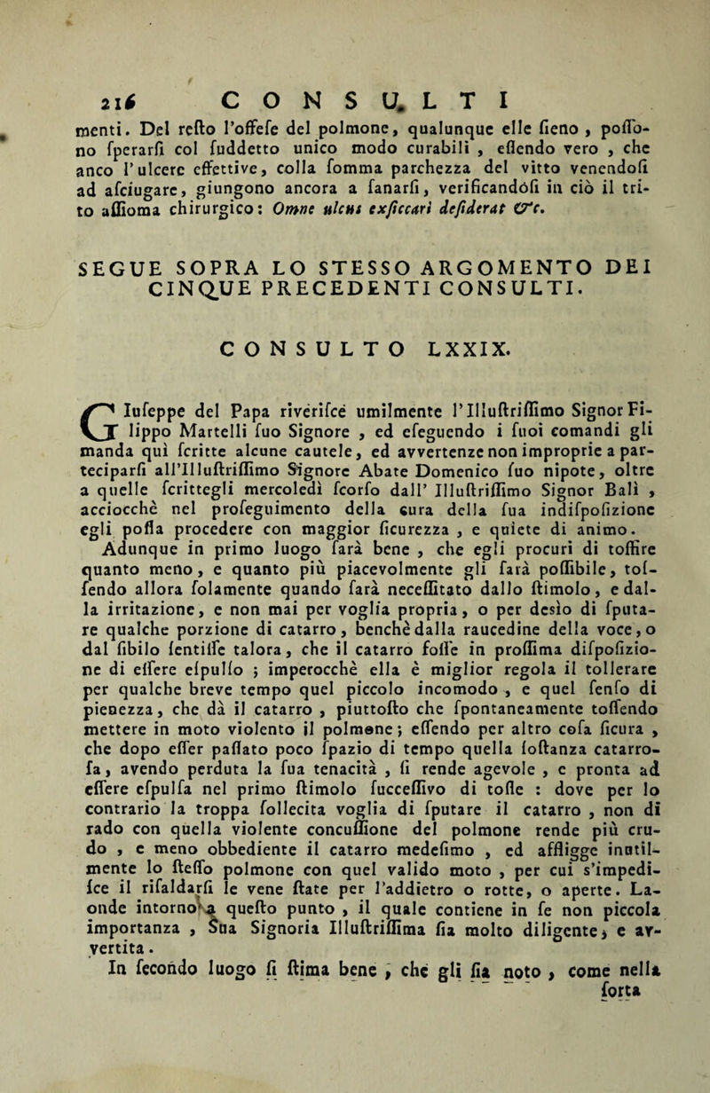 menti. Del refto 1’offefe dei polmone, qualunque elle fieno , poflo- no fperarfi coi fuddetto unico modo curabili , eflendo vero , chc anco V ulcere effettive, colla fomma parchezza dei vitto venendofi ad afeiugare, giungono ancora a fanarfi, verificandoli in cio il tri¬ to affioma chirurgico: Omne ulcus exftccari defiderat C7V. SEGUE SOPRA LO STESSO ARG OMENTO DEI CINQUE PRECEDENTI CONSULTI. CONSULTO LXXIX. Glufeppe dei Papa riverifee umilmente 1’Illuftriflimo Signor Fi- lippo Martelli fuo Signore , ed efeguendo i fuoi comandi gli manda qui feritte alcune cautele, ed avvertenze non improprie a par- teciparfi airilluftriflimo Signore Abate Domenico fuo nipote, oltre a quelle fcrittegli mercoledi fcorfo dall’ Illuftriflimo Signor Bali , acciocche nel profeguimento della cura della fua indifpofizionc egli pofla procedere con maggior ficurezza , e quiete di animo. Adunque in primo luogo fara bene , che egli procuri di toffire quanto meno, e quanto piu piacevolmente gli fara poflibile, tol- fendo allora folamente quando fara neceflitato dallo ftimolo, e dal- la irritazione, e non mai per voglia propria, o per desio di fputa- re qualche porzione di catarro, benchedalla raucedine della voce,o dal fibilo {entilfe talora, che il catarro folle in proffima difpofizio- ne di elfere elpullo ; imperocche ella e miglior regola il tollerare per qualche breve tempo quel piccolo incomodo , e quel fenfo di pienezza, che da il catarro , piuttofto che fpontaneamente toffendo mettere in moto violento il polmone; elfendo per altro cofa ficura , che dopo efler paflato poco fpazio di tempo quelta foftanza catarro- fa, avendo perduta la fua tenacita , fi rende agevole , e pronta ad cfiere cfpulfa nel primo ftimolo fucceflivo di tofle : dove per lo contrario la troppa follecita voglia di fputare il catarro , non di rado con quella violente concuffione dei polmone rende piu cru¬ do , c meno obbediente il catarro medefimo , ed affligge inntil- mente lo fteflo polmone con quel valido moto , per cui s’impedi- fce il rifaldarft le vene ftate per 1’addietro o rotte, o aperte. La- onde intorno'^ quefto punto , il quale contiene in fe non piccola importanza , Sua Signoria Illuftrifltma fia raolto diligente * e ar- yertita. In fecondo luogo ft ftima bene , chc gli fia noto , come nella forta