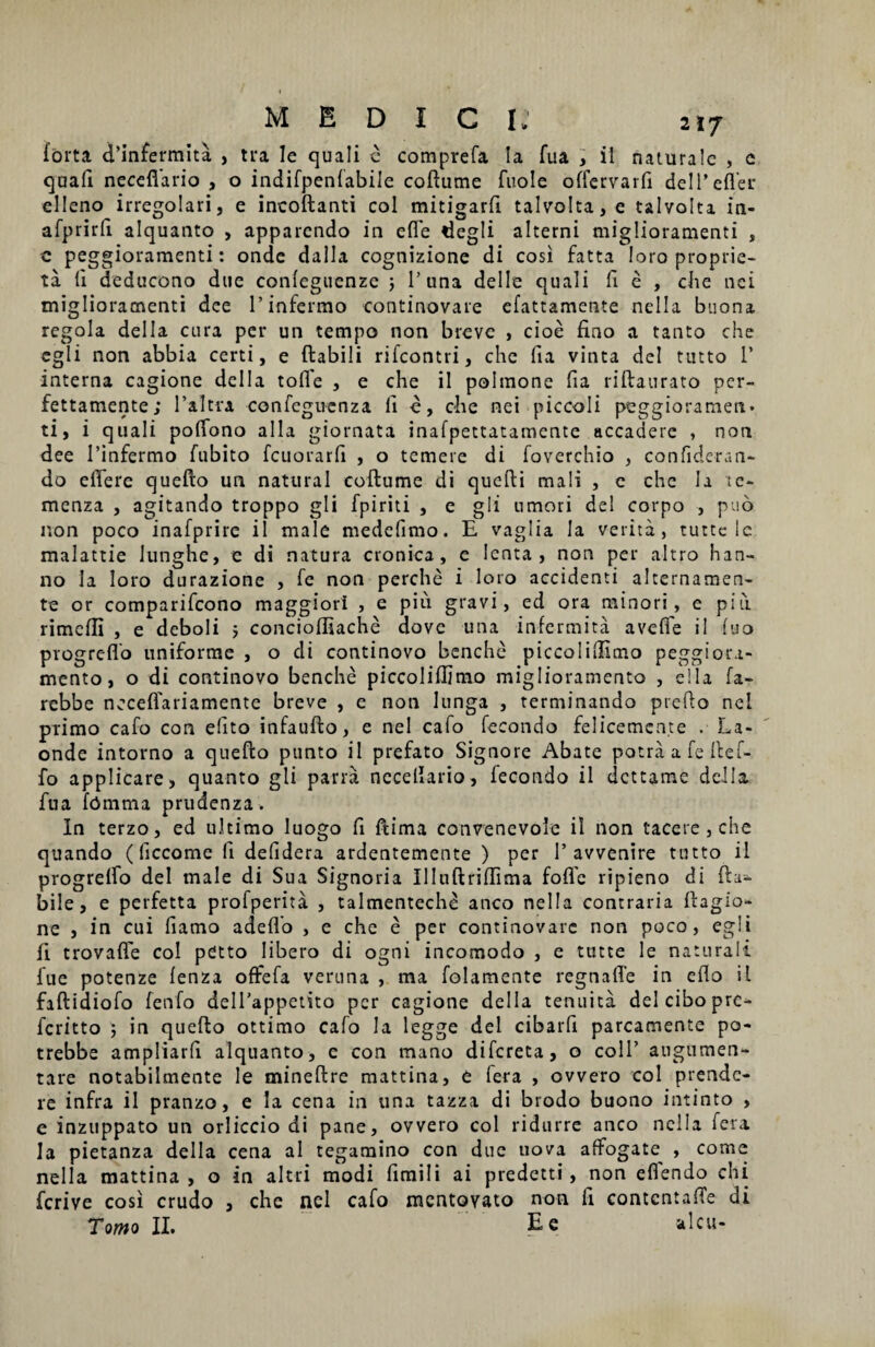 forta d’infermita , tra Ie quali c comprefa Ia fua , il naturale , c quali neceflario , o indifpenlabile coftume fuole olfervarli deiT efler elleno irregolari, e incoftanti coi mitigarfi talvolta,e talvolta in- afprirfi alquanto , apparendo in effe degli alterni miglioramenti , c peggioraraenti: onde dalla cognizione di cosi fatta loro proprie- ta 11 deducono due conleguenze 5 1’una dei Ie quali fi e , die nei miglioramenti dee 1’infermo continovare efattamente nella buona regola dei Ia cura per un ternpo non breve , cioe fino a tanto che egi i non abbia certi, e ftabili rifeontri, che fia vinta dei tutto 1’ interna cagione deiIa tofle , e che il polmone fia riftaurato per- fettamente; 1’altra confeguenza fi e, che nei piceoli peggioramen» ti, i quali polfono alia giornata inafpettatamente accadere , non dee 1’infermo fubito fcuorarfi , o temere di foverchio , confideran- do elfere quefto un natural coftume di quefti mali , c che Ia tc- menza , agitando troppo gli fpiriti , e gli umori dei corpo , pub non poco inafprirc il male medefimo. E vaglia Ia verita, tutte Ic malattie lunghe, e di natura cronica, c lenta, non per altro han- no la loro durazione , Te non perche i loro accidenti alternamen- te or comparifcono maggiori , e piu gravi, ed ora minori, e piri rimclli , e deboli 5 concioffiache dove una infermita avelfe il luo progreflo uniforme , o di continovo benche piccolillimo peggiora- mento, o di continovo benche piccolillimo miglioramento , ella fa- rebbe necelTariamente breve , e non lunga , terminando prefio nei primo cafo con elito infaufto, e nei cafo fecondo felicemcnte . La- onde intorno a quefto punto il prefato Signore Abate potraafefteir- fo applicare, quanto gli parra necellario, lecondo il dettame della fua fbmma prudenza. In terzo, ed ultimo luogo fi ftima convenevole il non tacere , che quando (liccome fi defidera ardentemente ) per 1’ avvenire tutto il progrelfo dei male di Sua Signoria Illuftriftima folle ripieno di fta- bile, e perfetta prolperita , talmentechd anco nella contraria ftagio- ne , in cui fiamo adelfo , e che e per continovare non poco, egli li trovafle coi pCtto libero di ogni incomodo , e tutte le naturali fue potenze lenza offefa veruna , ma folamente regnalle in eflo il faftidiofo fenfo delTappetito per cagione della tenuita dei cibo pre- feritto 5 in quefto ottimo cafo la legge dei cibarfi parcamente po- trebbe ampliarfi alquanto, c con mano difereta, o coli’ augumen- tare notabilmente le mineftre mattina, e lera , ovvero coi prende¬ re infra il pranzo, e Ia cena in una tazza di brodo buono intinto , e inzuppato un orliccio di pane, ovvero coi ridurre anco nella fera la pietanza della cena ai tegamino con due nova alfogate , come nella mattina , o in aitri modi fimi 1 i ai predetti, non eflendo chi ferive cosi crudo 3 che nei cafo mentovato non fi contcntalTe di Tomo II. E e alcu-