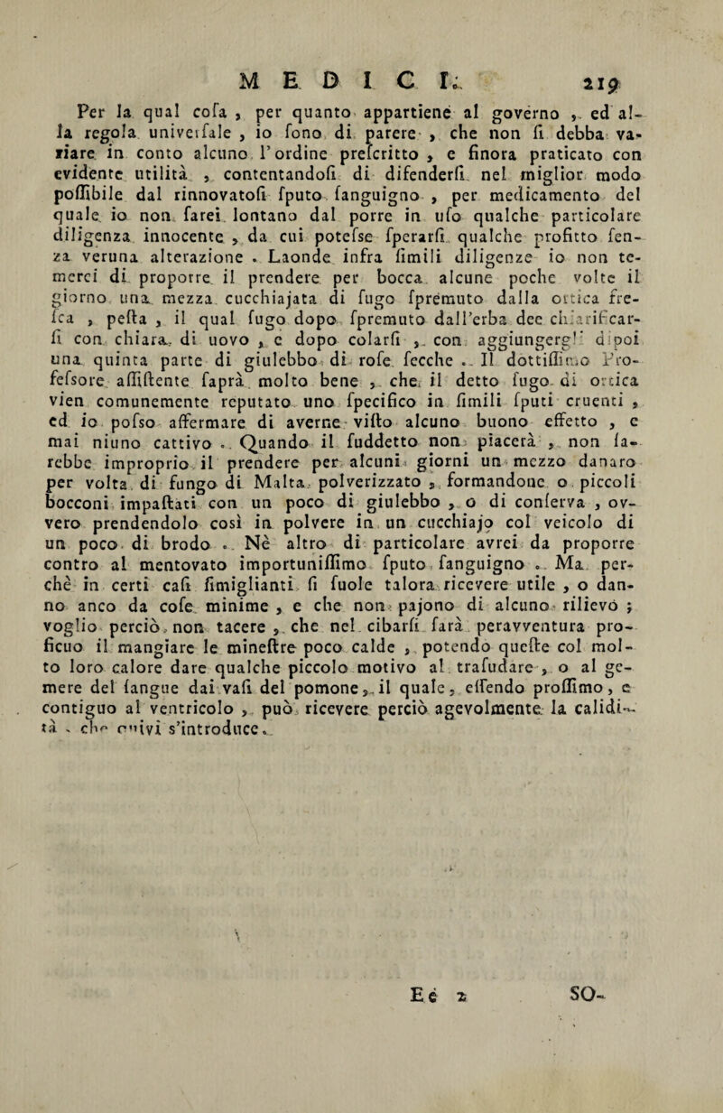 MEDI C I; 21* Per la qua! cofa , per quanto appartiene al governo ed al¬ ia rcgola univevfale , io fono di parere > che non fr debba va- fiare in conto alcuno. 1’ ordine prefcritto > e finora praticato con evidentc utilita , contentandofi di difenderfi ne! miglior modo poffibile dal rinnovatofi fputo fanguigno , per medicamento dei quale io non, farei lontano dal porre in ufo qualche particolare diligenza innocente , da cui potefse fperarfi qualche profitto fen- za veruna alterazione . Laonde infra fimili diligenze io non te- merci di proporre il prendere per bocca alcune poche volte il giorno una. mezza cucchiajata di fugo fpremuto dalla ortica fre- fca , pefta , i! qual fugo dopo fpremuto dalTerba dee ch.arificar- fi con chiara... di uovo , c dopo colarfi con aggiungerg!: dipoi una quinta parte di giulebbo, di rofe. fecche Il dottiflimo Pro- fefsore afliftente fapra molto bene , che, il detto fugo, di ortica vien comunemente reputato uno fpecifico in fimili fputi cruenti , cd io pofso affermare di a verne villo alcuno buono effetto , c mai niuno cattivo ..Quando il fuddetto non piacera , non (a- rebbe improprio il prendere per alcuni giorni un mezza danaro per volta di fungo di Malta, polverizzato , formandonc o.piccoli bocconi impaftati con un poco di giulebbo , o di conferva , ov- vero prendendolo cosi in polvere in un cucchiajo coi veicolo di un poco di brodo .. Ne altro di particolare avrei da proporre contro al mentovato importuniffimo fputo fanguigno . Ma per- che in certi cafi fimiglianti fi fuole talora riccvere utile , o dan- no anco da cofe minime, e che non( pajono di alcuno rilievo ; voglio percio non tacere , che nel.cibarfi fara peravventura pro¬ ficuo il mangiare Ie mineftre poco calde , potendo quefte coi mol¬ to loro calore dare qualche piccolo motivo al trafudare , o al ge¬ mere dei (angue dai vafi dei pomone,,il quale, elfendo proflimo, e contiguo al ventricolo , pub ricevere percio agevolmente. Ia calidi— ta . ch<™ r’uvi sfintroduce. SO- E e z