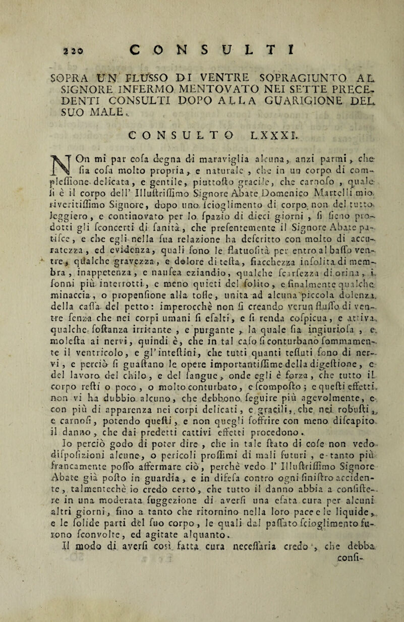 SOPRA UN FLUSSO DI VENTRE SOPRAGIUNTQ AL SIGNORE INFERMO MENTOVATO NEI SETTE PRECE- DENTI CONSULTI DOPOALLA GUARIGIONE DEL SUO MALE v CONSULTO L.XXXT. NOn mi par cofa degna di maraviglia aI-cima, anzi panni y che- fia cofa molto propria, e naturale , chc in un corpa di coni- pleffione-delicata, e gentile, piuttodo gracile, che carnofo , quale ii e il corpo dell’ Illudrilfimo Signore Abate Domenico Martclli mio. fiveritiffimo Signore, dopo uno, Icioglimento di corpo. non dei tutto, Icggiero, e continovato per Io fpaz-io di dieci giorni , (i deno nro- dotei gli fconcerti di fanita, che prefentemente il Signore Abate pa¬ trice, e ch-e egli nella fua relazione ha deferitto con molto di accu- ratezza , ed evidenza, quali Tono le flatuofita. per entro al baffo ven- *• tre, qtlalche gravezza, e dolore ditelta, fiacchczza infoJitxdi mem¬ bra , inappetenza, e naufea eziandio, qualehe fcarfezza di.orina,. i lonni piu interrotti., e meno quieti de! lolito, e finalmentcqualehe. minaccia, o propenfione alia tolle, unita ad alcunapiccola dolenza. deiIa calla dei petto: imperocche non li creando verun Rullo di ven¬ tre fenz~a che nei corpi uinani fi efalti, e fi renda colpicua, e attivx. qualehe foftanza irritante , e purgante , Ia quale fia ingiuriofa , e. molefta ai nervi , quindi e, che in ta! calo fi conturbatio fommamen-. te il ventricolo, e gPinteftini, che tutti quanti tefiuti fono di ner¬ vi, e percih fi guaftano le opere importantilXime della dlgedione, e dei lavoro dei chilo, e dei langue, onde egli e forz a , che tutto il corpo redi o poco , o molto conturbato, e fcompodo ; e quedi effetti, non vi ha dubbio alcuno, che debb.ono. feguire piu agevolrnente, c con piu di apparenza nei corpi delicati, e gracili,, che. nej robudi^, e carnofi , potendo quelli, e non quegli foffrire con meno di (capito il danno , che dai predetti catti vi effetti procedono.. Io percio godo di poter dire , che in tale dato di cole non vedo difpofizioni alcune, o pericoIi profiimi di mali futuri , e-tanto piu francamente polio atfermare cib, perche vedo 1’ Illudriffimo Signore Abate gia pofio in guardia , e in difefa contro ogni finidro acciden¬ te , talmenteche io credo certo, che tutto il danno abb-ia a confide¬ re in una moderata fuggezione di averfi una efata cura per alcuni altri giorni, fino a tanto che ritornino nella loro paceclc liquide, e le folide parti dei fuo corpo, le quali da! pafTato fciogliraento fu- iono fconvolre, ed agitate alqlianto. II modo di averfi con fatu cura neceflaria credo , che debba confi-