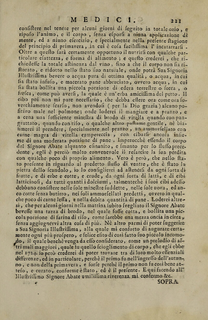 MEDICI eonfiflere ncl tenete per alcuni giorni di feguito in totale ozio, e ripofo I’animo, e il coipo , fcnza efporft a nitma applicazione dr «lente, ed a nitino efercizio, e fpecialmente nella prefente ftagione dei principio di primavera, in cui e cofa faciliflima 1’ incatarrard . Oitre a qucfto fara certamente opportuno ii nutrirfi con cjualche par- ticolare efattezza, e forma di alimento ; e quefto crederei , che ri- chiederte Ia totale aflinenza dal vino, rtno a che il corpo non (ia ri- florato, e ridotto nello Itato fuo naturale, onde potra SuaSignoria Jllullriflima bevere o aequa pura di ottima qualita, o aequa, in cui lia flato infufo, e macerato pane abbruciato, ovvero aequa, in cui fia flata boli ita una piccola porzionc di edera terreflre o fecca , o frefea, come puo averfi, Ia quale e unferba amiciflima dei petto. II cibo poi non mi pare neceflfario , che debba edere ora come ora fo- verchiamcntc fcarfo, non avendort ( per !a Dio grazia) alcuno po- fit ivo male nel polmone; onde loderei il mangiare e a pranzo , e a cena una fufficientc mineftra di brodo di vitejla quando con pan- grattato, quando con rifo , o qualche- altro paftume gentile , ne bia- limerei il prendere, fpecialmente ne! pranzo , un ammorfeljato con earne magra di vitella eampereccia , con cibarfi- ancora in fi e - me di una moderata porzione di pane . Imperocche edendo il corpo dd Signore Abate alquanto efmanito, e fmunto per lo fluffoprece- dente , egli e percio molto convenevole il refarcire Ia fua perdita con qualche poco di proprio alimento. Vero e pero, che nello fla¬ to prefente in riguardo al predetto fluflo di ventre, che e flato Ia- pietra dello fcandolo, io Io configlierei ad aflenerfi da ogni forta di- JGruttc, e di erbe e cotte, c crude, da ogni forta di iatti, e di cibi latticinofi, da tutti quanti i dolcimm , talmenteche i fuoi cibi adeflo debbano confiftere nelle fole mioeftre fuddette , nelle fole uova , ed an¬ co cotte fenza butirro , nei foli ammorfellati predetti, ovvero in qual¬ che poco di carne lefia , e nella debita quantita di pane . Loderei altre-- si-, che per alcuni giorni nella mattina fubito fvegliato il Signore Abate bevefie una tazza di brodo, nel quale forte cotta, e bollita una pic¬ cola porzione di farina di rifo , come farebbe una mezza oncia in circa ,, fenza aggiugnervi altra cofadipiu. Ne altro parmi di poter fuggerire a Sua Signoria Illuflrirtima, alia quale mi conforto di augurare certa¬ mente ogni piu profpero, e felice elito di cosi, fatto fuo piccolo incomo- , il quale benche venga da effo conliderato, eome un preludio di al- tri mali maggiori, quale fu quello fcioglimento di corpo , che egli ebbe- nel 1724. io pero crederei di poter rrovare tra di loro molto eflenziali differenze, ed in particolare, perche il primo fu nelTingreflb deirautim- no, e non della primavera , e for fe perche il primo non fu cosi bene at- tefo , c curato,, conforme e flato , ed e il prefente. E quifacendo ali I-lluflrifljmo Signore Abate umiliiTima riverenza, mi- confermo &c- .. SOPRAi