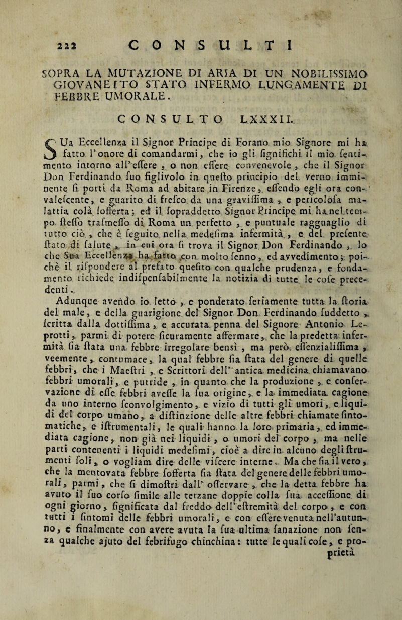 SOPRA LA MUTAZIONE DI ARIA DI UN NOBILISSIMO GIOVANEITO STATO INFERMO LUNGAMENTE DI FEBBRE UMORALE. CONSULTO LXXXII. SUa Eccellenza il Signor Principe di Forano mio Signore mi ha,-. fatto Tonore di comandarmi, che io gli /Ignifichi ii mio fenti-. mento intorno a 1 Deflere , o non effere convenevole , chc il Signor Don Ferdinando fuo figlivolo in quefto principio dei verno immi¬ nente fi porti da Roma ad abitare in Firenze, effendo egi i ora con¬ valescente, e guarito di frefco da nna graviffima , e pericolofa ma- lattia cola lofferta; ed il fopraddctto Signor Principe mi haneltem- po fteffo trafmeffo di Roma un perfetto , e puntuale ragguaglio di uitto cio , che e feguito nella medelima infermita , e dei prefente, Bato di falute , in cui ova fi trova il Signor Don Ferdinando , Io che Stra Eccellenz-a ha fatto con moltofenno, ed avvedimento , poi-. che il lilponderc al prefato quefito con qualche prudenza, e fonda- inento richiede indifpenfabilmente la notizia di tutte le cofe prece- denti Adunque avendo io Ietto , e ponderato feriamente tutta la ftoria dei male, e dei Ia guarigione dei Signor Don Ferdinando fuddetto ^ Icritta dalla dottiffima, e accurata penna dei Signore Antonio Le- protti,. parmi, di potere ficuramente affermare, che la prcdetta infer¬ mita fia ftata una febbre irregolare bensi , ma pero, effenzialiflima , veemcntecontumace, la qua! febbre fia ftata dei genere di quelle febbri, che i Maeftri , e Scrittori delT antica medicina, chiamavano febbri umorali, e putride , in quanto che la produzione , e confer- vazione di effe febbri aveffe Ia fu a origine, e Ia, immediata, cagione da uno interno fconvolgimento, e vizio di tutti gli umori, e liqui¬ di dei corpo umano, a diftinzione deiIe altre febbri chiamate finto- matiche, e iftrumentali, le quali hanno la /oro primaria, ed imme¬ diata cagione, non gia nei liquidi , o umori dei corpo , ma nelle parti contenenti i liquidi medelimi, cioe a dire in alcuno degliftru- menti foli, o vogliam dire delle vifcere interne.. Ma che (ia il vero, che la mentovata febbre fofferta fia ftata dei genere delle febbri umo¬ rali, parmi, che fi dimoftri daIT offervare , che Ia detta febbre ha avuto il fuo corfo fimile alie terzane doppie colla fua acce/Iione di ogni giorno, fignificata dal freddo delPcftremita dei corpo , e con tutti i fintomi delle febbri umorali, e con efferevenutanelTautun- no, e finalmente con avere avuta Ia fua ultima fanazione non ien- za qualche ajuto dei febrifugo chinchina: tutte le quali cofe, e pro-