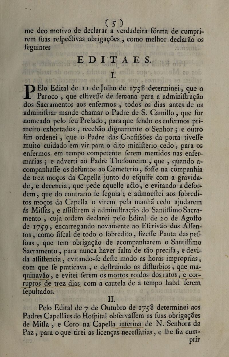 me deo motivo de declarar a verdadeira forma de cumpri¬ rem fuas refpeéfivas obrigações, como melhor declarão os feguintes E D I T A E 8. I. PElo Edital de n de Julho de 1758 determinei, que o Pároco , que eílivefle de femana para a adminiftraçao dos Sacramentos aos enfermos , todos os dias antes de os adminiftrar mande chamar o Padre de S. Camillo, que for nomeado pelo feu Prelado, para que fendo os enfermos pri¬ meiro exhortados , recebao dignamente o Senhor ; e outro fim ordenei , que o Padre das Confifsões da porta tiveífe muito cuidado em vir para o dito minifterio cedo, para os enfermos em tempo competente ferem mettidos nas enfer¬ marias } e adverti ao Padre Thefoureiro , que , quando a- companhaífe os defuntos ao Cemeterio, fofle na companhia de trez moços da Capella junto do efquite com a gravida¬ de, e decencia, que pede aquelle afto, e evitando adefor- dem, que do contrario íe feguia ; e admoeftei aos fobredi- tos moços da Capella o virem pela manha cedo ajudarem ás Miílás, e afliftirem á adminiftraçáo do Santiflimo Sacra¬ mento , cuja ordem declarei pelo Edital de 20 de Agofto de 17595 encarregando novamente ao Efcrivao dos Afiem* tos, como fifcal de todo o fobredito, fizeíTe Pauta daspef- foas , que tem obrigação de acompanharem o Santiflimo Sacramento, para nunca haver falta de tao precifa, e devii da afliftencia, evitando-fe defte modo as horas impróprias * com que fe praticava , e deftruindo os difturbios, que ma- quinavão, e evitei ferem os mortos roidos dos ratos, e cor¬ ruptos de trez dias com a cautela de a tempo habil ferem fepultados. ÍL Pelo Edital de 7 de Outubro de 1758 determinei aos Padres Capellães do Hofpital obfervaflem as fuas obrigações de Mifla , e Coro na Capella interina de N. Senhora da Paz, para o que tirei as licenças neceífanas, e lhe fiz cum¬ prir