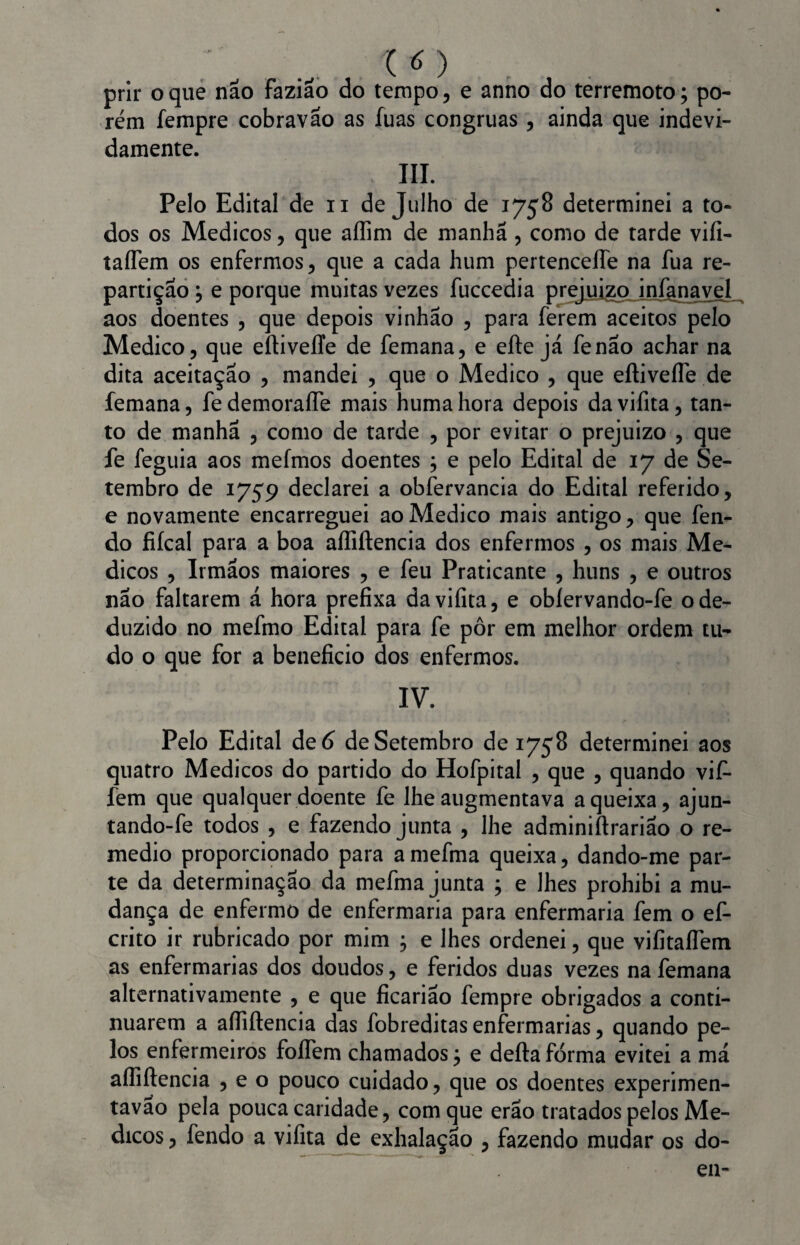 prir o que não faziao do tempo, e anno do terremoto; po¬ rém fempre cobravao as íuas côngruas, ainda que indevi¬ damente. III. Pelo Edital de u de Julho de 1758 determinei a to¬ dos os Médicos, que aílim de manhã , como de tarde vifi- taíTem os enfermos, que a cada hum pertenceffe na fua re¬ partição j e porque muitas vezes fuccedia prejuízo infanavel aos doentes , que depois vinhão , para ferem aceitos pelo Medico, que eílivelíe de femana, e efte já fenao achar na dita aceitação , mandei , que o Medico , que eftivefle de femana, fedemoraífe mais humahora depois davifita, tan¬ to de manhã , como de tarde , por evitar o prejuízo , que fe feguia aos mefmos doentes ; e pelo Edital de 17 de Se¬ tembro de 1759 declarei a obfervancia do Edital referido, e novamente encarreguei ao Medico mais antigo, que fen¬ do fiícal para a boa aífiftencia dos enfermos , os mais Mé¬ dicos , Irmãos maiores , e feu Praticante , huns , e outros não faltarem á hora prefixa davifita, e oblervando-fe o de¬ duzido no mefmo Edital para fe pôr em melhor ordem tu¬ do o que for a beneficio dos enfermos. IV. Pelo Edital de 6 de Setembro de 1758 determinei aos quatro Médicos do partido do Hofpital , que , quando vif- fem que qualquer doente fe lhe augmentava a queixa, ajun- tando-fe todos , e fazendo junta , lhe adminiftrarião o re- medio proporcionado para a mefma queixa, dando-me par¬ te da determinação da mefma junta ; e lhes prohibi a mu¬ dança de enfermo de enfermaria para enfermaria fem o ef- crito ir rubricado por mim ; e lhes ordenei, que vifitaíTem as enfermarias dos doudos, e feridos duas vezes na femana alternativamente , e que ficarião fempre obrigados a conti¬ nuarem a aífiftencia das fobreditas enfermarias, quando pe¬ los enfermeiros fofiem chamados; e defta forma evitei a má aífiftencia , e o pouco cuidado, que os doentes experimen- tavao pela pouca caridade, com que erão tratados pelos Mé¬ dicos , fendo a vifita de exhalação , fazendo mudar os do¬ eu-