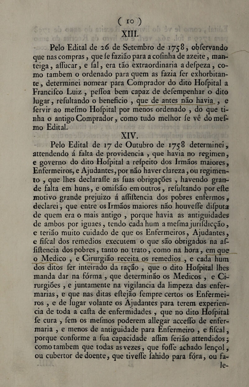 XIII. Pelo Edital de 26 de Setembro de 1758, obfervando que nas compras, que íe fazião para a coíinha de azeite, man¬ teiga, aíTucar, e fal, era tão extraordinária adefpeza, co¬ mo também o ordenado para quem as fazia fer exhorbitan- te, determinei nomear para Comprador do dito Hofpital a Francifco Luiz , peflba bem capaz de defempenhar o dito lugar, refultando o beneficio , que de antes naq havia., e fervir ao mefmo Hofpital por menos ordenado , do que ti¬ nha o antigo Comprador, como tudo melhor fe vê do mef¬ mo Edital. XIV. Pelo Edital de 17 de Outubro de 1758 determinei, attendendo á falta de providencia , que havia no regimen, e governo do dito Hofpital a refpeito dos Irmãos maiores. Enfermeiros, e Ajudantes, por não haver clareza, ou regimen¬ to , que lhes declaraíle as fuas obrigações , havendo gran¬ de falta em huns, e omifsão em outros, refultando porefte motivo grande prejuizo á aífiftencia dos pobres enfermos , declarei, que entre os Irmãos maiores não houvelfe difputa? de quem era o mais antigo , porque havia as antiguidades de ambos por iguaes, tendo cada hum a mefmajurifdicção, e terião muito cuidado de que os Enfermeiros, Ajudantes, e fifcal dos remedios executem o que são obrigados na afi* fiftencia dos pobres, tanto no trato, como na hora, em que o Medico , e Cirurgião receita os remedios , e cada hum dos ditos fer inteirado da ração , que o dito Hofpital lhes manda dar na forma , que determinão os Médicos , e Ci¬ rurgiões , e juntamente na vigilância da limpeza das enfer¬ marias , e que nas ditas eftejão fempre certos os Enfermei¬ ros , e de lugar volante os Ajudantes para terem experien- cia de toda a cafta de enfermidades , que no dito Hofpital fe cura , fem os mefmos poderem allegar accefflb de enfer¬ maria , e menos de antiguidade para Enfermeiro , e fifcal, porque conforme a fua capacidade aífim ferião attendidos j como também que todas as vezes, que foífe achado lençol, ou cubertor de doente, que tiveífe fahido para fora, ou fa¬ le-