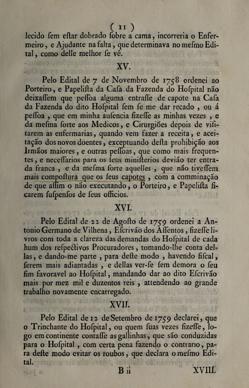 lecido fem eítar dobrado fobre a cama, incorreria o Enfer¬ meiro, e Ajudante na falta, que determinava no mefmo Edi¬ tal , como delle melhor fe vê. ; xv. Pelo Edital de 7 de Novembro de 1758 ordenei ao Porteiro, e Papeliíla da Cafa da Fazenda do Hofpital não deixaíTem que peífoa alguma entraífe de capote na Cafa da Fazenda do dito Hofpital fem fe me dar recado , ou á pelfoa , que em minha aufencia fizeífe as minhas vezes , e da mefma forte aos Médicos, e Cirurgiões depois de vifi- tarem as enfermarias, quando vem fazer a receita, e acei¬ tação dos novos doentes, exceptuando delia prohibiçao aos Irmãos maiores, e outras peífoas, que como mais frequen¬ tes , e neceífarios para os íeus miniílerios devião ter entra¬ da franca , e da mefma forte aquelles , que não tivelfem mais compoílura que os íeus capotes , com a comminação de que aílim o não executando, o Porteiro, e Papeliíla fi¬ carem fufpenfos de feus officios. XVI. , Pelo Edital de 22 de Agoílo de 175*9 ordenei a An- tonio Germano de Vilhena, E feri vão dos Aífentos, fizeífe li¬ vros com toda a clareza das demandas do Hofpital de cada hum dos refpeílivos Procuradores, tomando-lhe conta del¬ ias, e dando-me parte , para deite modo , havendo fifcal, ferem mais adiantadas , e delias ver-fe fem demora o feu fim favoravel ao Hofpital, mandando dar ao dito Efcrivão mais por mez mil e duzentos reis , attendendo ao grande trabalho novamente encarregado. XVII. Pelo Edital de 12 de Setembro de 1759 declarei, que o Trinchante do Hofpital, ou quem fuas vezes fizeíTe, lo¬ go em continente contaífe as gallinhas, que são conduzidas para o Hofpital , com certa pena fazendo o contrario, pa¬ ra deíle modo evitar os roubos, que declara o mefmo Edi¬ tal. B ií XVIII.