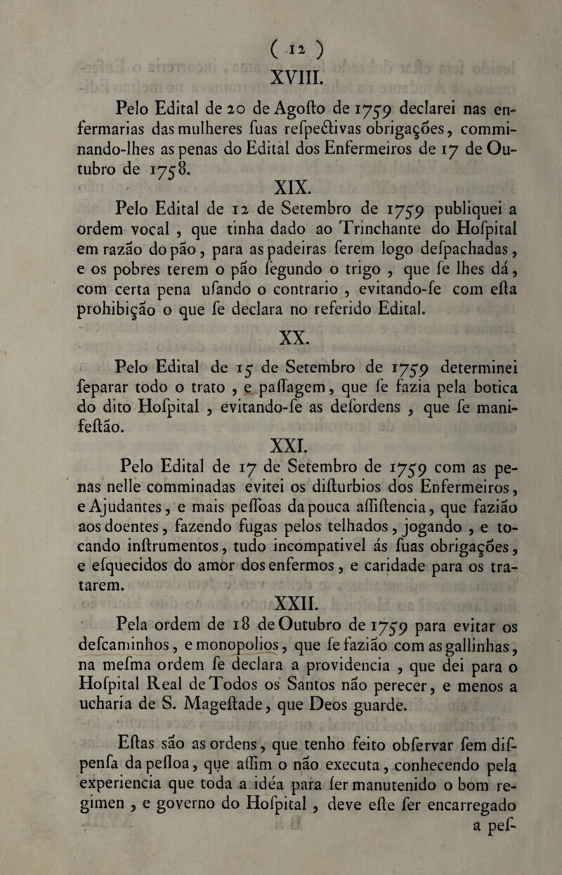 XVIII. Pelo Edital de 20 de Agofto de 1759 declarei nas en¬ fermarias das mulheres fuas refpeâivas obrigações, commi- nando-lhes as penas do Edital dos Enfermeiros de 17 de Ou¬ tubro de 17c 8. XIX. Pelo Edital de 12 de Setembro de 1759 publiquei a ordem vocal , que tinha dado ao Trinchante do Hofpital em razão do pão, para as padeiras ferem logo defpachadas, e os pobres terem o pão fegundo o trigo , que fe lhes dá, com certa pena ufando o contrario , evitando-fe com eíla prohibição o que fe declara no referido Edital. XX. Pelo Edital de 15 de Setembro de 1759 determinei feparar todo o trato , e paíTagem, que fe fazia pela botica do dito Hofpital , evitando-fe as defordens , que fe mani- feftão. XXL Pelo Edital de 17 de Setembro de 1759 com as pe¬ nas nelle comminadas evitei os difturbios dos Enfermeiros, e Ajudantes, e mais peífoas da pouca affiftencia, que fazião aos doentes, fazendo fugas pelos telhados, jogando , e to¬ cando inftrumentos, tudo incompativel ás fuas obrigações, e efquecidos do amor dos enfermos, e caridade para os tra¬ tarem. XXII. Pela ordem de 18 de Outubro de 1759 para evitar os defcaminhos, emonopolios, que fe faziao com asgallinhas, na mefma ordem fe declara a providencia , que dei para o Elofpitai Real de Todos os Santos não perecer, e menos a ucharia de S. Mageftade, que Deos guarde. Eftas sao as ordens, que tenho feito obfervar fem dif- penfa da pefloa, que alfim o não executa, conhecendo pela experiencia que toda a idea para íer manutenido o bom re¬ gímen , e governo do Hofpital , deve eíte fer encarregado a pef-