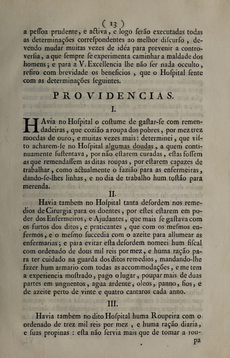 a peflba prudente, e aéliva, e logo ferão executadas todas as determinações correfpondentes ao melhor difcuríb , de¬ vendo mudar muitas vezes de idea para prevenir a contro- verlia, a que fempre fe experimenta caminhar a maldade dos homens j e para a V. Excellencia lhe não fer nada occulto, refiro com brevidade os benefícios , que o Hofpital íente com as determinações feguintes. PROVIDENCIAS. I. HAvia no Hofpital o coftume de gaílar-fe com remen- dadeiras, que coziao a roupa dos pobres, por meztrez moedas de ouro, e muitas vezes mais: determinei, que vií- to acharem-íe no Hofpital algumas doudas, a quem conti¬ nuamente fuílentava, por nao eftarem curadas, eftasfoffem as que remendaíTem as ditas roupas, poreftarem capazes de trabalhar, como actualmente o faziao para as enfermeiras, dando-fe-lhes linhas, e no dia de trabalho hum toítão para merenda. II. Havia também no Hofpital tanta defordem nos remé¬ dios de Cirurgia para os doentes, por efles eftarem em po¬ der dos Enfermeiros, e Ajudantes, que mais fe gaftava com os furtos dos ditos, e praticantes , que com os mefmos en¬ fermos , e o mefmo fuccedia com o azeite para allumear as enfermarias; e para evitar efladefordem nomeei hum fifcal com ordenado de dous mil reis pormez, e huma ração pa¬ ra ter cuidado na guarda dos ditos remedios, mandando-lhe fazer hum armario com todas as accommodaçoes, eme tem a experiencia moítrado, pago o lugar, poupar mais de duas partes em unguentos, agua ardente, oleos, panno, fios, e de azeite perto de vinte e quatro cantaros cada anno. III. Havia também no dito Hofpital huma Roupeira com o ordenado de trez mil reis por mez , e huma ração diaria, e fuas propinas : efta não fervia mais que de tomar a rou- Pa