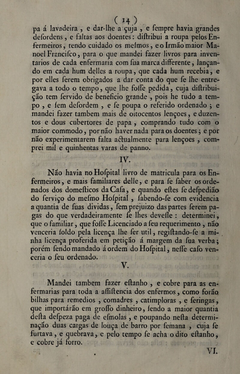 ( *4.) . . . pa á lavadeira , e dar-lhe a çuja , e fempre havia grandes defordens, e faltas aos doentes: diftribui a roupa pelos En¬ fermeiros, tendo cuidado os meímos, e o Irmão maior Ma¬ noel Frsncifco, para o que mandei fazer livros para inven¬ tários de cada enfermaria com fua marca differente, lançan¬ do em cada hum delles a roupa, que cada hum recebia, e por elles ferem obrigados a dar conta do que fe lhe entre¬ gava a todo o tempo, que lhe folfe pedida, cuja diftribui- ção tem fervido de beneficio grande , pois he tudo a tem¬ po , e íem defordem , e fe poupa o referido ordenado } e mandei fazer também mais de oitocentos lençoes, e duzen¬ tos e dous cubertores de papa , comprando tudo com o maior commodo, por não haver nada para os doentes j e por não experimentarem falta a&ualmente para lençoes , com¬ prei mil e quinhentas varas de panno. IV. Nao havia noHofpital livro de matricula para os En¬ fermeiros , e mais familiares delle, e para fe faber os orde¬ nados dos domefticos daCafa, e quando eftes fedefpedião do ferviço do mefmo Hoípital , íabendo-fe com evidencia a quantia de fuas dividas, femprejuizo das partes ferem pa¬ gas do que verdadeiramente fe lhes devefle : determinei, que o familiar, que foíle Licenciado a feu requerimento , nao venceria íoldo pela licença lhe fer util, regiftando-fe a mi¬ nha licença proferida em petição á margem da fua verba; porém fendo mandado á ordem do Hofpital, nefte cafo ven¬ ceria o feu ordenado. V. Mandei também fazer eftanho , e cobre para as en¬ fermarias para toda a afliftencia dos enfermos, como forão. bilhas para remedios , comadres , catimploras , e feringas, que importárão em groflb dinheiro, íendo a maior quantia defta defpeza paga de efmolas, e poupando nefta determi¬ nação duas cargas de louça de barro por femana , cuja fe furtava, e quebrava, e pelo tempo fe acha o dito eftanho, e cobre já forro.