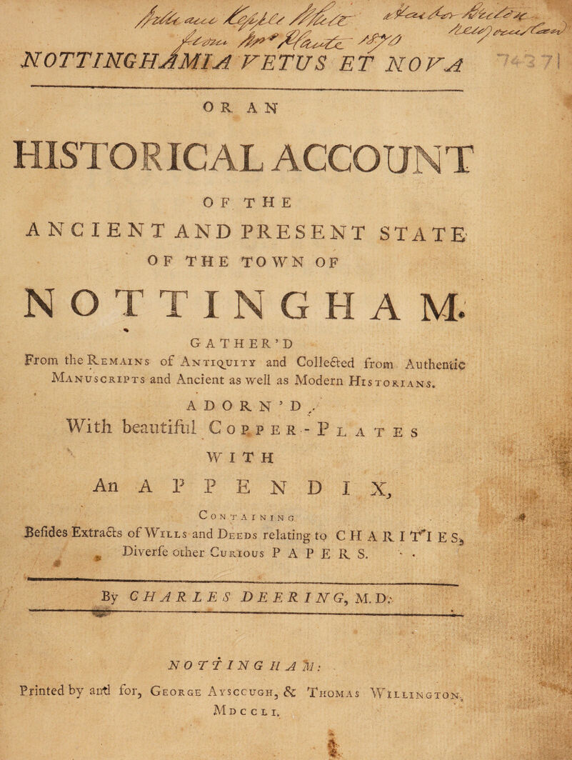 NOTTINGHJMIA FETUS ET KOV^ OR AN HISTORICAL ACCOUNT O F T H E A NC I E N T AND PRESENT STATE OF THE TOWN OF NOTTINGHAM. - »• GATHER’D From the Remains of Antiq^uity and Gollefted from Authentic Manuscripts and Ancient as well as Modern Historians. ADORN’D,. With beautiful Copper-Plates WITH An A P P E N D I X, Containing Befides Extracts of Wills and Deeds relating to CHARI T*! E Sf ^ Diverfe other Curious PAPERS. By CHARLES D E E R I N G, M.I).' . -- ‘ --... ...11 . NO TT 1 N G H ^ ^1: Printed by anti for, George Aysccugh, & Thomas Willington. M D C C L I,