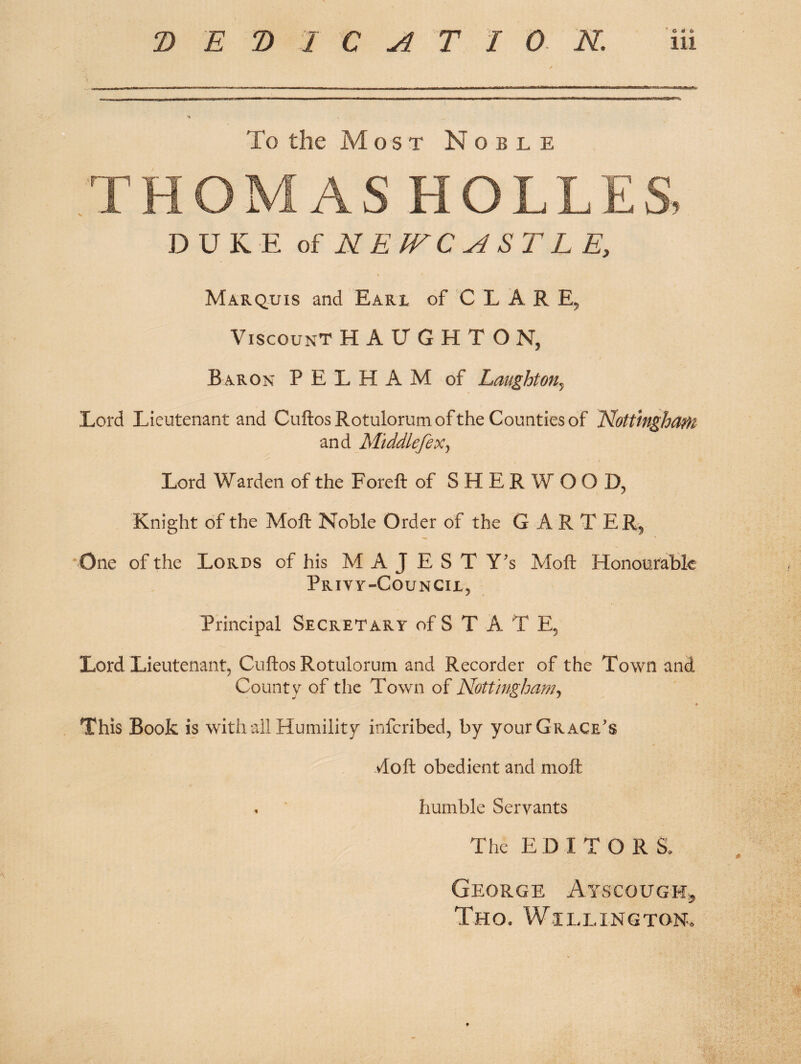 To the Most Noble .THOMAS HOLLES, DUKE oi NEfFCASTLE, Marquis and Eari of C L A R E, Viscount HAUGHTON, / Baron PELHAM of Laughton^ Lord Lieutenant and CuftosRotulorumofthe Counties of Nottingham and MiddlefeXy Lord Warden of the Foreft of SHERWOOD, Knight of the Moft Noble Order of the G A R T ER^ One of the Lords of his M A J E S T Y's Moft Honourabk Privy-Council, Principal Secretary of S T A T E, Lord Lieutenant, Cuftos Rotulorum and Recorder of the Town and County of the Town of Nottingham^ This Book is with ail Humility infcribed, by your Grace’s vloft obedient and moft . humble Servants The EDITORS, George Ayscough^ Tho. Willing ton.