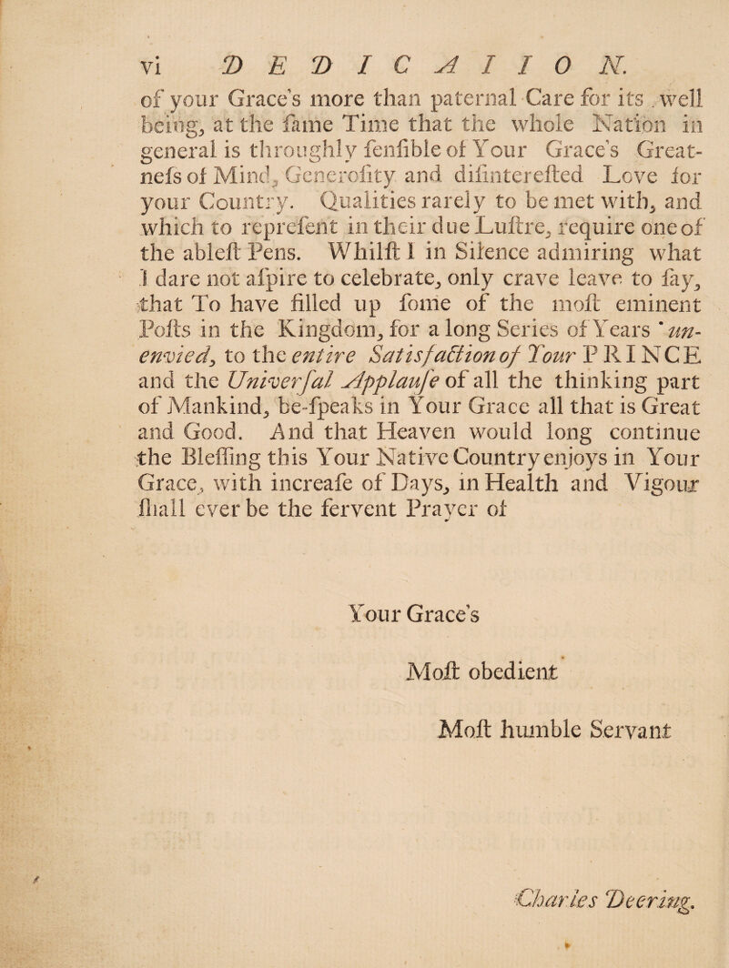 of your Grace’s more than paternal Care for its well beitig, at the fime Time that the whole Nafibn in general is throughly feniible ol Your Grace’s Great- nefs ol Mindj Gcnerofity and dilinterefted Love lor your Country. Qualities rarely to bemet witb^ and which to reprefent in their due LuftrCj require one of the ableft Pens. Whillt 1 in Silence admiring what .1 dare not afpire to celebrate^ only crave leave to fay^ that To have filled up foihe of the moll eminent Pofts in the Kiiigdoiiijfor a long Series of Years ' un¬ envied ^ to the entire Satis faction of Tour PRINCE and the Univerfal Applaufe of all the thinking part of jVfankindj be-fpeaks in Your Grace all that is Great and Good. And that Heaven would long continue ithe Bleflingthis Your Native Country enjoys in Your Grace, with increafe of Days^ in Health and Vigoujr iliall ever be the fervent Praver of Your Grace’s Molt obedient Moft humble Servant