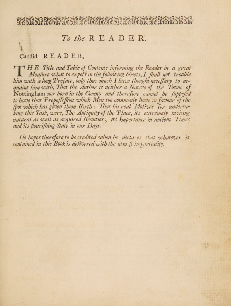 ■sS tg\ ii}’li li 7o K E A D E R -i'\' Candid R E A D E TH E Title and Table of Contents informing the Reader in a great' Meafure what to exp5l in the following Sheets^ I fhall not trouble him with a longT reface ^ only thus much I have thought necejjdry to ac-- qnaint him withy That the Author is neither a Native of the Town of Nottingham nor born in the County and therefore cannot be fufpofed to have that TrepoJJeffion which Men too commonly have in favour of the Jpot which has given them Birth : That his real Motives for underta¬ king this Tasky werej The Antiquity of the TlacCy its extremely inviting natural as well as acquired Beauties y its Importance in ancient Times and its flour ijhing State in our Days, He hopes therefore to be credited when he declares that whatever is contained in this Book is delivered with the utm ft impartiality.