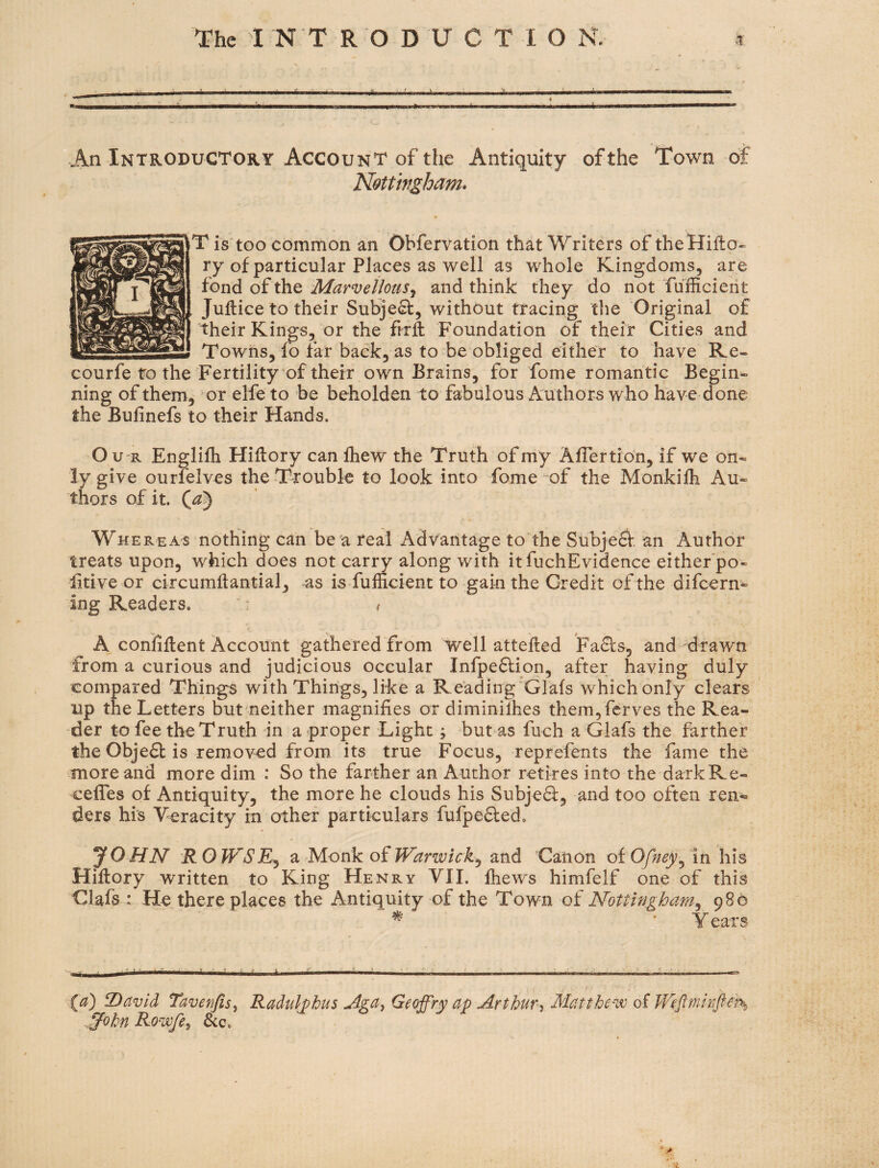 An Introductory Account of the Antiquity of the Town of Kottmgham* r is too common an Obfervation that Writers of theHiflo- ry of particular Places as well as whole Kingdoms, are fond of the Marvellousy and think they do not fufficierit Juftice to their Subject, without tracing tlie Original of their Kings, or the firft Foundation of their Cities and Towns, fo far back, as to be obliged either to have Re- courfe to the Fertility of their own Brains, for fome romantic Begin*- ning of them, or elfe to be beholden to fabulous Authors who have done the Bulinefs to their Hands. O U'R Englifh HiHory can Ihew the Truth of my Aflertion, if we on¬ ly give ourfelves the Trouble to look into fome-of the Monkifh Au¬ thors of it. Whereas nothing can be a real Advantage to’the Subje^. an Author treats upon, which does not carry along with it fuchEvidence either’po- litive or circumilantial, as is fufficient to gain the Credit of the difcern- ing Readers, “ - i A confident Account gathered from well attehed Faffs, and drawn from a curious and judicious occular Infpeflion, after having duly compared Things with Things, like a Reading Glafs which only clears up the Letters but neither magnifies or diminilhes them, ferves the Rea¬ der to fee the Truth in a proper Light; but as fuch a Glafs the farther the Obje6b is removed from its true Focus, reprefents the fame the more and more dim : So the farther an Author retires into the dark Re- ceffes of Antiquity, the more he clouds his Subjedf, and too often ren¬ ders his Veracity in other particulars fufpeffed, JOHN R OWSEy z Nlonk oiWarwicky and Canon of 0/^^y, in his Hiflory written to King Henry VII. fhews himfelf one of this Clafs : He there places the Antiquity of the Town of Nottingham^ 986 ^ ■ Y ears > ■ . . 2)avid Taver/lsy Radulphus Aga^ Geoffry ap Art bur y Matthev) of We^nmfters .^ohn Rowfey &c.